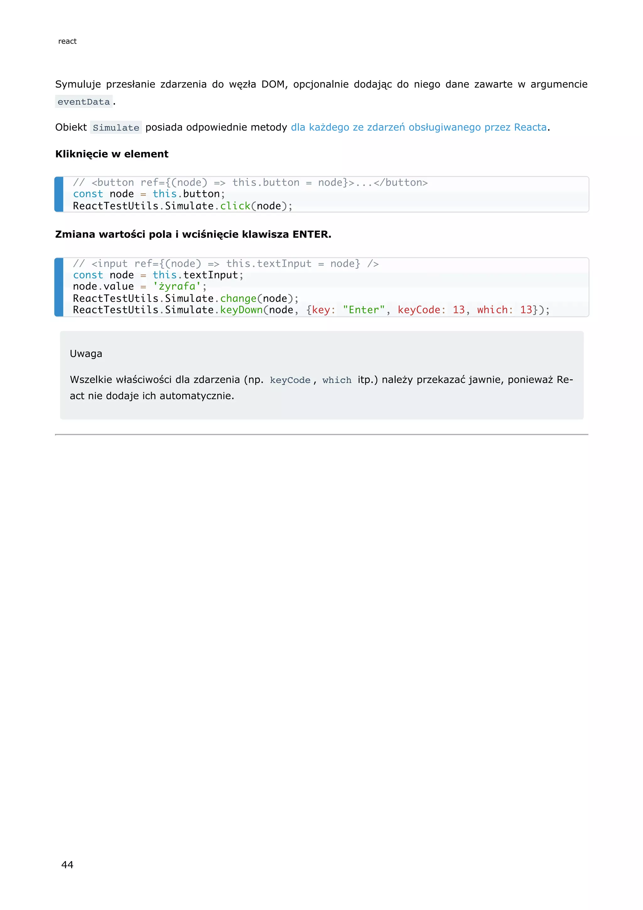 Symuluje przesłanie zdarzenia do węzła DOM, opcjonalnie dodając do niego dane zawarte w argumencie
eventData .
Obiekt Simulate posiada odpowiednie metody dla każdego ze zdarzeń obsługiwanego przez Reacta.
Kliknięcie w element
Zmiana wartości pola i wciśnięcie klawisza ENTER.
Uwaga
Wszelkie właściwości dla zdarzenia (np. keyCode , which itp.) należy przekazać jawnie, ponieważ Re-
act nie dodaje ich automatycznie.
// <button ref={(node) => this.button = node}>...</button>
const node = this.button;
ReactTestUtils.Simulate.click(node);
// <input ref={(node) => this.textInput = node} />
const node = this.textInput;
node.value = 'żyrafa';
ReactTestUtils.Simulate.change(node);
ReactTestUtils.Simulate.keyDown(node, {key: "Enter", keyCode: 13, which: 13});
react
44
 