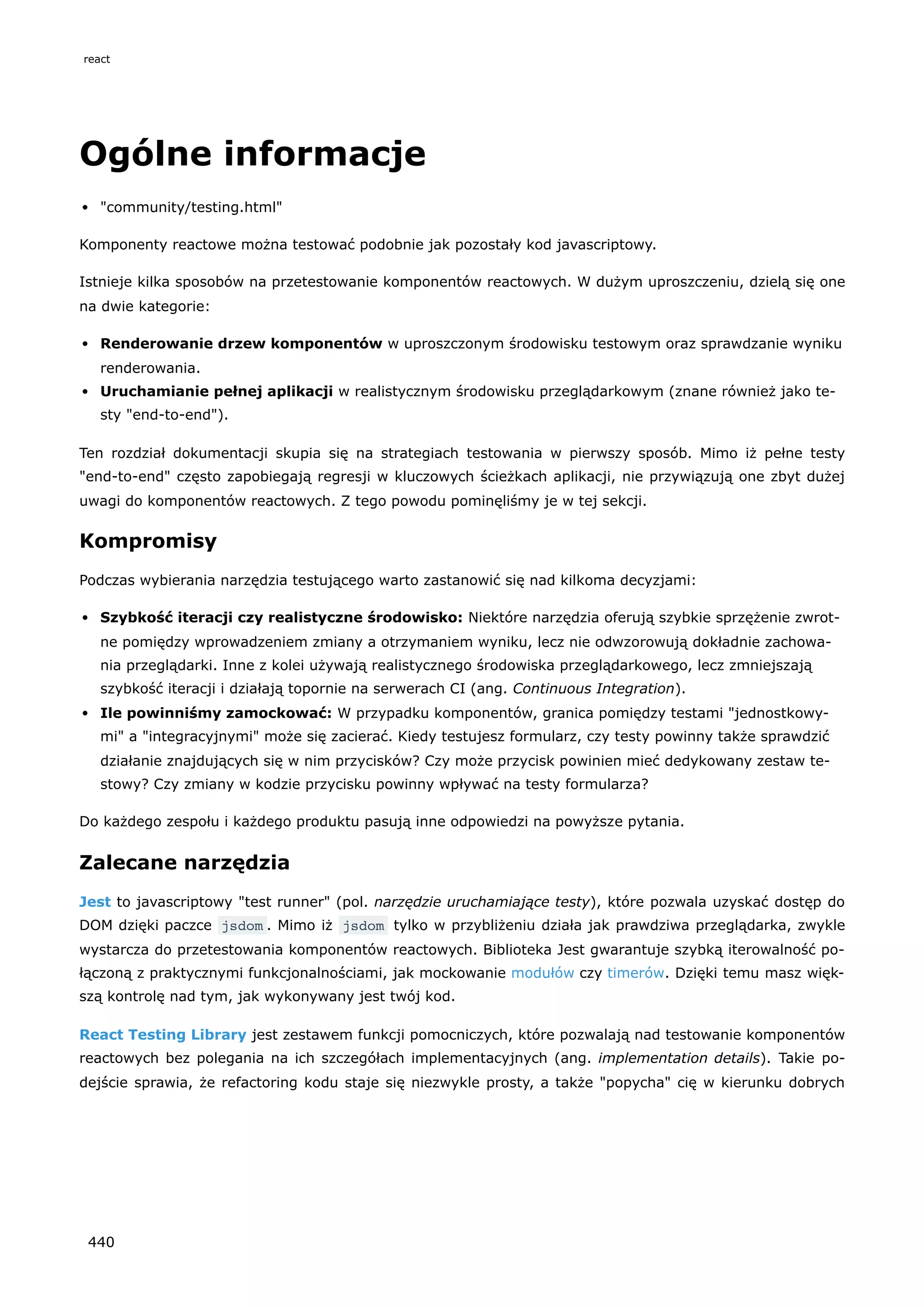 Ogólne informacje
"community/testing.html"
Komponenty reactowe można testować podobnie jak pozostały kod javascriptowy.
Istnieje kilka sposobów na przetestowanie komponentów reactowych. W dużym uproszczeniu, dzielą się one
na dwie kategorie:
Renderowanie drzew komponentów w uproszczonym środowisku testowym oraz sprawdzanie wyniku
renderowania.
Uruchamianie pełnej aplikacji w realistycznym środowisku przeglądarkowym (znane również jako te-
sty "end-to-end").
Ten rozdział dokumentacji skupia się na strategiach testowania w pierwszy sposób. Mimo iż pełne testy
"end-to-end" często zapobiegają regresji w kluczowych ścieżkach aplikacji, nie przywiązują one zbyt dużej
uwagi do komponentów reactowych. Z tego powodu pominęliśmy je w tej sekcji.
Kompromisy
Podczas wybierania narzędzia testującego warto zastanowić się nad kilkoma decyzjami:
Szybkość iteracji czy realistyczne środowisko: Niektóre narzędzia oferują szybkie sprzężenie zwrot-
ne pomiędzy wprowadzeniem zmiany a otrzymaniem wyniku, lecz nie odwzorowują dokładnie zachowa-
nia przeglądarki. Inne z kolei używają realistycznego środowiska przeglądarkowego, lecz zmniejszają
szybkość iteracji i działają topornie na serwerach CI (ang. Continuous Integration).
Ile powinniśmy zamockować: W przypadku komponentów, granica pomiędzy testami "jednostkowy-
mi" a "integracyjnymi" może się zacierać. Kiedy testujesz formularz, czy testy powinny także sprawdzić
działanie znajdujących się w nim przycisków? Czy może przycisk powinien mieć dedykowany zestaw te-
stowy? Czy zmiany w kodzie przycisku powinny wpływać na testy formularza?
Do każdego zespołu i każdego produktu pasują inne odpowiedzi na powyższe pytania.
Zalecane narzędzia
Jest to javascriptowy "test runner" (pol. narzędzie uruchamiające testy), które pozwala uzyskać dostęp do
DOM dzięki paczce jsdom . Mimo iż jsdom tylko w przybliżeniu działa jak prawdziwa przeglądarka, zwykle
wystarcza do przetestowania komponentów reactowych. Biblioteka Jest gwarantuje szybką iterowalność po-
łączoną z praktycznymi funkcjonalnościami, jak mockowanie modułów czy timerów. Dzięki temu masz więk-
szą kontrolę nad tym, jak wykonywany jest twój kod.
React Testing Library jest zestawem funkcji pomocniczych, które pozwalają nad testowanie komponentów
reactowych bez polegania na ich szczegółach implementacyjnych (ang. implementation details). Takie po-
dejście sprawia, że refactoring kodu staje się niezwykle prosty, a także "popycha" cię w kierunku dobrych
react
440
 