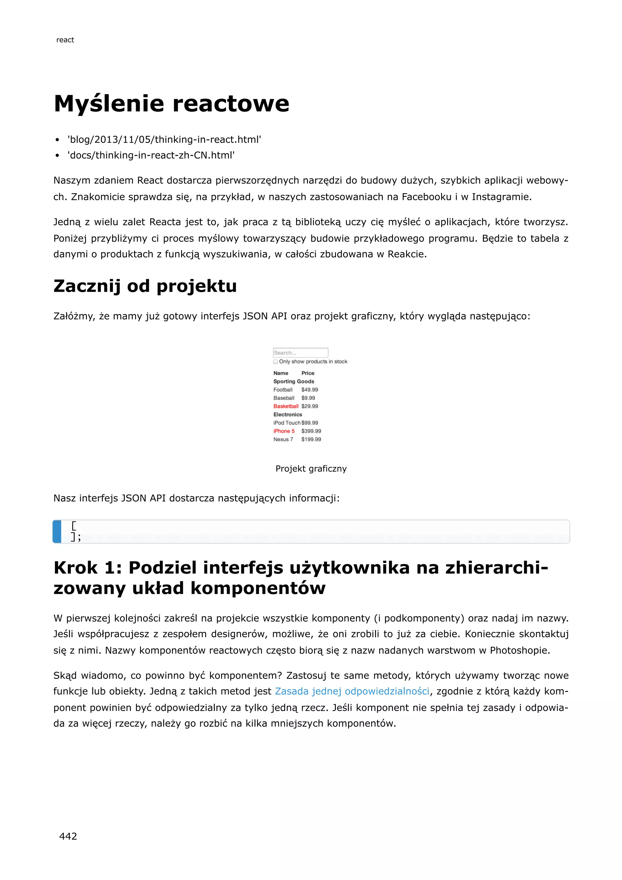 Myślenie reactowe
'blog/2013/11/05/thinking-in-react.html'
'docs/thinking-in-react-zh-CN.html'
Naszym zdaniem React dostarcza pierwszorzędnych narzędzi do budowy dużych, szybkich aplikacji webowy-
ch. Znakomicie sprawdza się, na przykład, w naszych zastosowaniach na Facebooku i w Instagramie.
Jedną z wielu zalet Reacta jest to, jak praca z tą biblioteką uczy cię myśleć o aplikacjach, które tworzysz.
Poniżej przybliżymy ci proces myślowy towarzyszący budowie przykładowego programu. Będzie to tabela z
danymi o produktach z funkcją wyszukiwania, w całości zbudowana w Reakcie.
Zacznij od projektu
Załóżmy, że mamy już gotowy interfejs JSON API oraz projekt graficzny, który wygląda następująco:
Projekt graficzny
Nasz interfejs JSON API dostarcza następujących informacji:
Krok 1: Podziel interfejs użytkownika na zhierarchi-
zowany układ komponentów
W pierwszej kolejności zakreśl na projekcie wszystkie komponenty (i podkomponenty) oraz nadaj im nazwy.
Jeśli współpracujesz z zespołem designerów, możliwe, że oni zrobili to już za ciebie. Koniecznie skontaktuj
się z nimi. Nazwy komponentów reactowych często biorą się z nazw nadanych warstwom w Photoshopie.
Skąd wiadomo, co powinno być komponentem? Zastosuj te same metody, których używamy tworząc nowe
funkcje lub obiekty. Jedną z takich metod jest Zasada jednej odpowiedzialności, zgodnie z którą każdy kom-
ponent powinien być odpowiedzialny za tylko jedną rzecz. Jeśli komponent nie spełnia tej zasady i odpowia-
da za więcej rzeczy, należy go rozbić na kilka mniejszych komponentów.
[
];
react
442
 