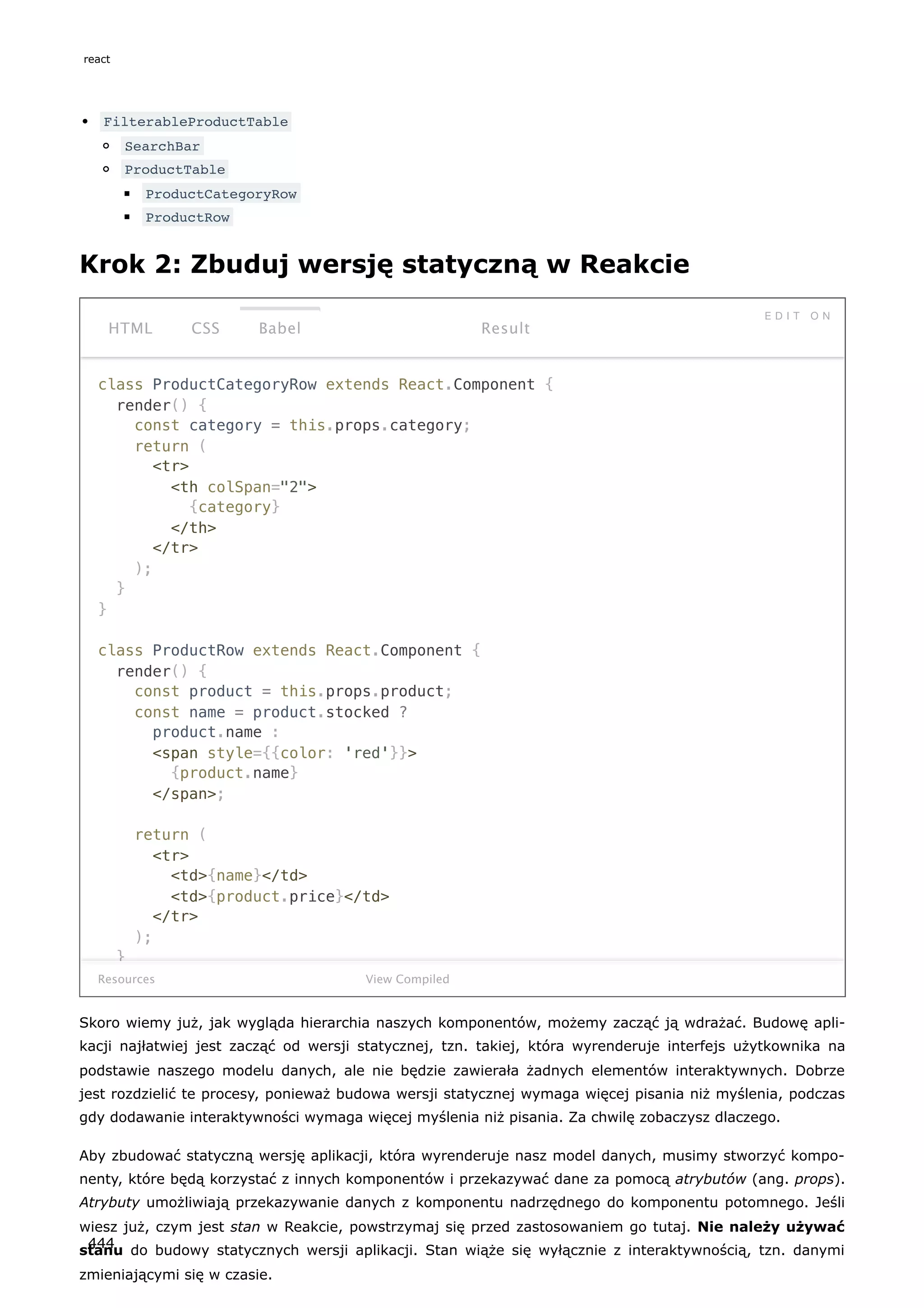 FilterableProductTable
SearchBar
ProductTable
ProductCategoryRow
ProductRow
Krok 2: Zbuduj wersję statyczną w Reakcie
class ProductCategoryRow extends React.Component {
render() {
const category = this.props.category;
return (
<tr>
<th colSpan="2">
{category}
</th>
</tr>
);
}
}
class ProductRow extends React.Component {
render() {
const product = this.props.product;
const name = product.stocked ?
product.name :
<span style={{color: 'red'}}>
{product.name}
</span>;
return (
<tr>
<td>{name}</td>
<td>{product.price}</td>
</tr>
);
}
Resources
HTML CSS Babel
E D I T O N
Result
View Compiled
Skoro wiemy już, jak wygląda hierarchia naszych komponentów, możemy zacząć ją wdrażać. Budowę apli-
kacji najłatwiej jest zacząć od wersji statycznej, tzn. takiej, która wyrenderuje interfejs użytkownika na
podstawie naszego modelu danych, ale nie będzie zawierała żadnych elementów interaktywnych. Dobrze
jest rozdzielić te procesy, ponieważ budowa wersji statycznej wymaga więcej pisania niż myślenia, podczas
gdy dodawanie interaktywności wymaga więcej myślenia niż pisania. Za chwilę zobaczysz dlaczego.
Aby zbudować statyczną wersję aplikacji, która wyrenderuje nasz model danych, musimy stworzyć kompo-
nenty, które będą korzystać z innych komponentów i przekazywać dane za pomocą atrybutów (ang. props).
Atrybuty umożliwiają przekazywanie danych z komponentu nadrzędnego do komponentu potomnego. Jeśli
wiesz już, czym jest stan w Reakcie, powstrzymaj się przed zastosowaniem go tutaj. Nie należy używać
stanu do budowy statycznych wersji aplikacji. Stan wiąże się wyłącznie z interaktywnością, tzn. danymi
zmieniającymi się w czasie.
react
444
 