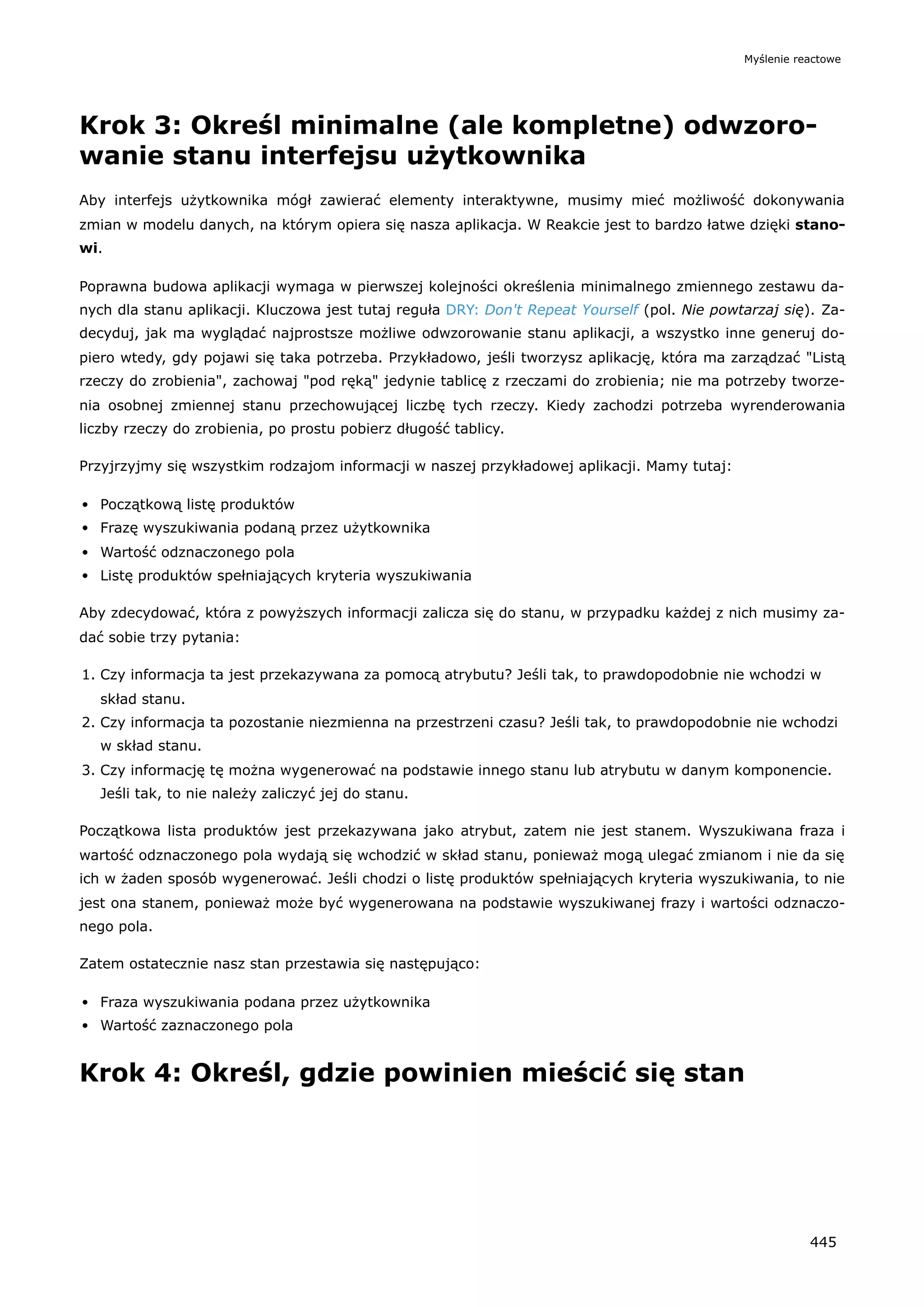 Krok 3: Określ minimalne (ale kompletne) odwzoro-
wanie stanu interfejsu użytkownika
Aby interfejs użytkownika mógł zawierać elementy interaktywne, musimy mieć możliwość dokonywania
zmian w modelu danych, na którym opiera się nasza aplikacja. W Reakcie jest to bardzo łatwe dzięki stano-
wi.
Poprawna budowa aplikacji wymaga w pierwszej kolejności określenia minimalnego zmiennego zestawu da-
nych dla stanu aplikacji. Kluczowa jest tutaj reguła DRY: Don't Repeat Yourself (pol. Nie powtarzaj się). Za-
decyduj, jak ma wyglądać najprostsze możliwe odwzorowanie stanu aplikacji, a wszystko inne generuj do-
piero wtedy, gdy pojawi się taka potrzeba. Przykładowo, jeśli tworzysz aplikację, która ma zarządzać "Listą
rzeczy do zrobienia", zachowaj "pod ręką" jedynie tablicę z rzeczami do zrobienia; nie ma potrzeby tworze-
nia osobnej zmiennej stanu przechowującej liczbę tych rzeczy. Kiedy zachodzi potrzeba wyrenderowania
liczby rzeczy do zrobienia, po prostu pobierz długość tablicy.
Przyjrzyjmy się wszystkim rodzajom informacji w naszej przykładowej aplikacji. Mamy tutaj:
Początkową listę produktów
Frazę wyszukiwania podaną przez użytkownika
Wartość odznaczonego pola
Listę produktów spełniających kryteria wyszukiwania
Aby zdecydować, która z powyższych informacji zalicza się do stanu, w przypadku każdej z nich musimy za-
dać sobie trzy pytania:
1. Czy informacja ta jest przekazywana za pomocą atrybutu? Jeśli tak, to prawdopodobnie nie wchodzi w
skład stanu.
2. Czy informacja ta pozostanie niezmienna na przestrzeni czasu? Jeśli tak, to prawdopodobnie nie wchodzi
w skład stanu.
3. Czy informację tę można wygenerować na podstawie innego stanu lub atrybutu w danym komponencie.
Jeśli tak, to nie należy zaliczyć jej do stanu.
Początkowa lista produktów jest przekazywana jako atrybut, zatem nie jest stanem. Wyszukiwana fraza i
wartość odznaczonego pola wydają się wchodzić w skład stanu, ponieważ mogą ulegać zmianom i nie da się
ich w żaden sposób wygenerować. Jeśli chodzi o listę produktów spełniających kryteria wyszukiwania, to nie
jest ona stanem, ponieważ może być wygenerowana na podstawie wyszukiwanej frazy i wartości odznaczo-
nego pola.
Zatem ostatecznie nasz stan przestawia się następująco:
Fraza wyszukiwania podana przez użytkownika
Wartość zaznaczonego pola
Krok 4: Określ, gdzie powinien mieścić się stan
Myślenie reactowe
445
 