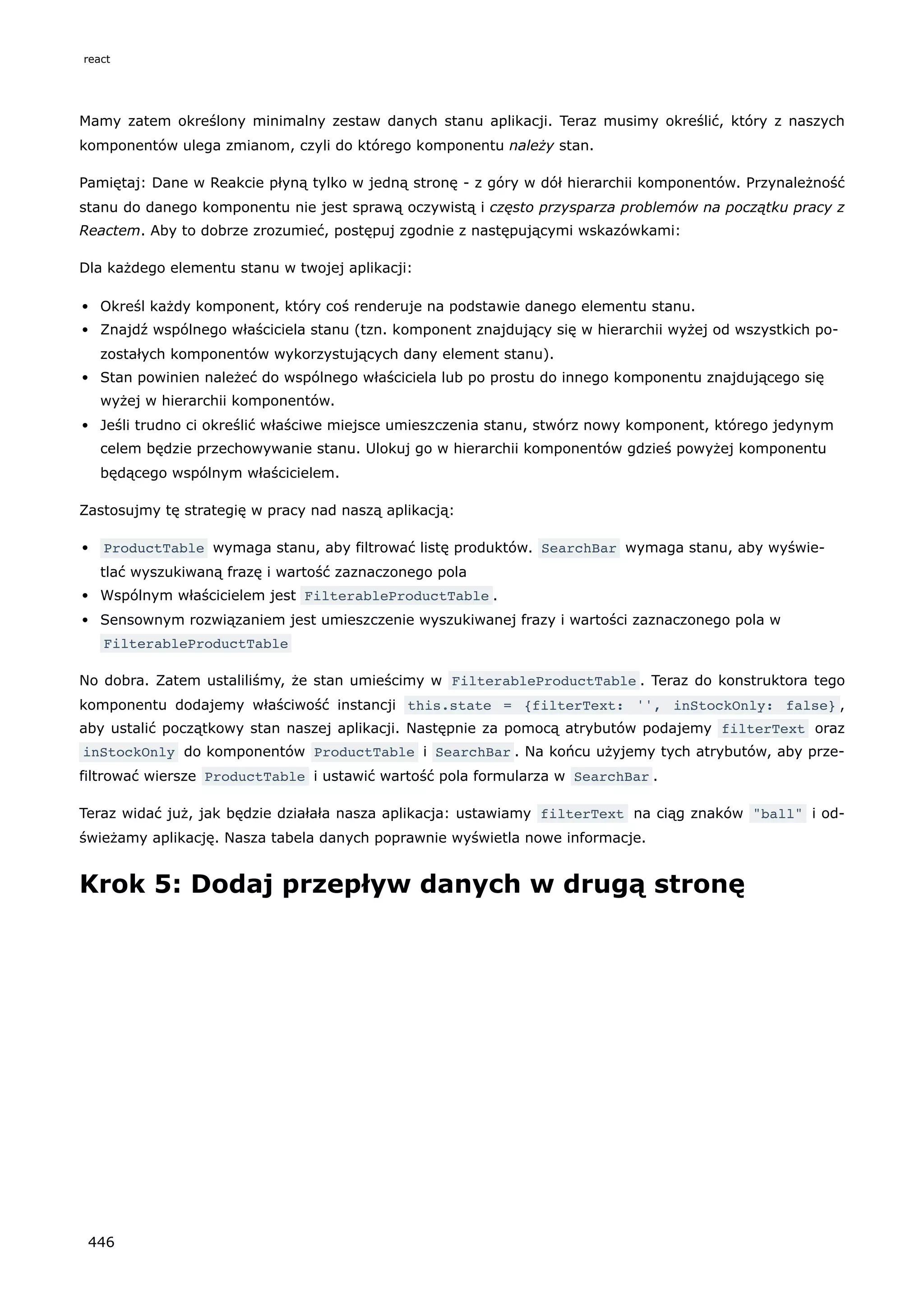 Mamy zatem określony minimalny zestaw danych stanu aplikacji. Teraz musimy określić, który z naszych
komponentów ulega zmianom, czyli do którego komponentu należy stan.
Pamiętaj: Dane w Reakcie płyną tylko w jedną stronę - z góry w dół hierarchii komponentów. Przynależność
stanu do danego komponentu nie jest sprawą oczywistą i często przysparza problemów na początku pracy z
Reactem. Aby to dobrze zrozumieć, postępuj zgodnie z następującymi wskazówkami:
Dla każdego elementu stanu w twojej aplikacji:
Określ każdy komponent, który coś renderuje na podstawie danego elementu stanu.
Znajdź wspólnego właściciela stanu (tzn. komponent znajdujący się w hierarchii wyżej od wszystkich po-
zostałych komponentów wykorzystujących dany element stanu).
Stan powinien należeć do wspólnego właściciela lub po prostu do innego komponentu znajdującego się
wyżej w hierarchii komponentów.
Jeśli trudno ci określić właściwe miejsce umieszczenia stanu, stwórz nowy komponent, którego jedynym
celem będzie przechowywanie stanu. Ulokuj go w hierarchii komponentów gdzieś powyżej komponentu
będącego wspólnym właścicielem.
Zastosujmy tę strategię w pracy nad naszą aplikacją:
ProductTable wymaga stanu, aby filtrować listę produktów. SearchBar wymaga stanu, aby wyświe-
tlać wyszukiwaną frazę i wartość zaznaczonego pola
Wspólnym właścicielem jest FilterableProductTable .
Sensownym rozwiązaniem jest umieszczenie wyszukiwanej frazy i wartości zaznaczonego pola w
FilterableProductTable
No dobra. Zatem ustaliliśmy, że stan umieścimy w FilterableProductTable . Teraz do konstruktora tego
komponentu dodajemy właściwość instancji this.state = {filterText: '', inStockOnly: false} ,
aby ustalić początkowy stan naszej aplikacji. Następnie za pomocą atrybutów podajemy filterText oraz
inStockOnly do komponentów ProductTable i SearchBar . Na końcu użyjemy tych atrybutów, aby prze-
filtrować wiersze ProductTable i ustawić wartość pola formularza w SearchBar .
Teraz widać już, jak będzie działała nasza aplikacja: ustawiamy filterText na ciąg znaków "ball" i od-
świeżamy aplikację. Nasza tabela danych poprawnie wyświetla nowe informacje.
Krok 5: Dodaj przepływ danych w drugą stronę
react
446
 