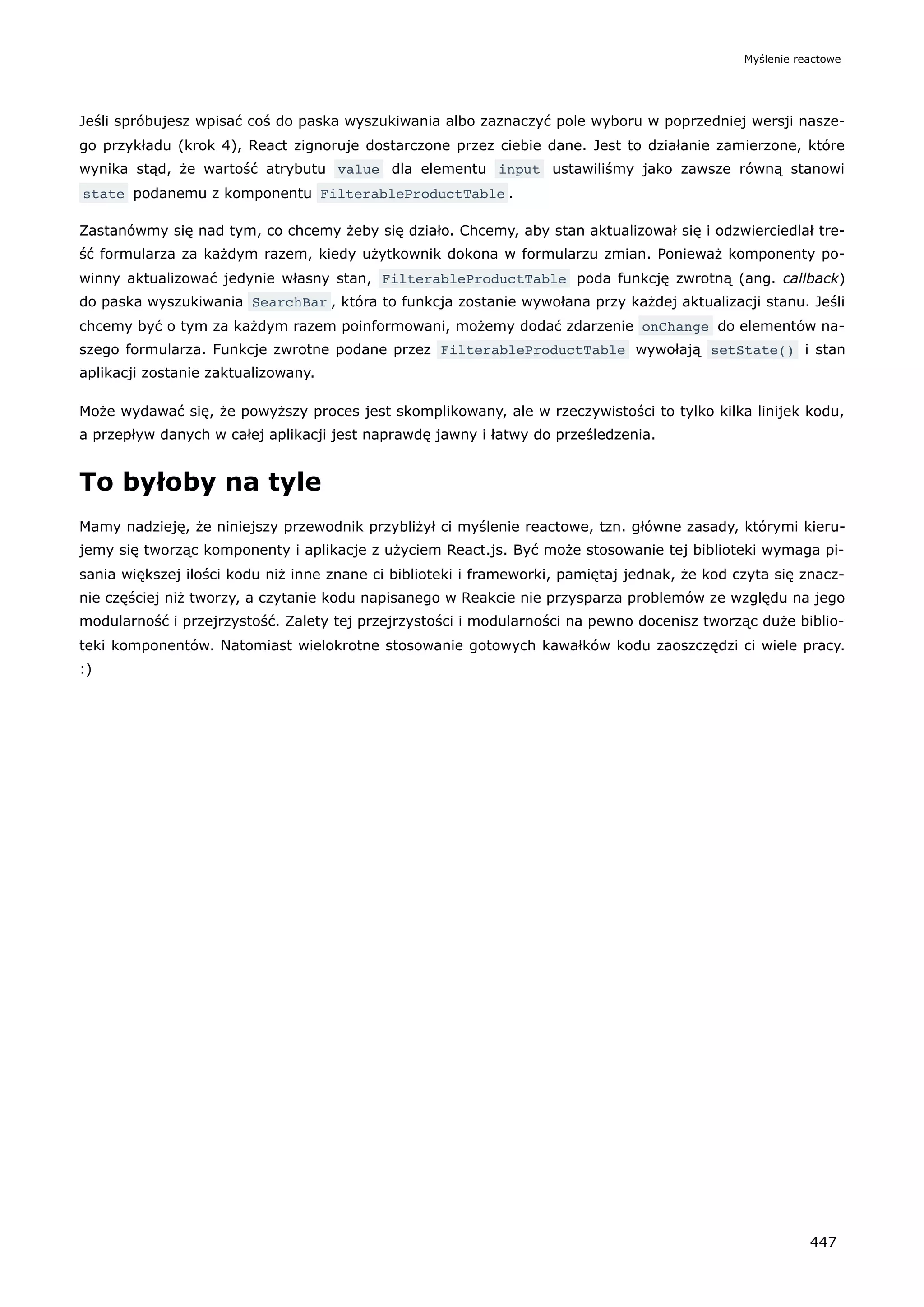 Jeśli spróbujesz wpisać coś do paska wyszukiwania albo zaznaczyć pole wyboru w poprzedniej wersji nasze-
go przykładu (krok 4), React zignoruje dostarczone przez ciebie dane. Jest to działanie zamierzone, które
wynika stąd, że wartość atrybutu value dla elementu input ustawiliśmy jako zawsze równą stanowi
state podanemu z komponentu FilterableProductTable .
Zastanówmy się nad tym, co chcemy żeby się działo. Chcemy, aby stan aktualizował się i odzwierciedlał tre-
ść formularza za każdym razem, kiedy użytkownik dokona w formularzu zmian. Ponieważ komponenty po-
winny aktualizować jedynie własny stan, FilterableProductTable poda funkcję zwrotną (ang. callback)
do paska wyszukiwania SearchBar , która to funkcja zostanie wywołana przy każdej aktualizacji stanu. Jeśli
chcemy być o tym za każdym razem poinformowani, możemy dodać zdarzenie onChange do elementów na-
szego formularza. Funkcje zwrotne podane przez FilterableProductTable wywołają setState() i stan
aplikacji zostanie zaktualizowany.
Może wydawać się, że powyższy proces jest skomplikowany, ale w rzeczywistości to tylko kilka linijek kodu,
a przepływ danych w całej aplikacji jest naprawdę jawny i łatwy do prześledzenia.
To byłoby na tyle
Mamy nadzieję, że niniejszy przewodnik przybliżył ci myślenie reactowe, tzn. główne zasady, którymi kieru-
jemy się tworząc komponenty i aplikacje z użyciem React.js. Być może stosowanie tej biblioteki wymaga pi-
sania większej ilości kodu niż inne znane ci biblioteki i frameworki, pamiętaj jednak, że kod czyta się znacz-
nie częściej niż tworzy, a czytanie kodu napisanego w Reakcie nie przysparza problemów ze względu na jego
modularność i przejrzystość. Zalety tej przejrzystości i modularności na pewno docenisz tworząc duże biblio-
teki komponentów. Natomiast wielokrotne stosowanie gotowych kawałków kodu zaoszczędzi ci wiele pracy.
:)
Myślenie reactowe
447
 