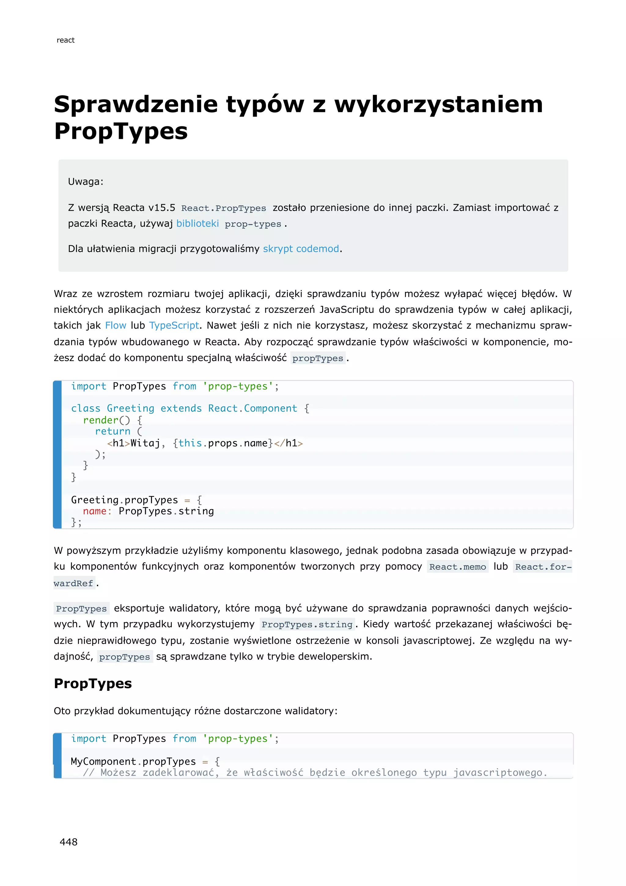 Sprawdzenie typów z wykorzystaniem
PropTypes
Uwaga:
Z wersją Reacta v15.5 React.PropTypes zostało przeniesione do innej paczki. Zamiast importować z
paczki Reacta, używaj biblioteki prop-types .
Dla ułatwienia migracji przygotowaliśmy skrypt codemod.
Wraz ze wzrostem rozmiaru twojej aplikacji, dzięki sprawdzaniu typów możesz wyłapać więcej błędów. W
niektórych aplikacjach możesz korzystać z rozszerzeń JavaScriptu do sprawdzenia typów w całej aplikacji,
takich jak Flow lub TypeScript. Nawet jeśli z nich nie korzystasz, możesz skorzystać z mechanizmu spraw-
dzania typów wbudowanego w Reacta. Aby rozpocząć sprawdzanie typów właściwości w komponencie, mo-
żesz dodać do komponentu specjalną właściwość propTypes .
W powyższym przykładzie użyliśmy komponentu klasowego, jednak podobna zasada obowiązuje w przypad-
ku komponentów funkcyjnych oraz komponentów tworzonych przy pomocy React.memo lub React.for‐
wardRef .
PropTypes eksportuje walidatory, które mogą być używane do sprawdzania poprawności danych wejścio-
wych. W tym przypadku wykorzystujemy PropTypes.string . Kiedy wartość przekazanej właściwości bę-
dzie nieprawidłowego typu, zostanie wyświetlone ostrzeżenie w konsoli javascriptowej. Ze względu na wy-
dajność, propTypes są sprawdzane tylko w trybie deweloperskim.
PropTypes
Oto przykład dokumentujący różne dostarczone walidatory:
import PropTypes from 'prop-types';
class Greeting extends React.Component {
render() {
return (
<h1>Witaj, {this.props.name}</h1>
);
}
}
Greeting.propTypes = {
name: PropTypes.string
};
import PropTypes from 'prop-types';
MyComponent.propTypes = {
// Możesz zadeklarować, że właściwość będzie określonego typu javascriptowego.
react
448
 
