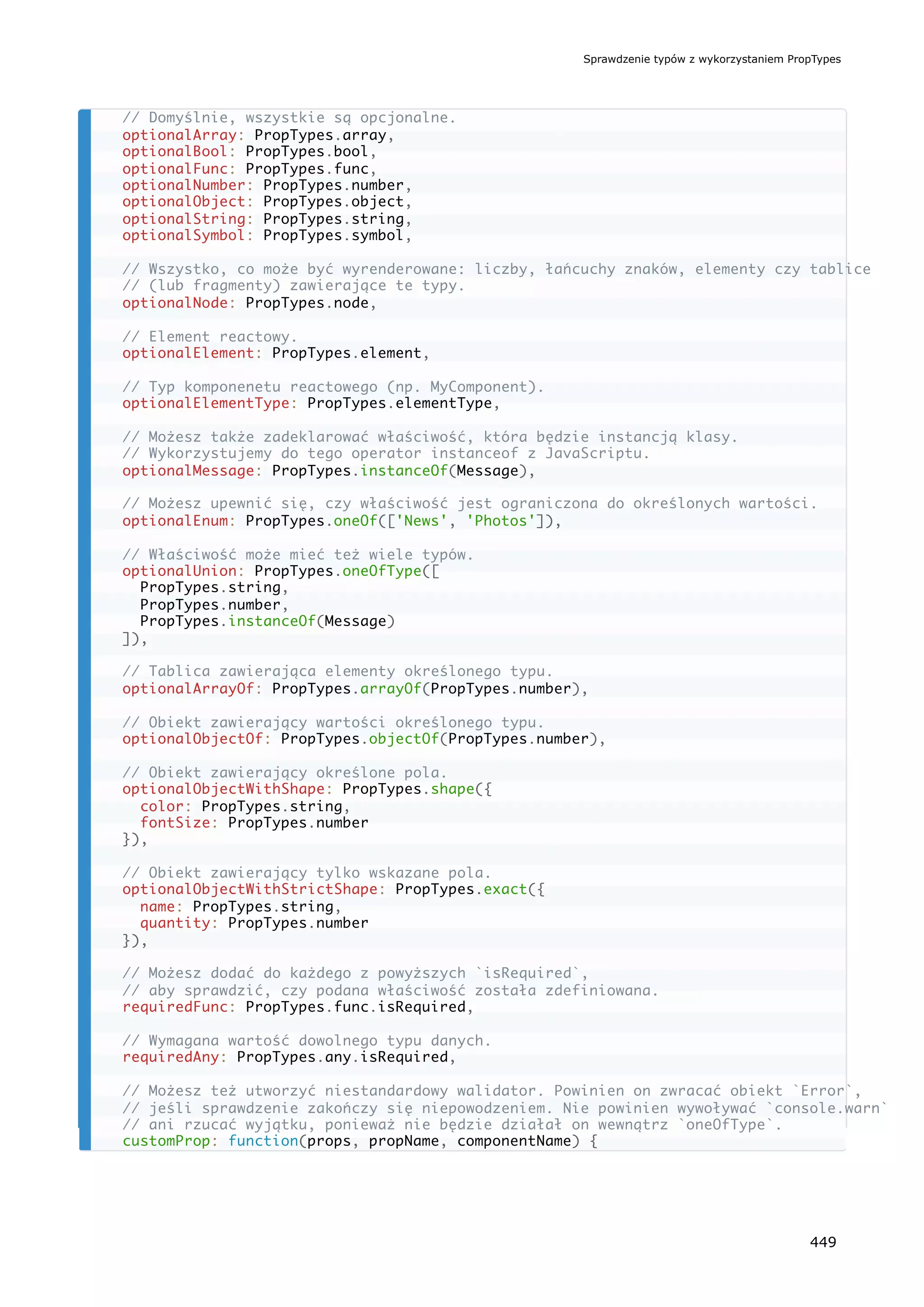 // Domyślnie, wszystkie są opcjonalne.
optionalArray: PropTypes.array,
optionalBool: PropTypes.bool,
optionalFunc: PropTypes.func,
optionalNumber: PropTypes.number,
optionalObject: PropTypes.object,
optionalString: PropTypes.string,
optionalSymbol: PropTypes.symbol,
// Wszystko, co może być wyrenderowane: liczby, łańcuchy znaków, elementy czy tablice
// (lub fragmenty) zawierające te typy.
optionalNode: PropTypes.node,
// Element reactowy.
optionalElement: PropTypes.element,
// Typ komponenetu reactowego (np. MyComponent).
optionalElementType: PropTypes.elementType,
// Możesz także zadeklarować właściwość, która będzie instancją klasy.
// Wykorzystujemy do tego operator instanceof z JavaScriptu.
optionalMessage: PropTypes.instanceOf(Message),
// Możesz upewnić się, czy właściwość jest ograniczona do określonych wartości.
optionalEnum: PropTypes.oneOf(['News', 'Photos']),
// Właściwość może mieć też wiele typów.
optionalUnion: PropTypes.oneOfType([
PropTypes.string,
PropTypes.number,
PropTypes.instanceOf(Message)
]),
// Tablica zawierająca elementy określonego typu.
optionalArrayOf: PropTypes.arrayOf(PropTypes.number),
// Obiekt zawierający wartości określonego typu.
optionalObjectOf: PropTypes.objectOf(PropTypes.number),
// Obiekt zawierający określone pola.
optionalObjectWithShape: PropTypes.shape({
color: PropTypes.string,
fontSize: PropTypes.number
}),
// Obiekt zawierający tylko wskazane pola.
optionalObjectWithStrictShape: PropTypes.exact({
name: PropTypes.string,
quantity: PropTypes.number
}),
// Możesz dodać do każdego z powyższych `isRequired`,
// aby sprawdzić, czy podana właściwość została zdefiniowana.
requiredFunc: PropTypes.func.isRequired,
// Wymagana wartość dowolnego typu danych.
requiredAny: PropTypes.any.isRequired,
// Możesz też utworzyć niestandardowy walidator. Powinien on zwracać obiekt `Error`,
// jeśli sprawdzenie zakończy się niepowodzeniem. Nie powinien wywoływać `console.warn`
// ani rzucać wyjątku, ponieważ nie będzie działał on wewnątrz `oneOfType`.
customProp: function(props, propName, componentName) {
Sprawdzenie typów z wykorzystaniem PropTypes
449
 