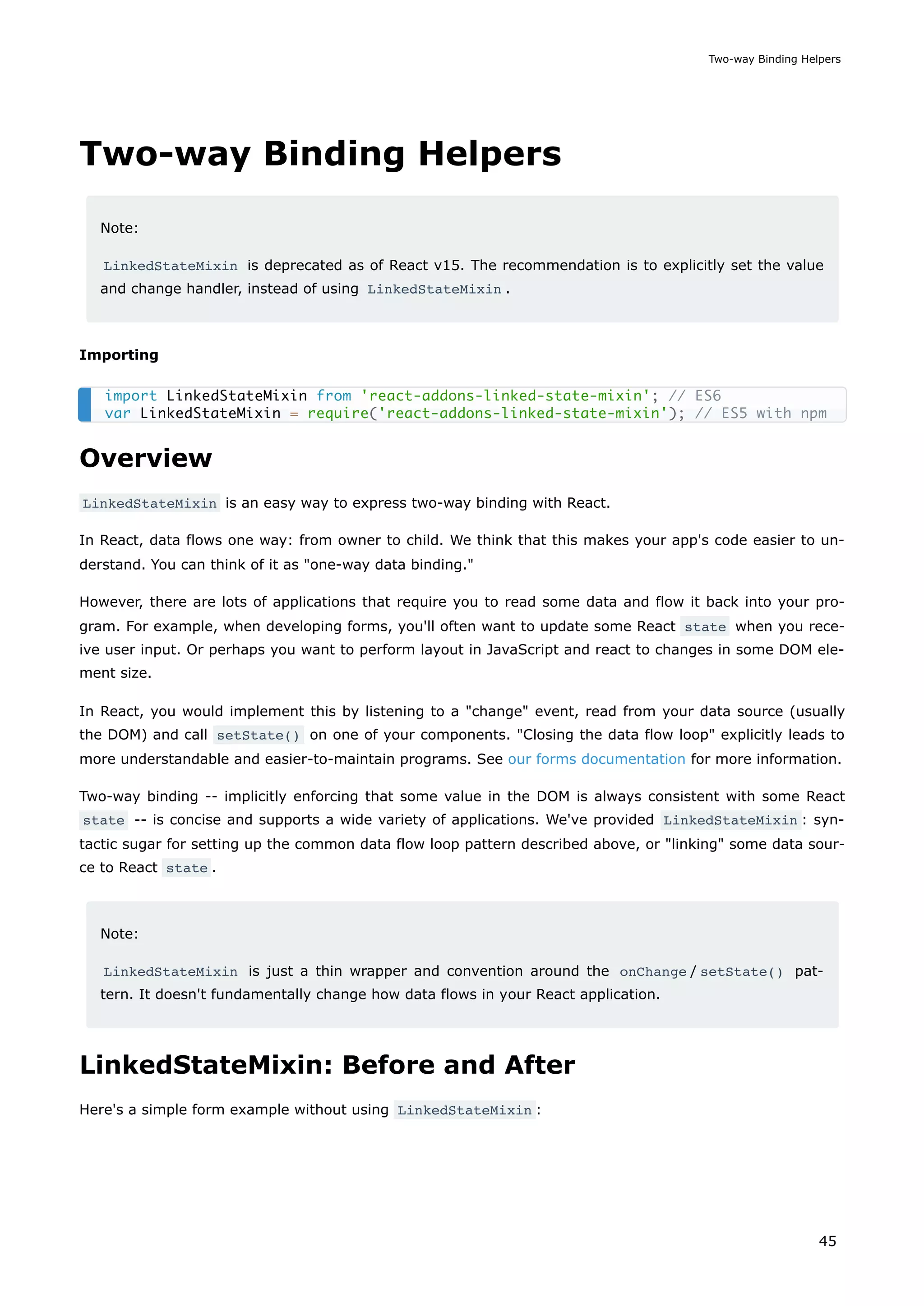 Two-way Binding Helpers
Note:
LinkedStateMixin is deprecated as of React v15. The recommendation is to explicitly set the value
and change handler, instead of using LinkedStateMixin .
Importing
Overview
LinkedStateMixin is an easy way to express two-way binding with React.
In React, data flows one way: from owner to child. We think that this makes your app's code easier to un-
derstand. You can think of it as "one-way data binding."
However, there are lots of applications that require you to read some data and flow it back into your pro-
gram. For example, when developing forms, you'll often want to update some React state when you rece-
ive user input. Or perhaps you want to perform layout in JavaScript and react to changes in some DOM ele-
ment size.
In React, you would implement this by listening to a "change" event, read from your data source (usually
the DOM) and call setState() on one of your components. "Closing the data flow loop" explicitly leads to
more understandable and easier-to-maintain programs. See our forms documentation for more information.
Two-way binding -- implicitly enforcing that some value in the DOM is always consistent with some React
state -- is concise and supports a wide variety of applications. We've provided LinkedStateMixin : syn-
tactic sugar for setting up the common data flow loop pattern described above, or "linking" some data sour-
ce to React state .
Note:
LinkedStateMixin is just a thin wrapper and convention around the onChange / setState() pat-
tern. It doesn't fundamentally change how data flows in your React application.
LinkedStateMixin: Before and After
Here's a simple form example without using LinkedStateMixin :
import LinkedStateMixin from 'react-addons-linked-state-mixin'; // ES6
var LinkedStateMixin = require('react-addons-linked-state-mixin'); // ES5 with npm
Two-way Binding Helpers
45
 