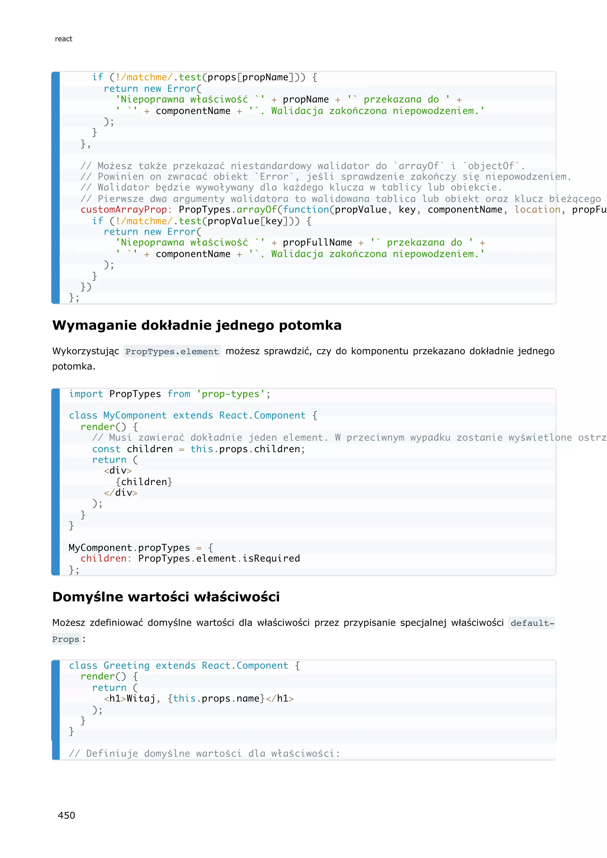 Wymaganie dokładnie jednego potomka
Wykorzystując PropTypes.element możesz sprawdzić, czy do komponentu przekazano dokładnie jednego
potomka.
Domyślne wartości właściwości
Możesz zdefiniować domyślne wartości dla właściwości przez przypisanie specjalnej właściwości default‐
Props :
if (!/matchme/.test(props[propName])) {
return new Error(
'Niepoprawna właściwość `' + propName + '` przekazana do ' +
' `' + componentName + '`. Walidacja zakończona niepowodzeniem.'
);
}
},
// Możesz także przekazać niestandardowy walidator do `arrayOf` i `objectOf`.
// Powinien on zwracać obiekt `Error`, jeśli sprawdzenie zakończy się niepowodzeniem.
// Walidator będzie wywoływany dla każdego klucza w tablicy lub obiekcie.
// Pierwsze dwa argumenty walidatora to walidowana tablica lub obiekt oraz klucz bieżącego
customArrayProp: PropTypes.arrayOf(function(propValue, key, componentName, location, propFul
if (!/matchme/.test(propValue[key])) {
return new Error(
'Niepoprawna właściwość `' + propFullName + '` przekazana do ' +
' `' + componentName + '`. Walidacja zakończona niepowodzeniem.'
);
}
})
};
import PropTypes from 'prop-types';
class MyComponent extends React.Component {
render() {
// Musi zawierać dokładnie jeden element. W przeciwnym wypadku zostanie wyświetlone ostrz
const children = this.props.children;
return (
<div>
{children}
</div>
);
}
}
MyComponent.propTypes = {
children: PropTypes.element.isRequired
};
class Greeting extends React.Component {
render() {
return (
<h1>Witaj, {this.props.name}</h1>
);
}
}
// Definiuje domyślne wartości dla właściwości:
react
450
 