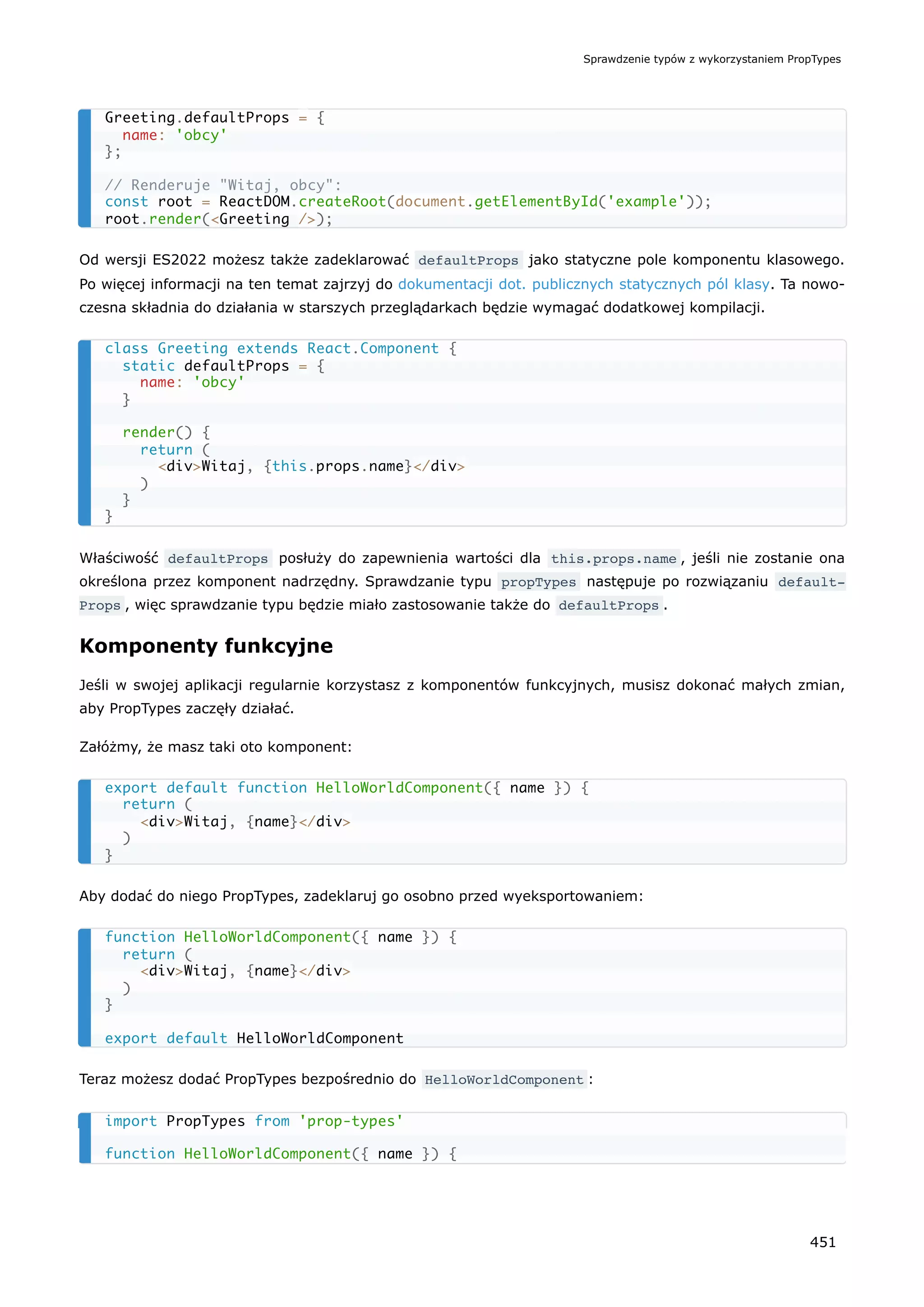 Od wersji ES2022 możesz także zadeklarować defaultProps jako statyczne pole komponentu klasowego.
Po więcej informacji na ten temat zajrzyj do dokumentacji dot. publicznych statycznych pól klasy. Ta nowo-
czesna składnia do działania w starszych przeglądarkach będzie wymagać dodatkowej kompilacji.
Właściwość defaultProps posłuży do zapewnienia wartości dla this.props.name , jeśli nie zostanie ona
określona przez komponent nadrzędny. Sprawdzanie typu propTypes następuje po rozwiązaniu default‐
Props , więc sprawdzanie typu będzie miało zastosowanie także do defaultProps .
Komponenty funkcyjne
Jeśli w swojej aplikacji regularnie korzystasz z komponentów funkcyjnych, musisz dokonać małych zmian,
aby PropTypes zaczęły działać.
Załóżmy, że masz taki oto komponent:
Aby dodać do niego PropTypes, zadeklaruj go osobno przed wyeksportowaniem:
Teraz możesz dodać PropTypes bezpośrednio do HelloWorldComponent :
Greeting.defaultProps = {
name: 'obcy'
};
// Renderuje "Witaj, obcy":
const root = ReactDOM.createRoot(document.getElementById('example'));
root.render(<Greeting />);
class Greeting extends React.Component {
static defaultProps = {
name: 'obcy'
}
render() {
return (
<div>Witaj, {this.props.name}</div>
)
}
}
export default function HelloWorldComponent({ name }) {
return (
<div>Witaj, {name}</div>
)
}
function HelloWorldComponent({ name }) {
return (
<div>Witaj, {name}</div>
)
}
export default HelloWorldComponent
import PropTypes from 'prop-types'
function HelloWorldComponent({ name }) {
Sprawdzenie typów z wykorzystaniem PropTypes
451
 