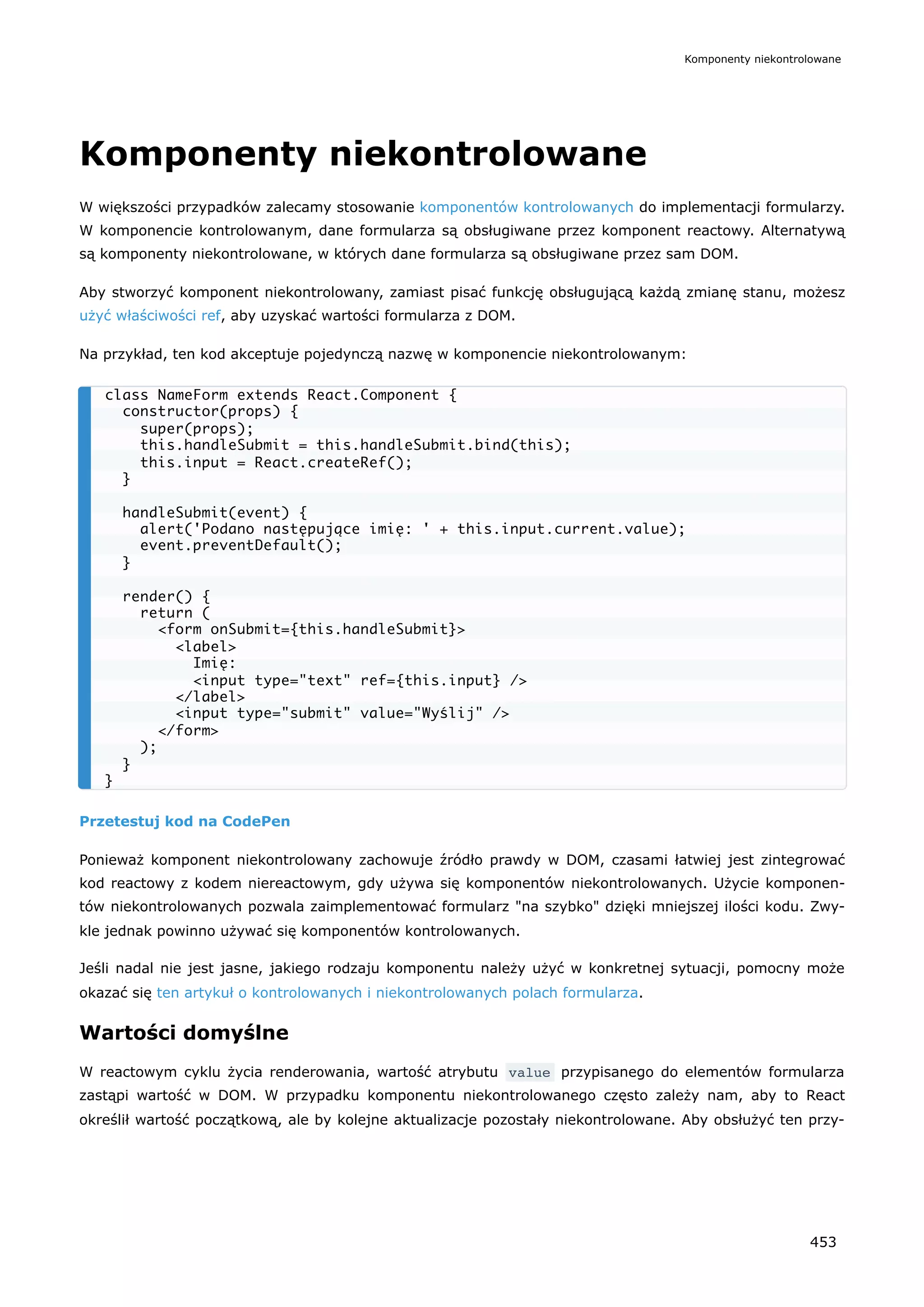 Komponenty niekontrolowane
W większości przypadków zalecamy stosowanie komponentów kontrolowanych do implementacji formularzy.
W komponencie kontrolowanym, dane formularza są obsługiwane przez komponent reactowy. Alternatywą
są komponenty niekontrolowane, w których dane formularza są obsługiwane przez sam DOM.
Aby stworzyć komponent niekontrolowany, zamiast pisać funkcję obsługującą każdą zmianę stanu, możesz
użyć właściwości ref, aby uzyskać wartości formularza z DOM.
Na przykład, ten kod akceptuje pojedynczą nazwę w komponencie niekontrolowanym:
Przetestuj kod na CodePen
Ponieważ komponent niekontrolowany zachowuje źródło prawdy w DOM, czasami łatwiej jest zintegrować
kod reactowy z kodem niereactowym, gdy używa się komponentów niekontrolowanych. Użycie komponen-
tów niekontrolowanych pozwala zaimplementować formularz "na szybko" dzięki mniejszej ilości kodu. Zwy-
kle jednak powinno używać się komponentów kontrolowanych.
Jeśli nadal nie jest jasne, jakiego rodzaju komponentu należy użyć w konkretnej sytuacji, pomocny może
okazać się ten artykuł o kontrolowanych i niekontrolowanych polach formularza.
Wartości domyślne
W reactowym cyklu życia renderowania, wartość atrybutu value przypisanego do elementów formularza
zastąpi wartość w DOM. W przypadku komponentu niekontrolowanego często zależy nam, aby to React
określił wartość początkową, ale by kolejne aktualizacje pozostały niekontrolowane. Aby obsłużyć ten przy-
class NameForm extends React.Component {
constructor(props) {
super(props);
this.handleSubmit = this.handleSubmit.bind(this);
this.input = React.createRef();
}
handleSubmit(event) {
alert('Podano następujące imię: ' + this.input.current.value);
event.preventDefault();
}
render() {
return (
<form onSubmit={this.handleSubmit}>
<label>
Imię:
<input type="text" ref={this.input} />
</label>
<input type="submit" value="Wyślij" />
</form>
);
}
}
Komponenty niekontrolowane
453
 