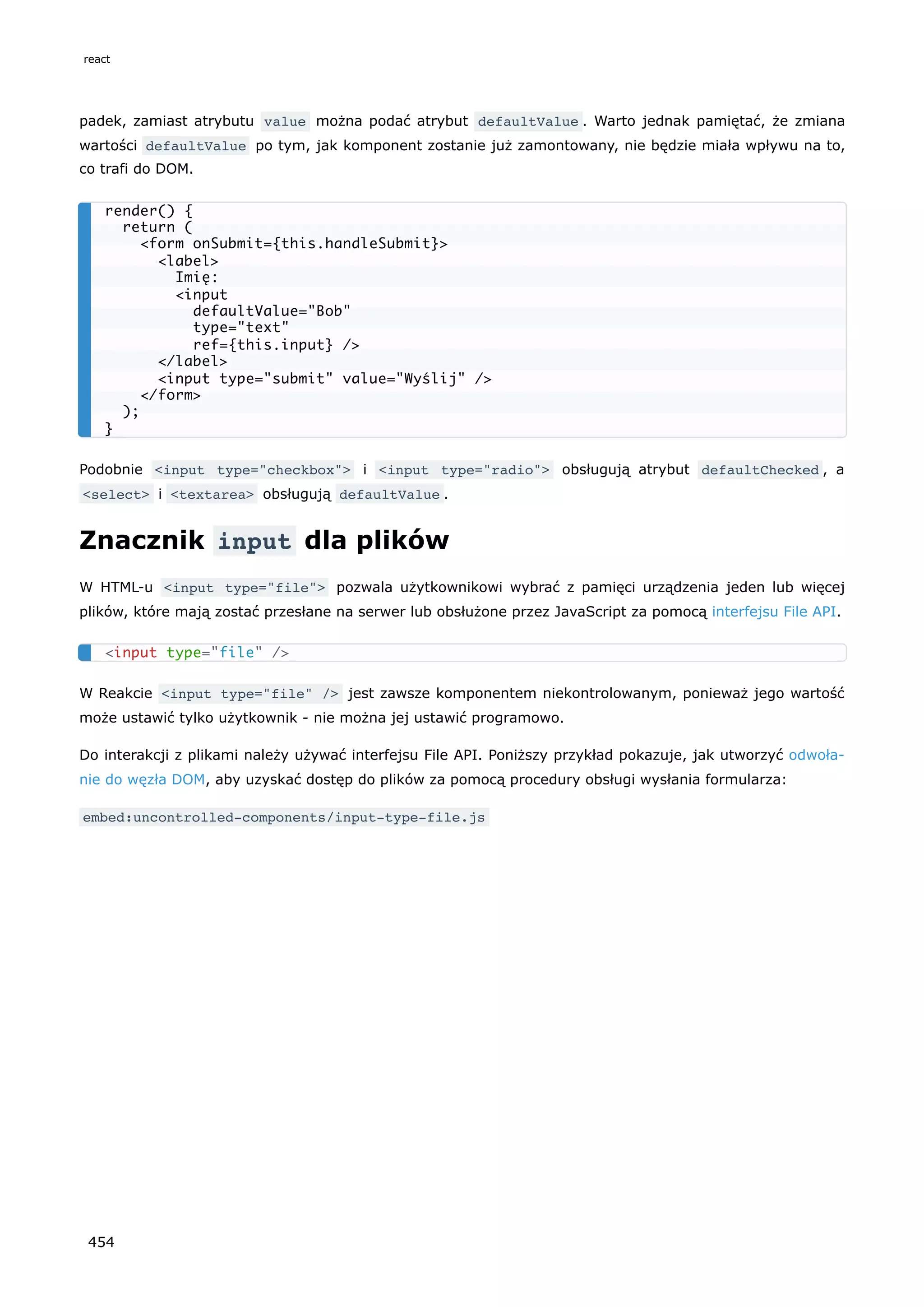 padek, zamiast atrybutu value można podać atrybut defaultValue . Warto jednak pamiętać, że zmiana
wartości defaultValue po tym, jak komponent zostanie już zamontowany, nie będzie miała wpływu na to,
co trafi do DOM.
Podobnie <input type="checkbox"> i <input type="radio"> obsługują atrybut defaultChecked , a
<select> i <textarea> obsługują defaultValue .
Znacznik input dla plików
W HTML-u <input type="file"> pozwala użytkownikowi wybrać z pamięci urządzenia jeden lub więcej
plików, które mają zostać przesłane na serwer lub obsłużone przez JavaScript za pomocą interfejsu File API.
W Reakcie <input type="file" /> jest zawsze komponentem niekontrolowanym, ponieważ jego wartość
może ustawić tylko użytkownik - nie można jej ustawić programowo.
Do interakcji z plikami należy używać interfejsu File API. Poniższy przykład pokazuje, jak utworzyć odwoła-
nie do węzła DOM, aby uzyskać dostęp do plików za pomocą procedury obsługi wysłania formularza:
embed:uncontrolled-components/input-type-file.js
render() {
return (
<form onSubmit={this.handleSubmit}>
<label>
Imię:
<input
defaultValue="Bob"
type="text"
ref={this.input} />
</label>
<input type="submit" value="Wyślij" />
</form>
);
}
<input type="file" />
react
454
 