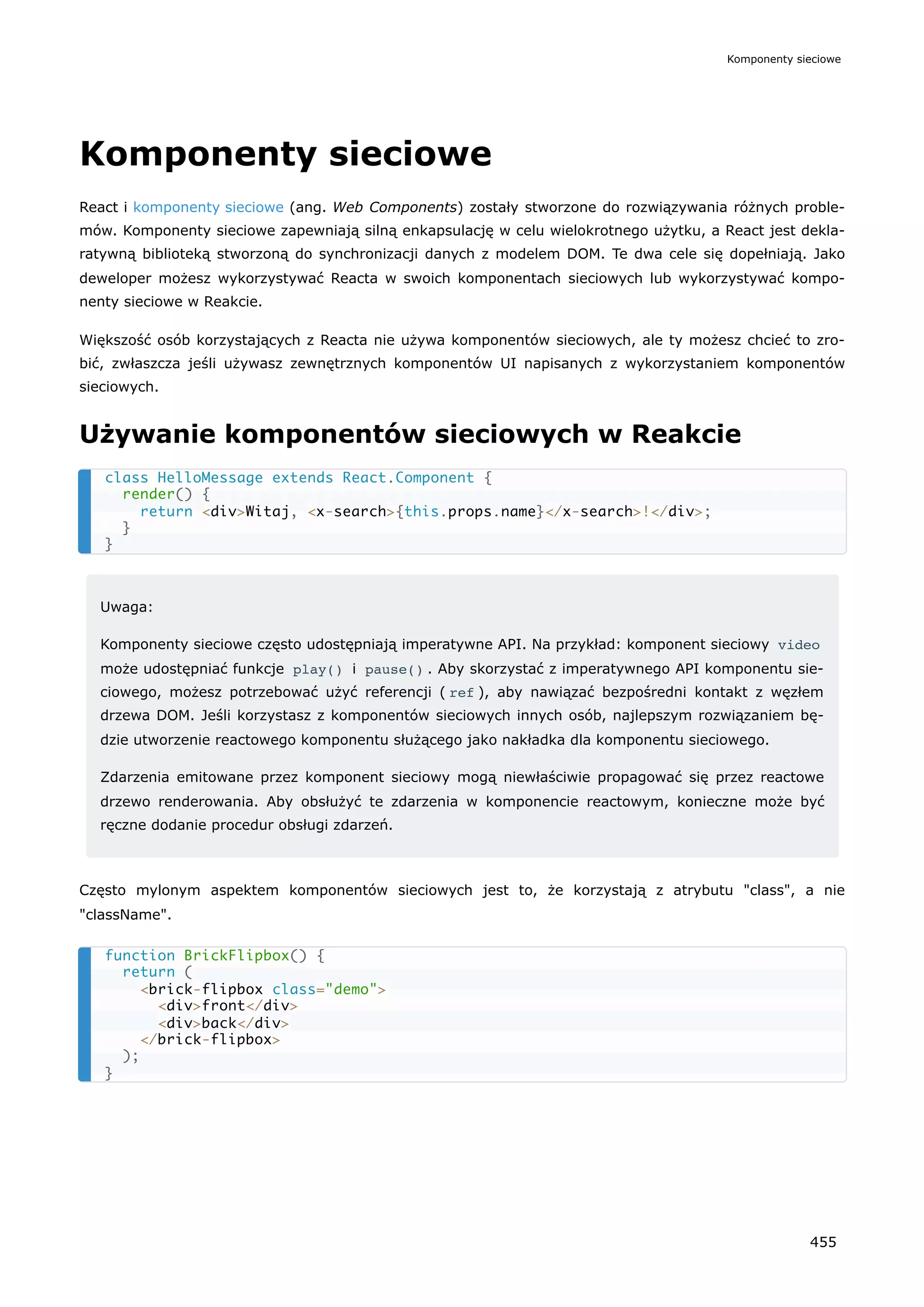Komponenty sieciowe
React i komponenty sieciowe (ang. Web Components) zostały stworzone do rozwiązywania różnych proble-
mów. Komponenty sieciowe zapewniają silną enkapsulację w celu wielokrotnego użytku, a React jest dekla-
ratywną biblioteką stworzoną do synchronizacji danych z modelem DOM. Te dwa cele się dopełniają. Jako
deweloper możesz wykorzystywać Reacta w swoich komponentach sieciowych lub wykorzystywać kompo-
nenty sieciowe w Reakcie.
Większość osób korzystających z Reacta nie używa komponentów sieciowych, ale ty możesz chcieć to zro-
bić, zwłaszcza jeśli używasz zewnętrznych komponentów UI napisanych z wykorzystaniem komponentów
sieciowych.
Używanie komponentów sieciowych w Reakcie
Uwaga:
Komponenty sieciowe często udostępniają imperatywne API. Na przykład: komponent sieciowy video
może udostępniać funkcje play() i pause() . Aby skorzystać z imperatywnego API komponentu sie-
ciowego, możesz potrzebować użyć referencji ( ref ), aby nawiązać bezpośredni kontakt z węzłem
drzewa DOM. Jeśli korzystasz z komponentów sieciowych innych osób, najlepszym rozwiązaniem bę-
dzie utworzenie reactowego komponentu służącego jako nakładka dla komponentu sieciowego.
Zdarzenia emitowane przez komponent sieciowy mogą niewłaściwie propagować się przez reactowe
drzewo renderowania. Aby obsłużyć te zdarzenia w komponencie reactowym, konieczne może być
ręczne dodanie procedur obsługi zdarzeń.
Często mylonym aspektem komponentów sieciowych jest to, że korzystają z atrybutu "class", a nie
"className".
class HelloMessage extends React.Component {
render() {
return <div>Witaj, <x-search>{this.props.name}</x-search>!</div>;
}
}
function BrickFlipbox() {
return (
<brick-flipbox class="demo">
<div>front</div>
<div>back</div>
</brick-flipbox>
);
}
Komponenty sieciowe
455
 