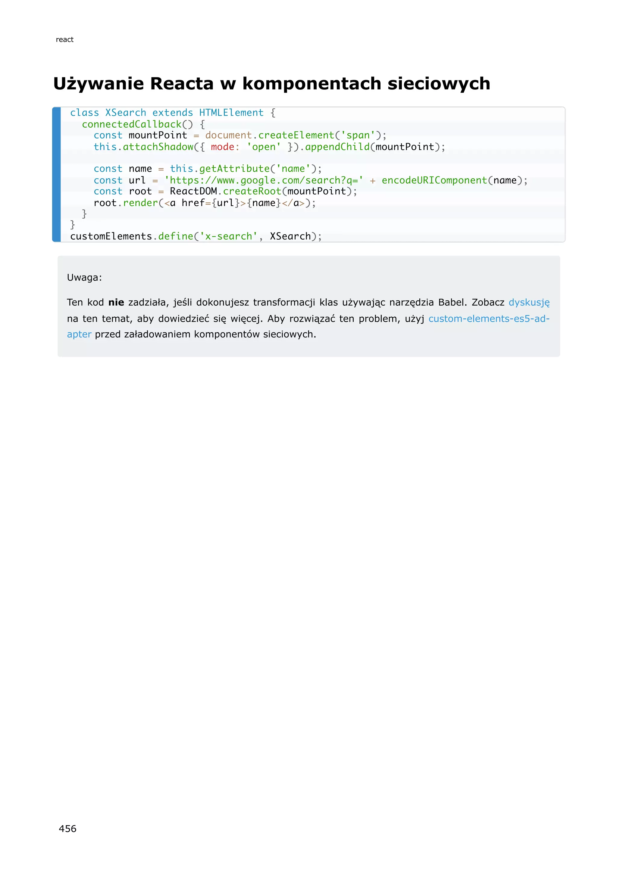 Używanie Reacta w komponentach sieciowych
Uwaga:
Ten kod nie zadziała, jeśli dokonujesz transformacji klas używając narzędzia Babel. Zobacz dyskusję
na ten temat, aby dowiedzieć się więcej. Aby rozwiązać ten problem, użyj custom-elements-es5-ad-
apter przed załadowaniem komponentów sieciowych.
class XSearch extends HTMLElement {
connectedCallback() {
const mountPoint = document.createElement('span');
this.attachShadow({ mode: 'open' }).appendChild(mountPoint);
const name = this.getAttribute('name');
const url = 'https://www.google.com/search?q=' + encodeURIComponent(name);
const root = ReactDOM.createRoot(mountPoint);
root.render(<a href={url}>{name}</a>);
}
}
customElements.define('x-search', XSearch);
react
456
 