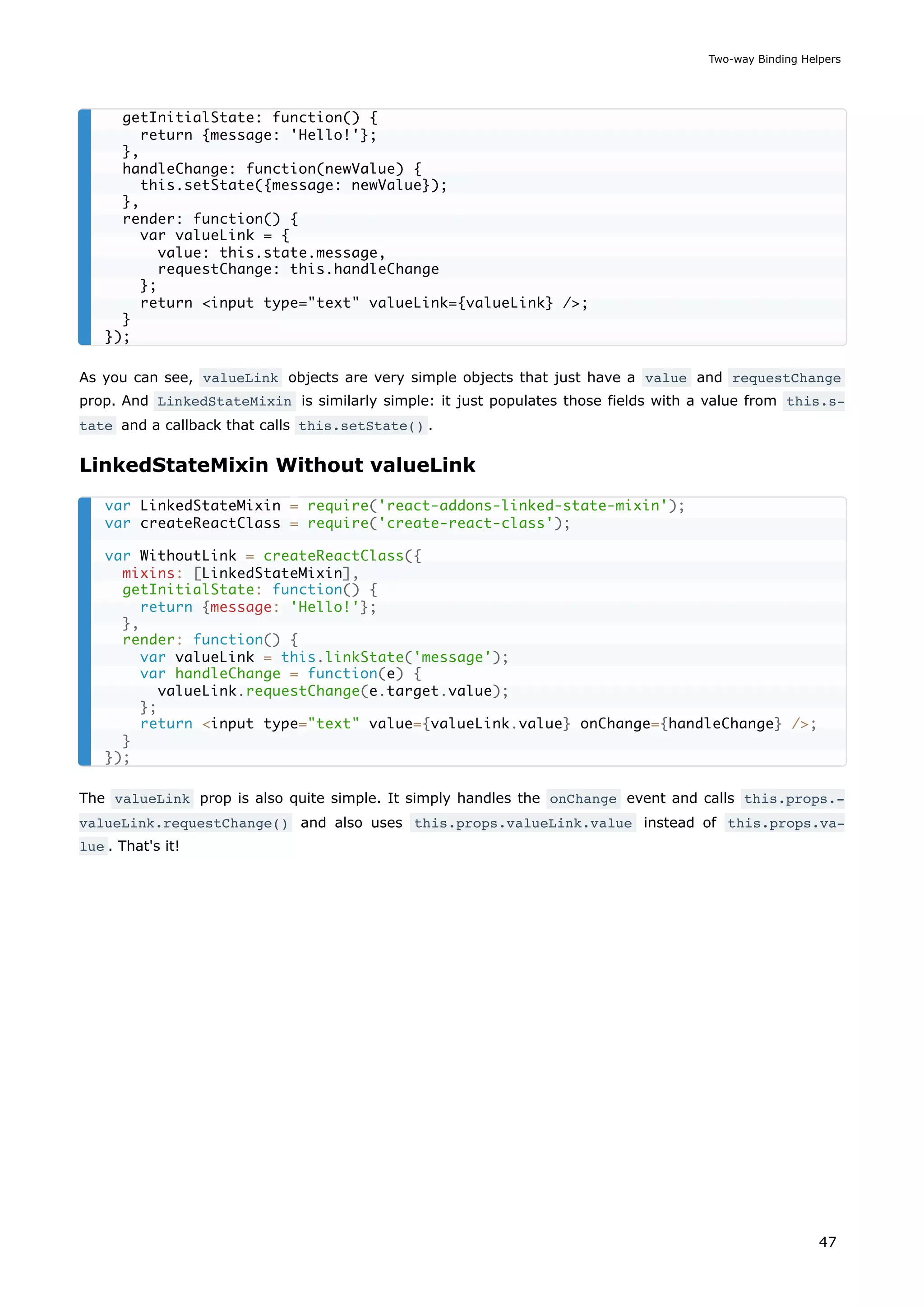As you can see, valueLink objects are very simple objects that just have a value and requestChange
prop. And LinkedStateMixin is similarly simple: it just populates those fields with a value from this.s‐
tate and a callback that calls this.setState() .
LinkedStateMixin Without valueLink
The valueLink prop is also quite simple. It simply handles the onChange event and calls this.props.‐
valueLink.requestChange() and also uses this.props.valueLink.value instead of this.props.va‐
lue . That's it!
getInitialState: function() {
return {message: 'Hello!'};
},
handleChange: function(newValue) {
this.setState({message: newValue});
},
render: function() {
var valueLink = {
value: this.state.message,
requestChange: this.handleChange
};
return <input type="text" valueLink={valueLink} />;
}
});
var LinkedStateMixin = require('react-addons-linked-state-mixin');
var createReactClass = require('create-react-class');
var WithoutLink = createReactClass({
mixins: [LinkedStateMixin],
getInitialState: function() {
return {message: 'Hello!'};
},
render: function() {
var valueLink = this.linkState('message');
var handleChange = function(e) {
valueLink.requestChange(e.target.value);
};
return <input type="text" value={valueLink.value} onChange={handleChange} />;
}
});
Two-way Binding Helpers
47
 