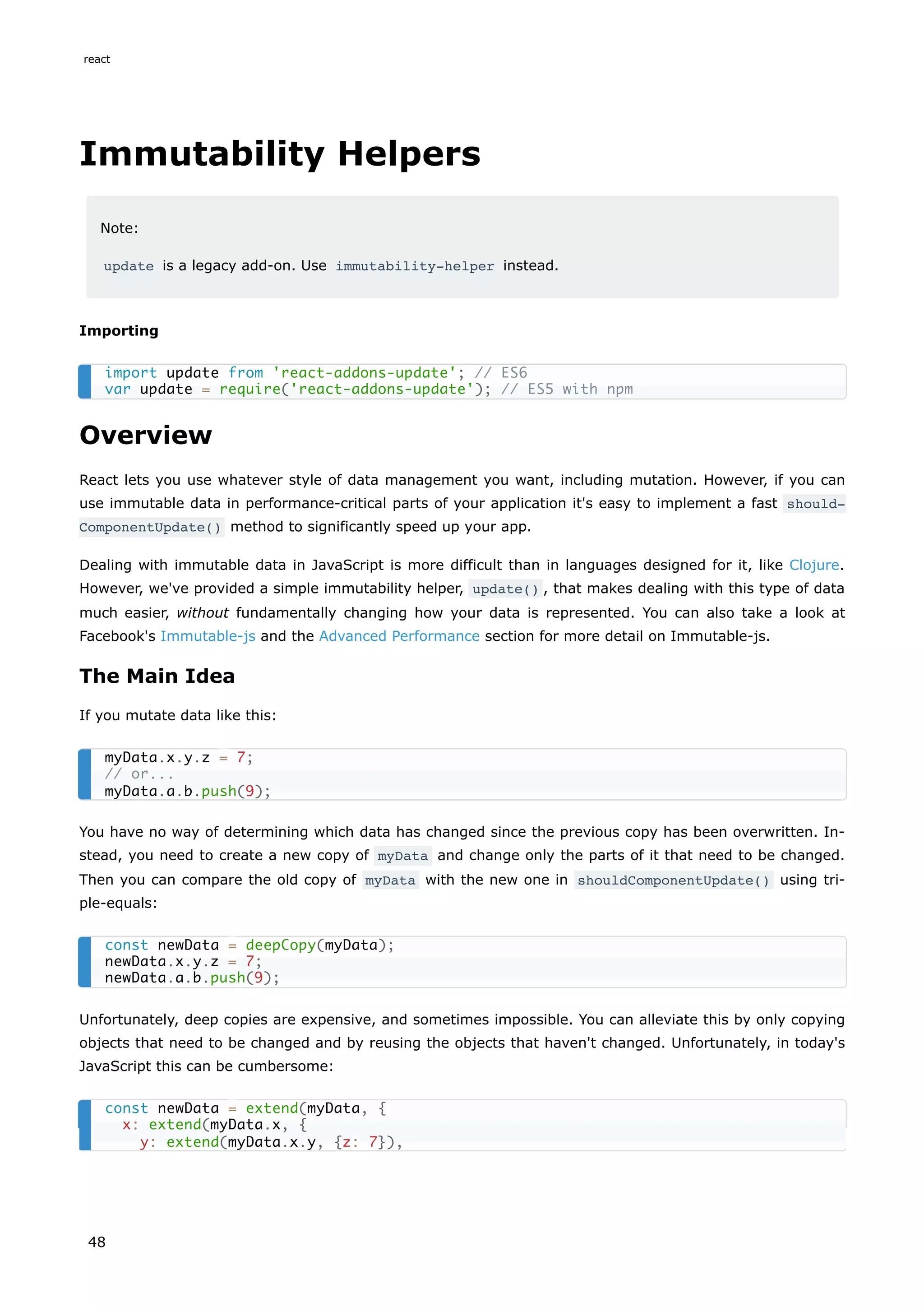 Immutability Helpers
Note:
update is a legacy add-on. Use immutability-helper instead.
Importing
Overview
React lets you use whatever style of data management you want, including mutation. However, if you can
use immutable data in performance-critical parts of your application it's easy to implement a fast should‐
ComponentUpdate() method to significantly speed up your app.
Dealing with immutable data in JavaScript is more difficult than in languages designed for it, like Clojure.
However, we've provided a simple immutability helper, update() , that makes dealing with this type of data
much easier, without fundamentally changing how your data is represented. You can also take a look at
Facebook's Immutable-js and the Advanced Performance section for more detail on Immutable-js.
The Main Idea
If you mutate data like this:
You have no way of determining which data has changed since the previous copy has been overwritten. In-
stead, you need to create a new copy of myData and change only the parts of it that need to be changed.
Then you can compare the old copy of myData with the new one in shouldComponentUpdate() using tri-
ple-equals:
Unfortunately, deep copies are expensive, and sometimes impossible. You can alleviate this by only copying
objects that need to be changed and by reusing the objects that haven't changed. Unfortunately, in today's
JavaScript this can be cumbersome:
import update from 'react-addons-update'; // ES6
var update = require('react-addons-update'); // ES5 with npm
myData.x.y.z = 7;
// or...
myData.a.b.push(9);
const newData = deepCopy(myData);
newData.x.y.z = 7;
newData.a.b.push(9);
const newData = extend(myData, {
x: extend(myData.x, {
y: extend(myData.x.y, {z: 7}),
react
48
 