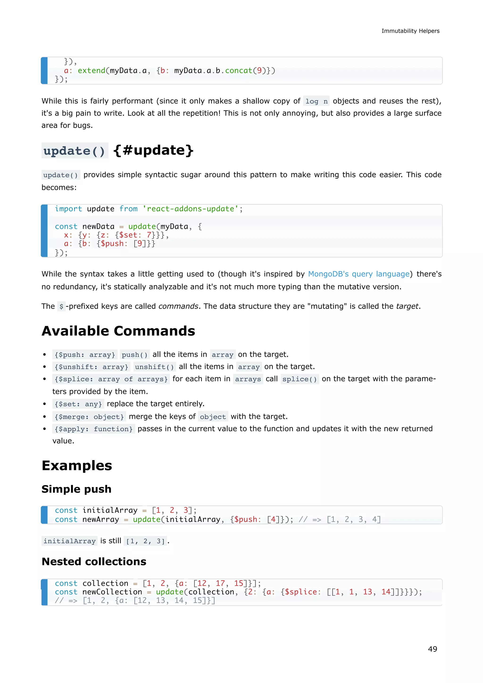 While this is fairly performant (since it only makes a shallow copy of log n objects and reuses the rest),
it's a big pain to write. Look at all the repetition! This is not only annoying, but also provides a large surface
area for bugs.
update() {#update}
update() provides simple syntactic sugar around this pattern to make writing this code easier. This code
becomes:
While the syntax takes a little getting used to (though it's inspired by MongoDB's query language) there's
no redundancy, it's statically analyzable and it's not much more typing than the mutative version.
The $ -prefixed keys are called commands. The data structure they are "mutating" is called the target.
Available Commands
{$push: array} push() all the items in array on the target.
{$unshift: array} unshift() all the items in array on the target.
{$splice: array of arrays} for each item in arrays call splice() on the target with the parame-
ters provided by the item.
{$set: any} replace the target entirely.
{$merge: object} merge the keys of object with the target.
{$apply: function} passes in the current value to the function and updates it with the new returned
value.
Examples
Simple push
initialArray is still [1, 2, 3] .
Nested collections
}),
a: extend(myData.a, {b: myData.a.b.concat(9)})
});
import update from 'react-addons-update';
const newData = update(myData, {
x: {y: {z: {$set: 7}}},
a: {b: {$push: [9]}}
});
const initialArray = [1, 2, 3];
const newArray = update(initialArray, {$push: [4]}); // => [1, 2, 3, 4]
const collection = [1, 2, {a: [12, 17, 15]}];
const newCollection = update(collection, {2: {a: {$splice: [[1, 1, 13, 14]]}}});
// => [1, 2, {a: [12, 13, 14, 15]}]
Immutability Helpers
49
 