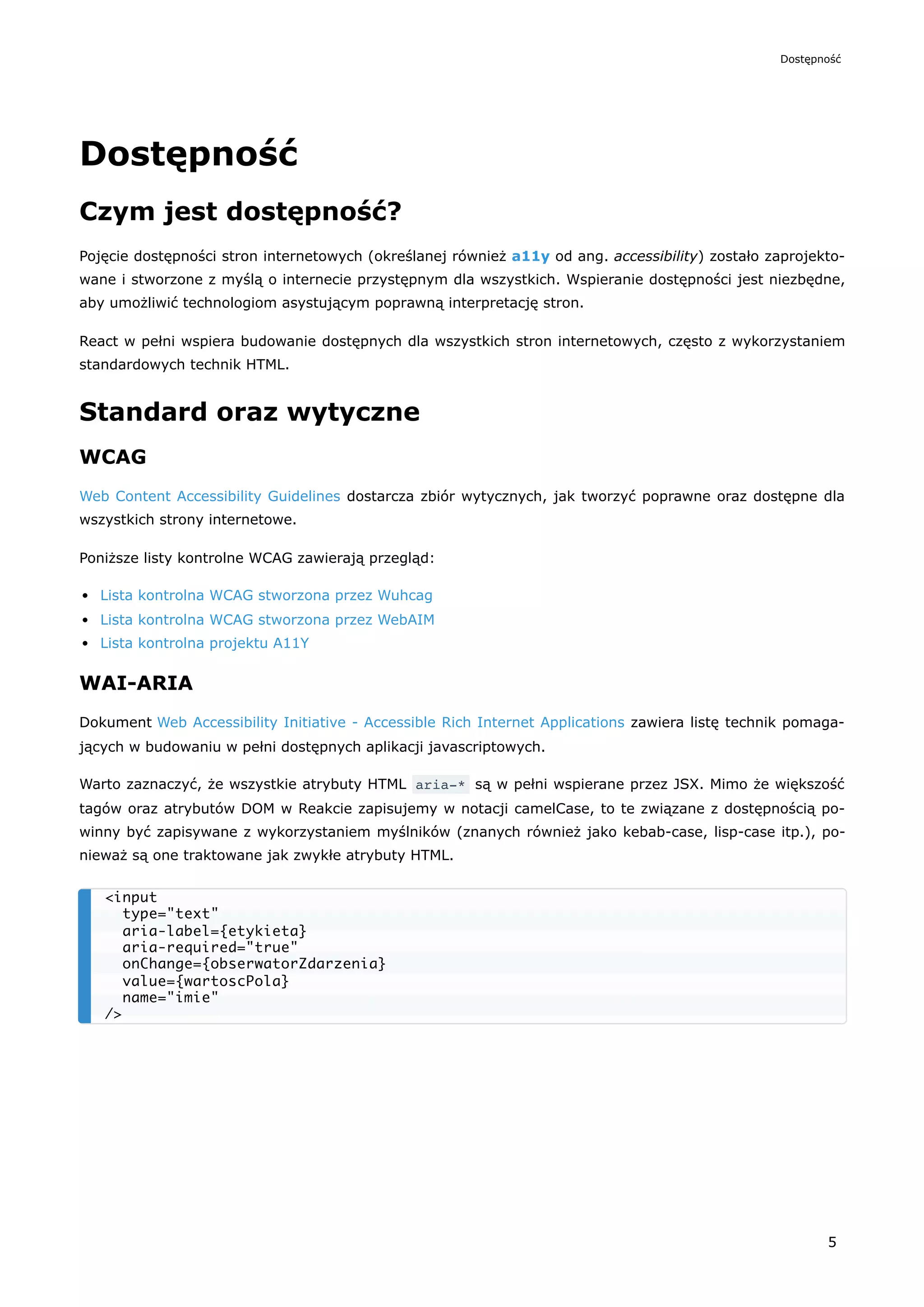 Dostępność
Czym jest dostępność?
Pojęcie dostępności stron internetowych (określanej również a11y od ang. accessibility) zostało zaprojekto-
wane i stworzone z myślą o internecie przystępnym dla wszystkich. Wspieranie dostępności jest niezbędne,
aby umożliwić technologiom asystującym poprawną interpretację stron.
React w pełni wspiera budowanie dostępnych dla wszystkich stron internetowych, często z wykorzystaniem
standardowych technik HTML.
Standard oraz wytyczne
WCAG
Web Content Accessibility Guidelines dostarcza zbiór wytycznych, jak tworzyć poprawne oraz dostępne dla
wszystkich strony internetowe.
Poniższe listy kontrolne WCAG zawierają przegląd:
Lista kontrolna WCAG stworzona przez Wuhcag
Lista kontrolna WCAG stworzona przez WebAIM
Lista kontrolna projektu A11Y
WAI-ARIA
Dokument Web Accessibility Initiative - Accessible Rich Internet Applications zawiera listę technik pomaga-
jących w budowaniu w pełni dostępnych aplikacji javascriptowych.
Warto zaznaczyć, że wszystkie atrybuty HTML aria-* są w pełni wspierane przez JSX. Mimo że większość
tagów oraz atrybutów DOM w Reakcie zapisujemy w notacji camelCase, to te związane z dostępnością po-
winny być zapisywane z wykorzystaniem myślników (znanych również jako kebab-case, lisp-case itp.), po-
nieważ są one traktowane jak zwykłe atrybuty HTML.
<input
type="text"
aria-label={etykieta}
aria-required="true"
onChange={obserwatorZdarzenia}
value={wartoscPola}
name="imie"
/>
Dostępność
5
 