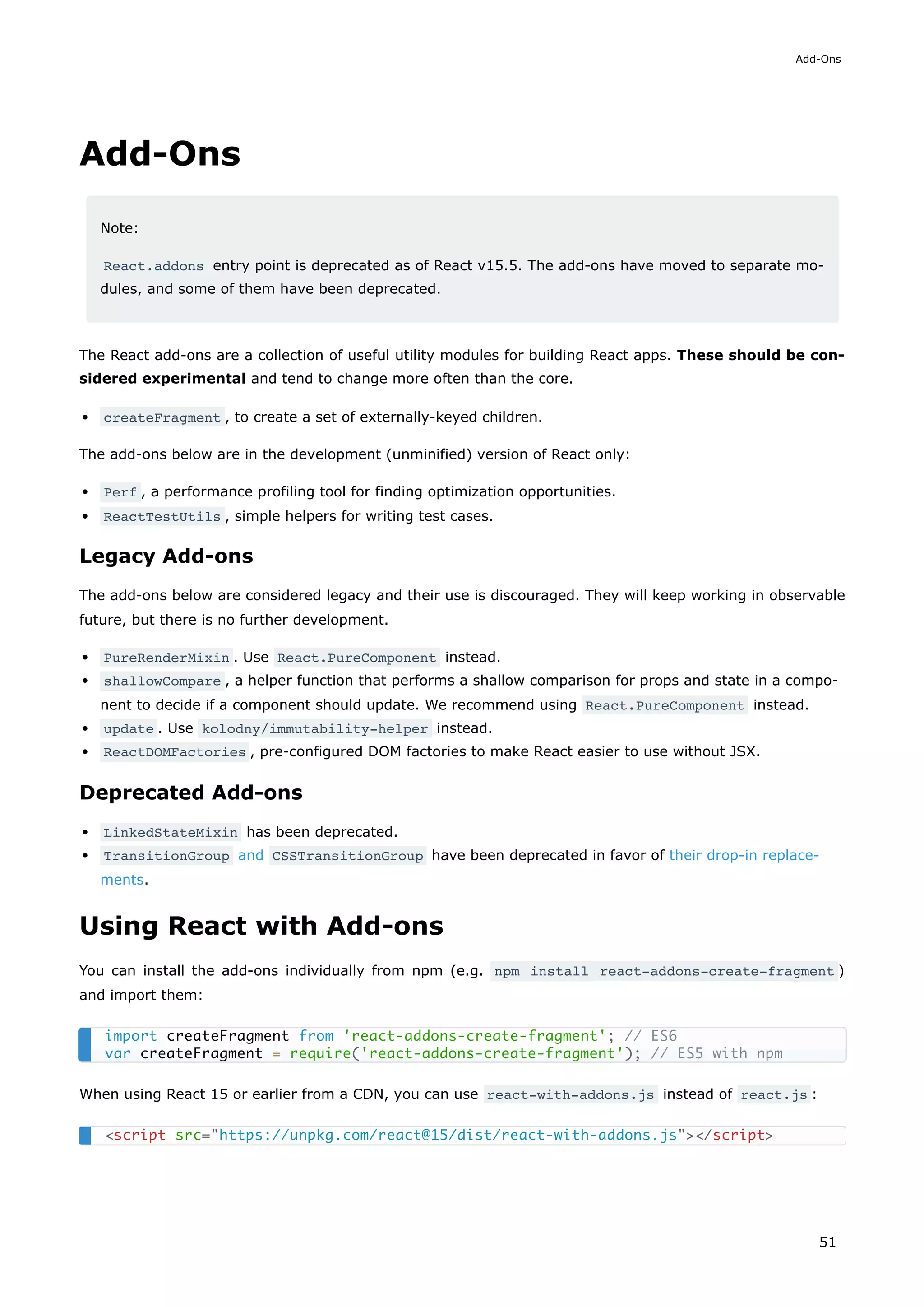 Add-Ons
Note:
React.addons entry point is deprecated as of React v15.5. The add-ons have moved to separate mo-
dules, and some of them have been deprecated.
The React add-ons are a collection of useful utility modules for building React apps. These should be con-
sidered experimental and tend to change more often than the core.
createFragment , to create a set of externally-keyed children.
The add-ons below are in the development (unminified) version of React only:
Perf , a performance profiling tool for finding optimization opportunities.
ReactTestUtils , simple helpers for writing test cases.
Legacy Add-ons
The add-ons below are considered legacy and their use is discouraged. They will keep working in observable
future, but there is no further development.
PureRenderMixin . Use React.PureComponent instead.
shallowCompare , a helper function that performs a shallow comparison for props and state in a compo-
nent to decide if a component should update. We recommend using React.PureComponent instead.
update . Use kolodny/immutability-helper instead.
ReactDOMFactories , pre-configured DOM factories to make React easier to use without JSX.
Deprecated Add-ons
LinkedStateMixin has been deprecated.
TransitionGroup and CSSTransitionGroup have been deprecated in favor of their drop-in replace-
ments.
Using React with Add-ons
You can install the add-ons individually from npm (e.g. npm install react-addons-create-fragment )
and import them:
When using React 15 or earlier from a CDN, you can use react-with-addons.js instead of react.js :
import createFragment from 'react-addons-create-fragment'; // ES6
var createFragment = require('react-addons-create-fragment'); // ES5 with npm
<script src="https://unpkg.com/react@15/dist/react-with-addons.js"></script>
Add-Ons
51
 