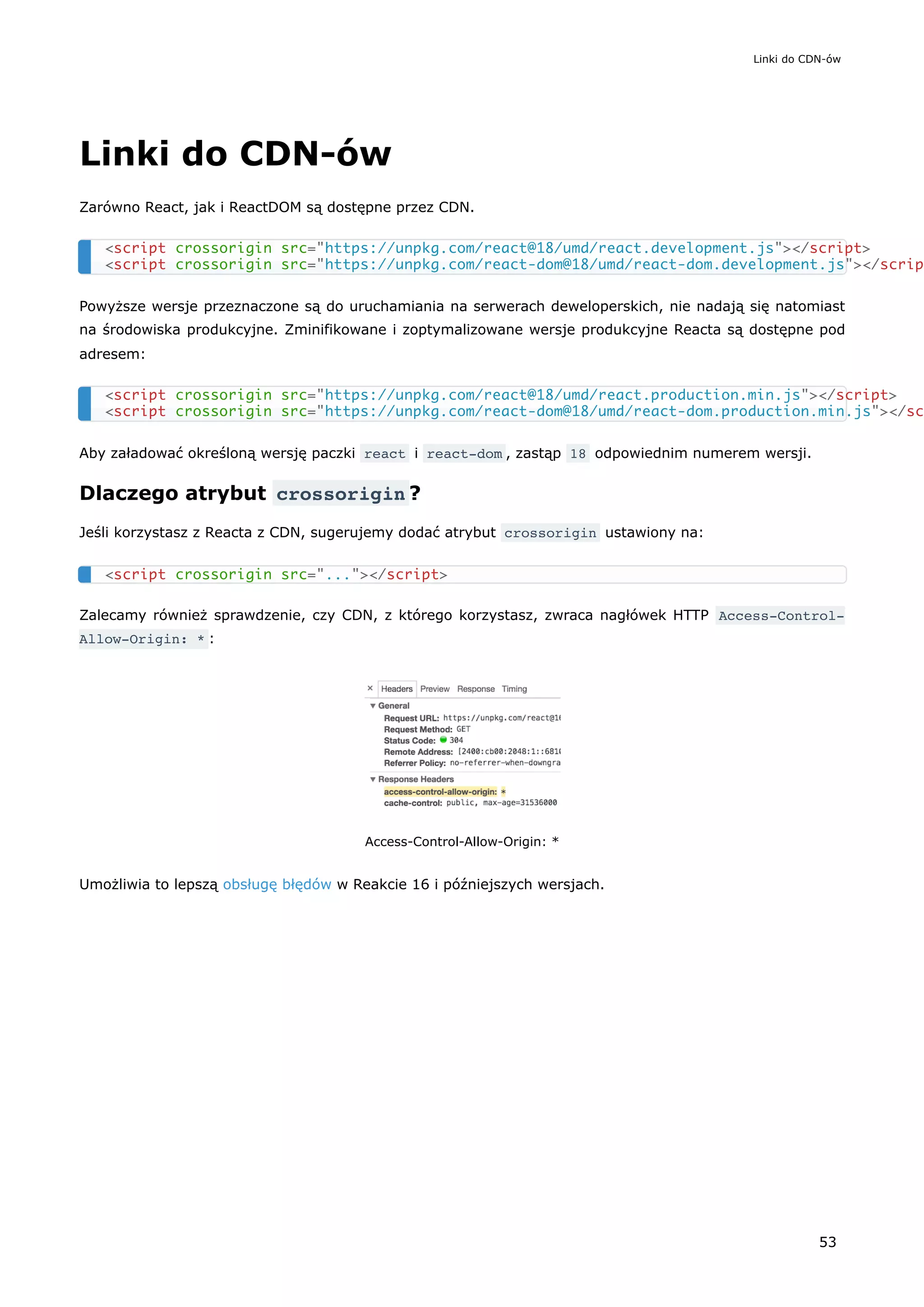 Linki do CDN-ów
Zarówno React, jak i ReactDOM są dostępne przez CDN.
Powyższe wersje przeznaczone są do uruchamiania na serwerach deweloperskich, nie nadają się natomiast
na środowiska produkcyjne. Zminifikowane i zoptymalizowane wersje produkcyjne Reacta są dostępne pod
adresem:
Aby załadować określoną wersję paczki react i react-dom , zastąp 18 odpowiednim numerem wersji.
Dlaczego atrybut crossorigin ?
Jeśli korzystasz z Reacta z CDN, sugerujemy dodać atrybut crossorigin ustawiony na:
Zalecamy również sprawdzenie, czy CDN, z którego korzystasz, zwraca nagłówek HTTP Access-Control-
Allow-Origin: * :
Access-Control-Allow-Origin: *
Umożliwia to lepszą obsługę błędów w Reakcie 16 i późniejszych wersjach.
<script crossorigin src="https://unpkg.com/react@18/umd/react.development.js"></script>
<script crossorigin src="https://unpkg.com/react-dom@18/umd/react-dom.development.js"></scrip
<script crossorigin src="https://unpkg.com/react@18/umd/react.production.min.js"></script>
<script crossorigin src="https://unpkg.com/react-dom@18/umd/react-dom.production.min.js"></sc
<script crossorigin src="..."></script>
Linki do CDN-ów
53
 