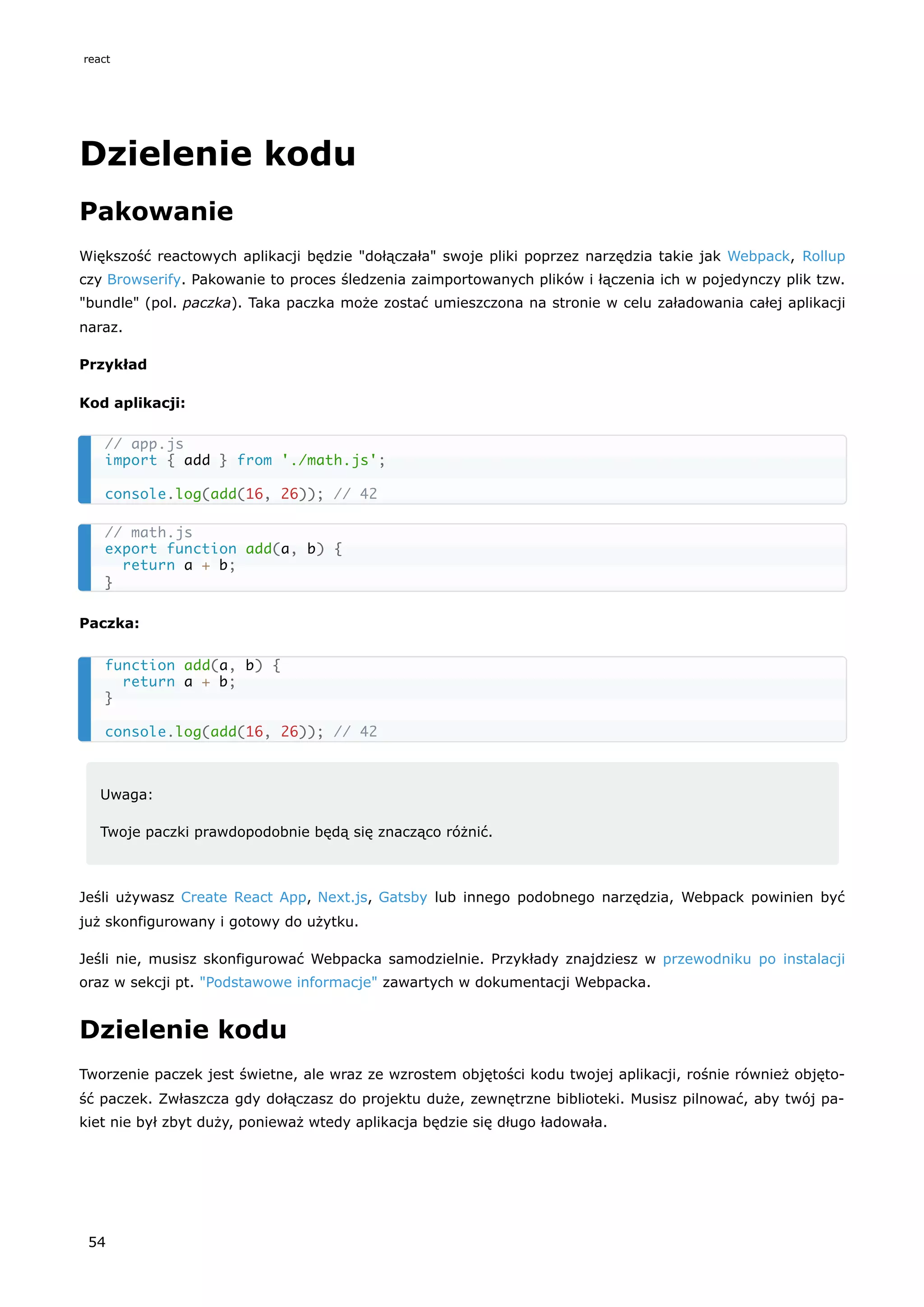 Dzielenie kodu
Pakowanie
Większość reactowych aplikacji będzie "dołączała" swoje pliki poprzez narzędzia takie jak Webpack, Rollup
czy Browserify. Pakowanie to proces śledzenia zaimportowanych plików i łączenia ich w pojedynczy plik tzw.
"bundle" (pol. paczka). Taka paczka może zostać umieszczona na stronie w celu załadowania całej aplikacji
naraz.
Przykład
Kod aplikacji:
Paczka:
Uwaga:
Twoje paczki prawdopodobnie będą się znacząco różnić.
Jeśli używasz Create React App, Next.js, Gatsby lub innego podobnego narzędzia, Webpack powinien być
już skonfigurowany i gotowy do użytku.
Jeśli nie, musisz skonfigurować Webpacka samodzielnie. Przykłady znajdziesz w przewodniku po instalacji
oraz w sekcji pt. "Podstawowe informacje" zawartych w dokumentacji Webpacka.
Dzielenie kodu
Tworzenie paczek jest świetne, ale wraz ze wzrostem objętości kodu twojej aplikacji, rośnie również objęto-
ść paczek. Zwłaszcza gdy dołączasz do projektu duże, zewnętrzne biblioteki. Musisz pilnować, aby twój pa-
kiet nie był zbyt duży, ponieważ wtedy aplikacja będzie się długo ładowała.
// app.js
import { add } from './math.js';
console.log(add(16, 26)); // 42
// math.js
export function add(a, b) {
return a + b;
}
function add(a, b) {
return a + b;
}
console.log(add(16, 26)); // 42
react
54
 