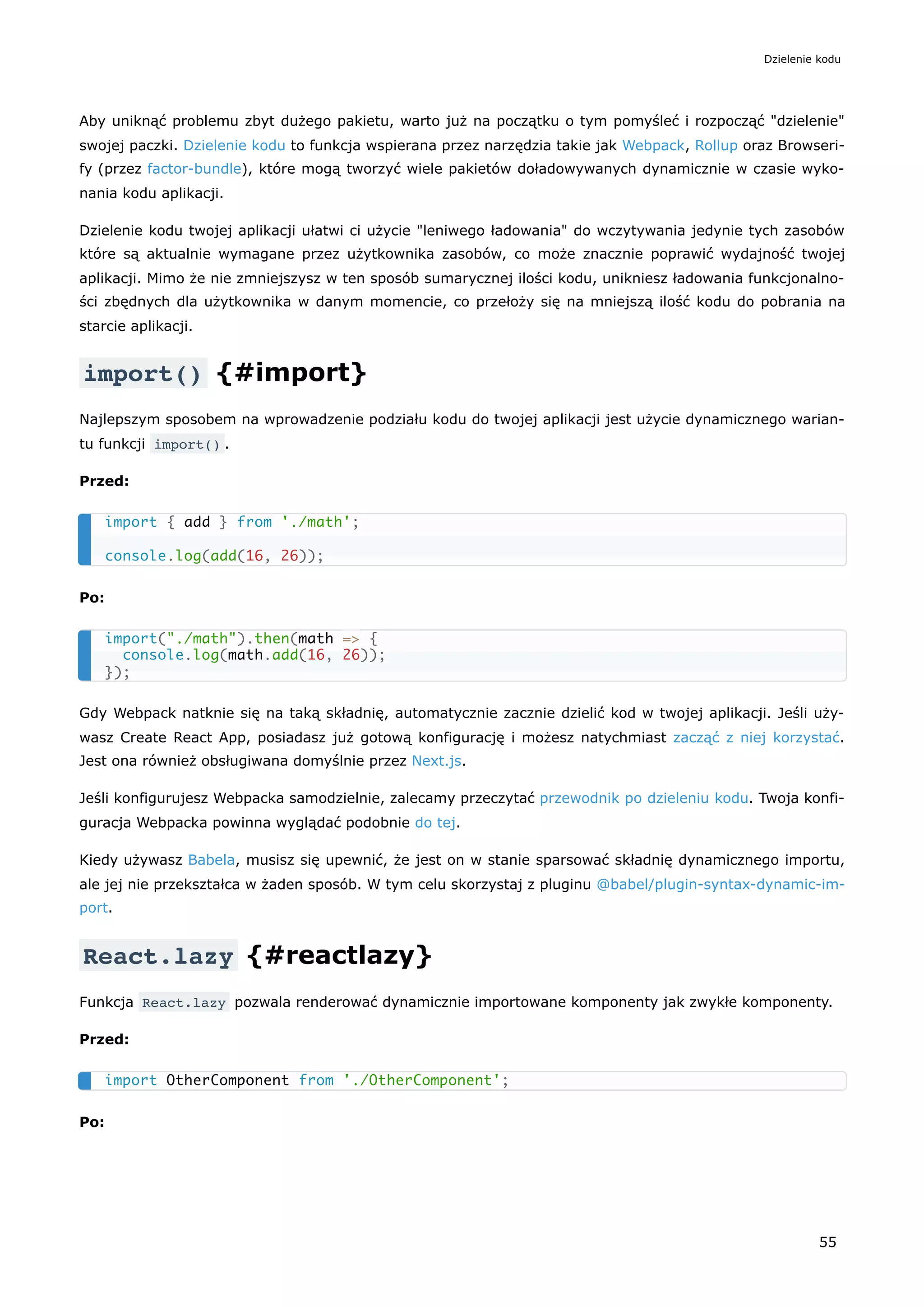 Aby uniknąć problemu zbyt dużego pakietu, warto już na początku o tym pomyśleć i rozpocząć "dzielenie"
swojej paczki. Dzielenie kodu to funkcja wspierana przez narzędzia takie jak Webpack, Rollup oraz Browseri-
fy (przez factor-bundle), które mogą tworzyć wiele pakietów doładowywanych dynamicznie w czasie wyko-
nania kodu aplikacji.
Dzielenie kodu twojej aplikacji ułatwi ci użycie "leniwego ładowania" do wczytywania jedynie tych zasobów
które są aktualnie wymagane przez użytkownika zasobów, co może znacznie poprawić wydajność twojej
aplikacji. Mimo że nie zmniejszysz w ten sposób sumarycznej ilości kodu, unikniesz ładowania funkcjonalno-
ści zbędnych dla użytkownika w danym momencie, co przełoży się na mniejszą ilość kodu do pobrania na
starcie aplikacji.
import() {#import}
Najlepszym sposobem na wprowadzenie podziału kodu do twojej aplikacji jest użycie dynamicznego warian-
tu funkcji import() .
Przed:
Po:
Gdy Webpack natknie się na taką składnię, automatycznie zacznie dzielić kod w twojej aplikacji. Jeśli uży-
wasz Create React App, posiadasz już gotową konfigurację i możesz natychmiast zacząć z niej korzystać.
Jest ona również obsługiwana domyślnie przez Next.js.
Jeśli konfigurujesz Webpacka samodzielnie, zalecamy przeczytać przewodnik po dzieleniu kodu. Twoja konfi-
guracja Webpacka powinna wyglądać podobnie do tej.
Kiedy używasz Babela, musisz się upewnić, że jest on w stanie sparsować składnię dynamicznego importu,
ale jej nie przekształca w żaden sposób. W tym celu skorzystaj z pluginu @babel/plugin-syntax-dynamic-im-
port.
React.lazy {#reactlazy}
Funkcja React.lazy pozwala renderować dynamicznie importowane komponenty jak zwykłe komponenty.
Przed:
Po:
import { add } from './math';
console.log(add(16, 26));
import("./math").then(math => {
console.log(math.add(16, 26));
});
import OtherComponent from './OtherComponent';
Dzielenie kodu
55
 