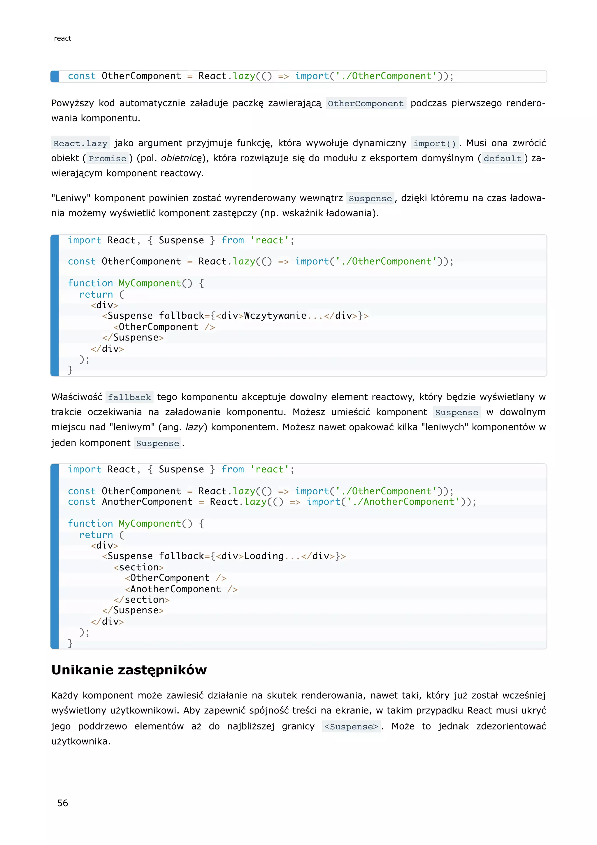 Powyższy kod automatycznie załaduje paczkę zawierającą OtherComponent podczas pierwszego rendero-
wania komponentu.
React.lazy jako argument przyjmuje funkcję, która wywołuje dynamiczny import() . Musi ona zwrócić
obiekt ( Promise ) (pol. obietnicę), która rozwiązuje się do modułu z eksportem domyślnym ( default ) za-
wierającym komponent reactowy.
"Leniwy" komponent powinien zostać wyrenderowany wewnątrz Suspense , dzięki któremu na czas ładowa-
nia możemy wyświetlić komponent zastępczy (np. wskaźnik ładowania).
Właściwość fallback tego komponentu akceptuje dowolny element reactowy, który będzie wyświetlany w
trakcie oczekiwania na załadowanie komponentu. Możesz umieścić komponent Suspense w dowolnym
miejscu nad "leniwym" (ang. lazy) komponentem. Możesz nawet opakować kilka "leniwych" komponentów w
jeden komponent Suspense .
Unikanie zastępników
Każdy komponent może zawiesić działanie na skutek renderowania, nawet taki, który już został wcześniej
wyświetlony użytkownikowi. Aby zapewnić spójność treści na ekranie, w takim przypadku React musi ukryć
jego poddrzewo elementów aż do najbliższej granicy <Suspense> . Może to jednak zdezorientować
użytkownika.
const OtherComponent = React.lazy(() => import('./OtherComponent'));
import React, { Suspense } from 'react';
const OtherComponent = React.lazy(() => import('./OtherComponent'));
function MyComponent() {
return (
<div>
<Suspense fallback={<div>Wczytywanie...</div>}>
<OtherComponent />
</Suspense>
</div>
);
}
import React, { Suspense } from 'react';
const OtherComponent = React.lazy(() => import('./OtherComponent'));
const AnotherComponent = React.lazy(() => import('./AnotherComponent'));
function MyComponent() {
return (
<div>
<Suspense fallback={<div>Loading...</div>}>
<section>
<OtherComponent />
<AnotherComponent />
</section>
</Suspense>
</div>
);
}
react
56
 