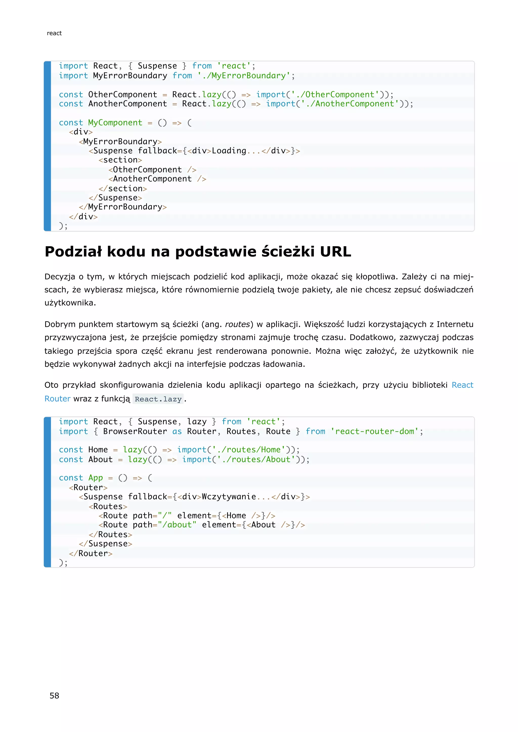 Podział kodu na podstawie ścieżki URL
Decyzja o tym, w których miejscach podzielić kod aplikacji, może okazać się kłopotliwa. Zależy ci na miej-
scach, że wybierasz miejsca, które równomiernie podzielą twoje pakiety, ale nie chcesz zepsuć doświadczeń
użytkownika.
Dobrym punktem startowym są ścieżki (ang. routes) w aplikacji. Większość ludzi korzystających z Internetu
przyzwyczajona jest, że przejście pomiędzy stronami zajmuje trochę czasu. Dodatkowo, zazwyczaj podczas
takiego przejścia spora część ekranu jest renderowana ponownie. Można więc założyć, że użytkownik nie
będzie wykonywał żadnych akcji na interfejsie podczas ładowania.
Oto przykład skonfigurowania dzielenia kodu aplikacji opartego na ścieżkach, przy użyciu biblioteki React
Router wraz z funkcją React.lazy .
import React, { Suspense } from 'react';
import MyErrorBoundary from './MyErrorBoundary';
const OtherComponent = React.lazy(() => import('./OtherComponent'));
const AnotherComponent = React.lazy(() => import('./AnotherComponent'));
const MyComponent = () => (
<div>
<MyErrorBoundary>
<Suspense fallback={<div>Loading...</div>}>
<section>
<OtherComponent />
<AnotherComponent />
</section>
</Suspense>
</MyErrorBoundary>
</div>
);
import React, { Suspense, lazy } from 'react';
import { BrowserRouter as Router, Routes, Route } from 'react-router-dom';
const Home = lazy(() => import('./routes/Home'));
const About = lazy(() => import('./routes/About'));
const App = () => (
<Router>
<Suspense fallback={<div>Wczytywanie...</div>}>
<Routes>
<Route path="/" element={<Home />}/>
<Route path="/about" element={<About />}/>
</Routes>
</Suspense>
</Router>
);
react
58
 