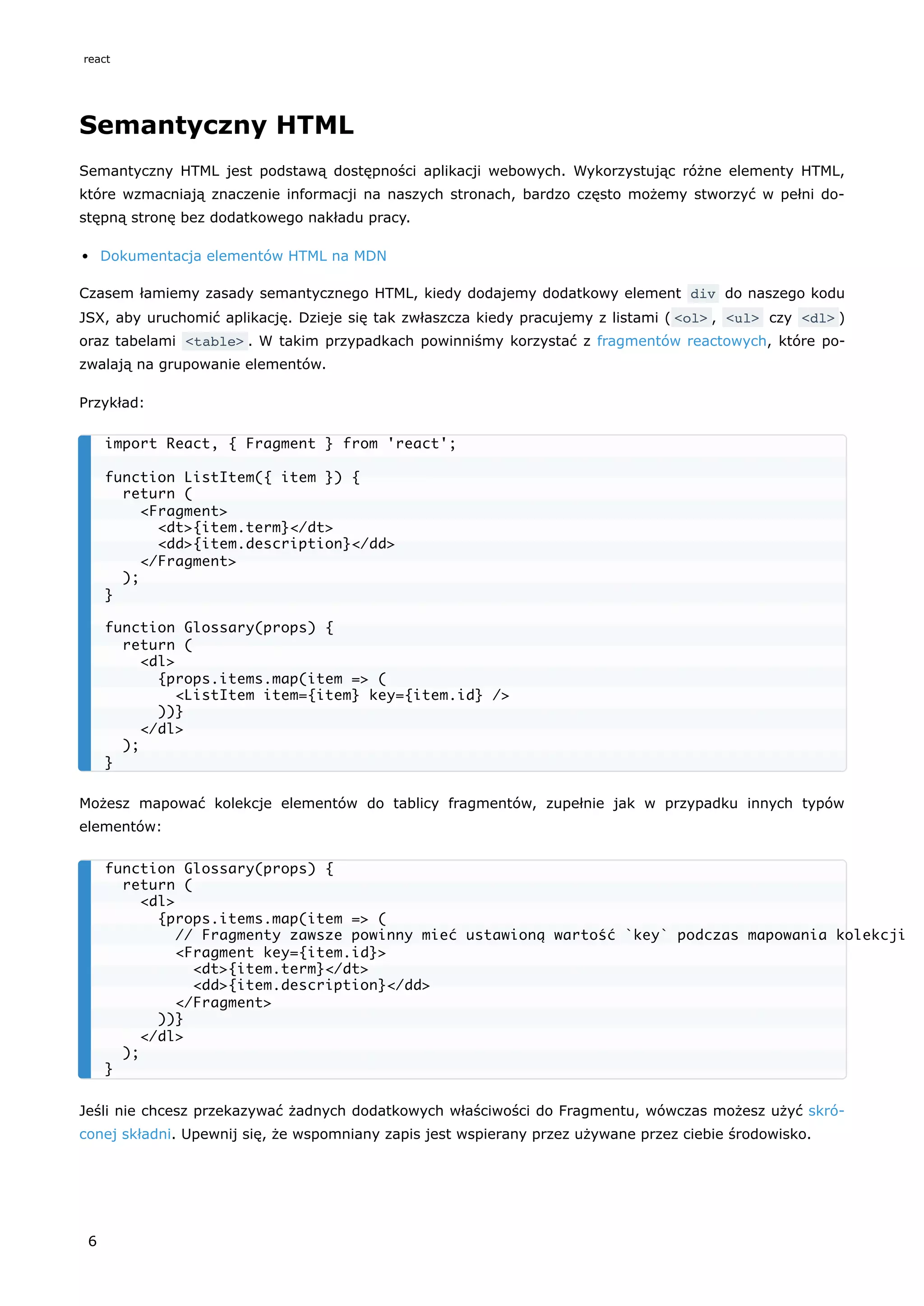 Semantyczny HTML
Semantyczny HTML jest podstawą dostępności aplikacji webowych. Wykorzystując różne elementy HTML,
które wzmacniają znaczenie informacji na naszych stronach, bardzo często możemy stworzyć w pełni do-
stępną stronę bez dodatkowego nakładu pracy.
Dokumentacja elementów HTML na MDN
Czasem łamiemy zasady semantycznego HTML, kiedy dodajemy dodatkowy element div do naszego kodu
JSX, aby uruchomić aplikację. Dzieje się tak zwłaszcza kiedy pracujemy z listami ( <ol> , <ul> czy <dl> )
oraz tabelami <table> . W takim przypadkach powinniśmy korzystać z fragmentów reactowych, które po-
zwalają na grupowanie elementów.
Przykład:
Możesz mapować kolekcje elementów do tablicy fragmentów, zupełnie jak w przypadku innych typów
elementów:
Jeśli nie chcesz przekazywać żadnych dodatkowych właściwości do Fragmentu, wówczas możesz użyć skró-
conej składni. Upewnij się, że wspomniany zapis jest wspierany przez używane przez ciebie środowisko.
import React, { Fragment } from 'react';
function ListItem({ item }) {
return (
<Fragment>
<dt>{item.term}</dt>
<dd>{item.description}</dd>
</Fragment>
);
}
function Glossary(props) {
return (
<dl>
{props.items.map(item => (
<ListItem item={item} key={item.id} />
))}
</dl>
);
}
function Glossary(props) {
return (
<dl>
{props.items.map(item => (
// Fragmenty zawsze powinny mieć ustawioną wartość `key` podczas mapowania kolekcji
<Fragment key={item.id}>
<dt>{item.term}</dt>
<dd>{item.description}</dd>
</Fragment>
))}
</dl>
);
}
react
6
 