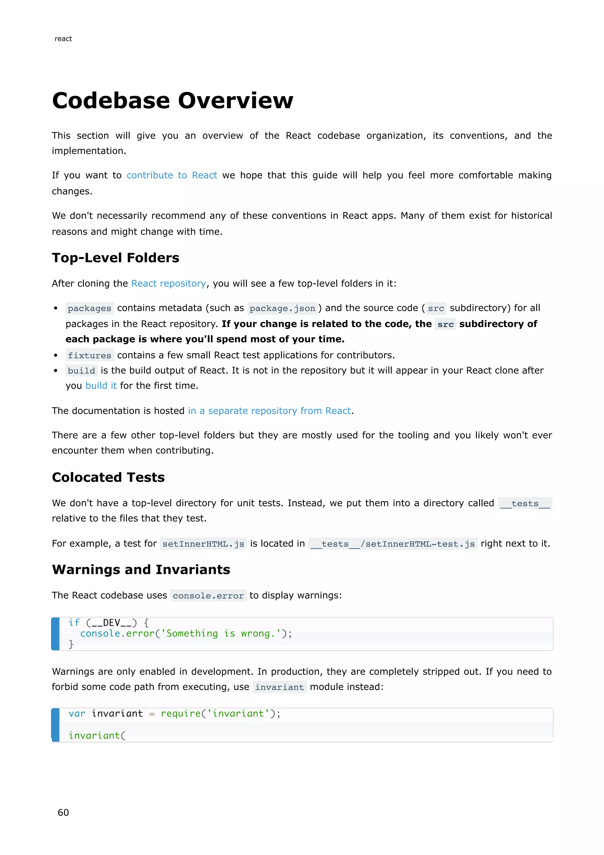 Codebase Overview
This section will give you an overview of the React codebase organization, its conventions, and the
implementation.
If you want to contribute to React we hope that this guide will help you feel more comfortable making
changes.
We don't necessarily recommend any of these conventions in React apps. Many of them exist for historical
reasons and might change with time.
Top-Level Folders
After cloning the React repository, you will see a few top-level folders in it:
packages contains metadata (such as package.json ) and the source code ( src subdirectory) for all
packages in the React repository. If your change is related to the code, the src subdirectory of
each package is where you'll spend most of your time.
fixtures contains a few small React test applications for contributors.
build is the build output of React. It is not in the repository but it will appear in your React clone after
you build it for the first time.
The documentation is hosted in a separate repository from React.
There are a few other top-level folders but they are mostly used for the tooling and you likely won't ever
encounter them when contributing.
Colocated Tests
We don't have a top-level directory for unit tests. Instead, we put them into a directory called __tests__
relative to the files that they test.
For example, a test for setInnerHTML.js is located in __tests__/setInnerHTML-test.js right next to it.
Warnings and Invariants
The React codebase uses console.error to display warnings:
Warnings are only enabled in development. In production, they are completely stripped out. If you need to
forbid some code path from executing, use invariant module instead:
if (__DEV__) {
console.error('Something is wrong.');
}
var invariant = require('invariant');
invariant(
react
60
 