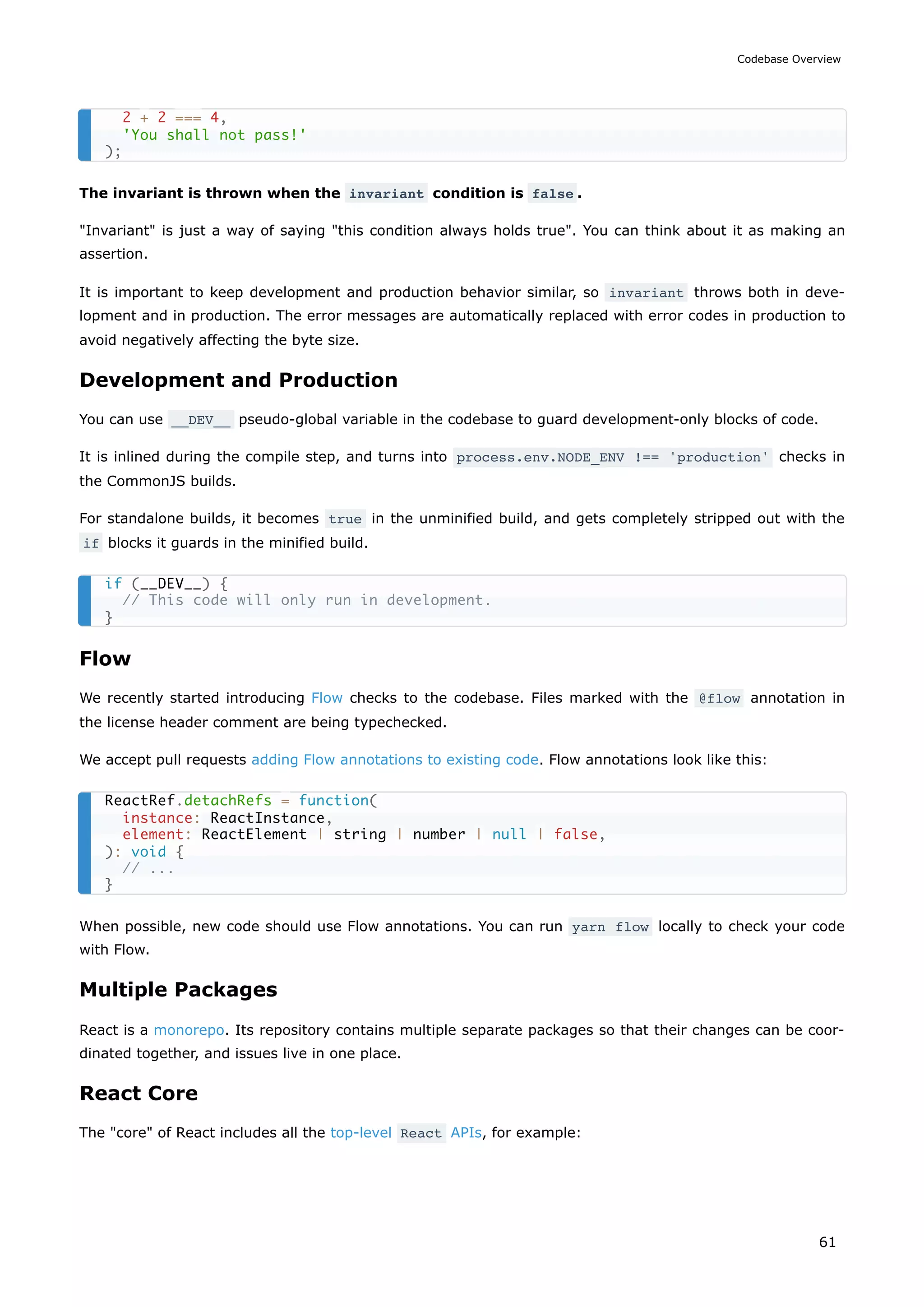 The invariant is thrown when the invariant condition is false .
"Invariant" is just a way of saying "this condition always holds true". You can think about it as making an
assertion.
It is important to keep development and production behavior similar, so invariant throws both in deve-
lopment and in production. The error messages are automatically replaced with error codes in production to
avoid negatively affecting the byte size.
Development and Production
You can use __DEV__ pseudo-global variable in the codebase to guard development-only blocks of code.
It is inlined during the compile step, and turns into process.env.NODE_ENV !== 'production' checks in
the CommonJS builds.
For standalone builds, it becomes true in the unminified build, and gets completely stripped out with the
if blocks it guards in the minified build.
Flow
We recently started introducing Flow checks to the codebase. Files marked with the @flow annotation in
the license header comment are being typechecked.
We accept pull requests adding Flow annotations to existing code. Flow annotations look like this:
When possible, new code should use Flow annotations. You can run yarn flow locally to check your code
with Flow.
Multiple Packages
React is a monorepo. Its repository contains multiple separate packages so that their changes can be coor-
dinated together, and issues live in one place.
React Core
The "core" of React includes all the top-level React APIs, for example:
2 + 2 === 4,
'You shall not pass!'
);
if (__DEV__) {
// This code will only run in development.
}
ReactRef.detachRefs = function(
instance: ReactInstance,
element: ReactElement | string | number | null | false,
): void {
// ...
}
Codebase Overview
61
 
