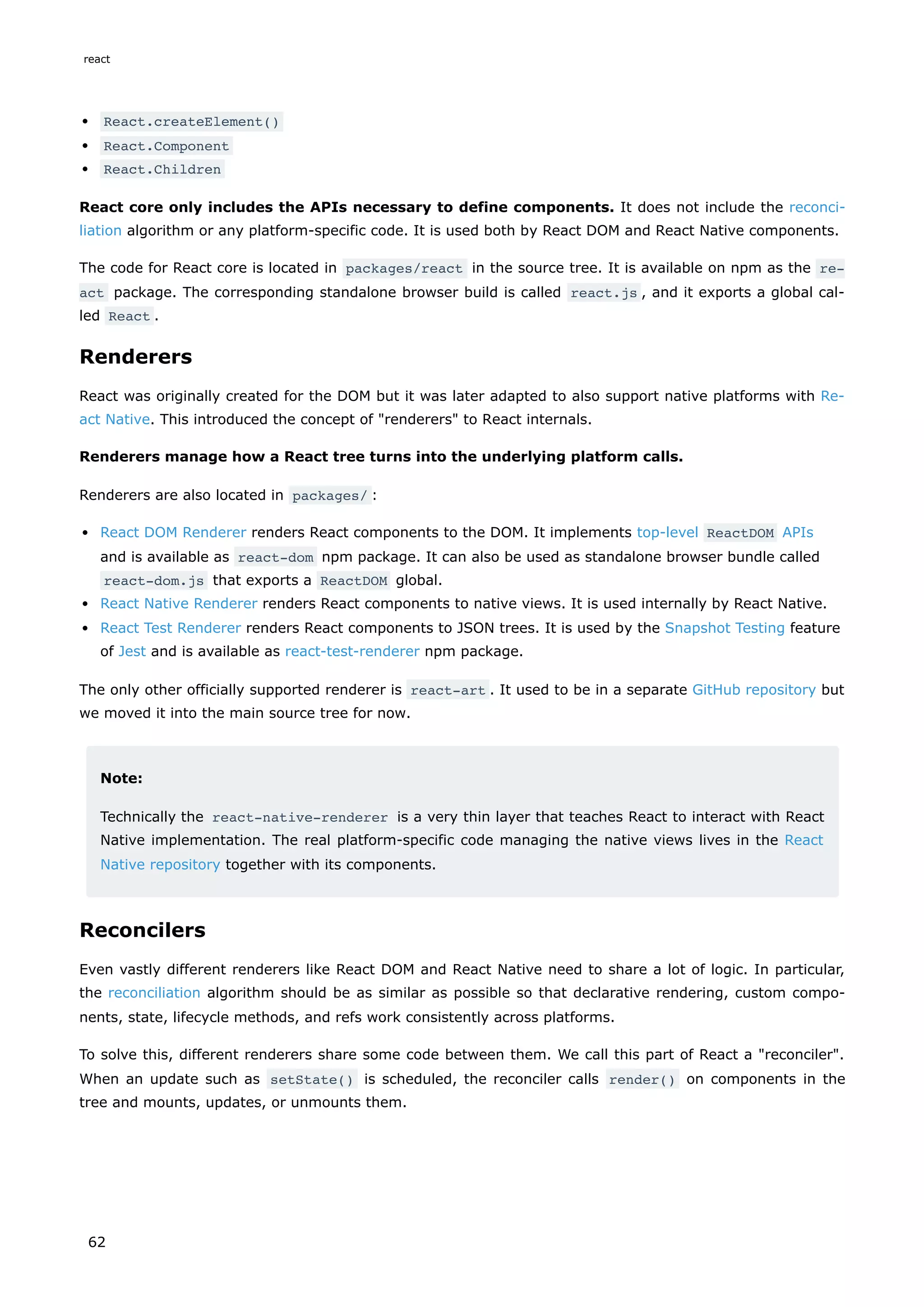 React.createElement()
React.Component
React.Children
React core only includes the APIs necessary to define components. It does not include the reconci-
liation algorithm or any platform-specific code. It is used both by React DOM and React Native components.
The code for React core is located in packages/react in the source tree. It is available on npm as the re‐
act package. The corresponding standalone browser build is called react.js , and it exports a global cal-
led React .
Renderers
React was originally created for the DOM but it was later adapted to also support native platforms with Re-
act Native. This introduced the concept of "renderers" to React internals.
Renderers manage how a React tree turns into the underlying platform calls.
Renderers are also located in packages/ :
React DOM Renderer renders React components to the DOM. It implements top-level ReactDOM APIs
and is available as react-dom npm package. It can also be used as standalone browser bundle called
react-dom.js that exports a ReactDOM global.
React Native Renderer renders React components to native views. It is used internally by React Native.
React Test Renderer renders React components to JSON trees. It is used by the Snapshot Testing feature
of Jest and is available as react-test-renderer npm package.
The only other officially supported renderer is react-art . It used to be in a separate GitHub repository but
we moved it into the main source tree for now.
Note:
Technically the react-native-renderer is a very thin layer that teaches React to interact with React
Native implementation. The real platform-specific code managing the native views lives in the React
Native repository together with its components.
Reconcilers
Even vastly different renderers like React DOM and React Native need to share a lot of logic. In particular,
the reconciliation algorithm should be as similar as possible so that declarative rendering, custom compo-
nents, state, lifecycle methods, and refs work consistently across platforms.
To solve this, different renderers share some code between them. We call this part of React a "reconciler".
When an update such as setState() is scheduled, the reconciler calls render() on components in the
tree and mounts, updates, or unmounts them.
react
62
 