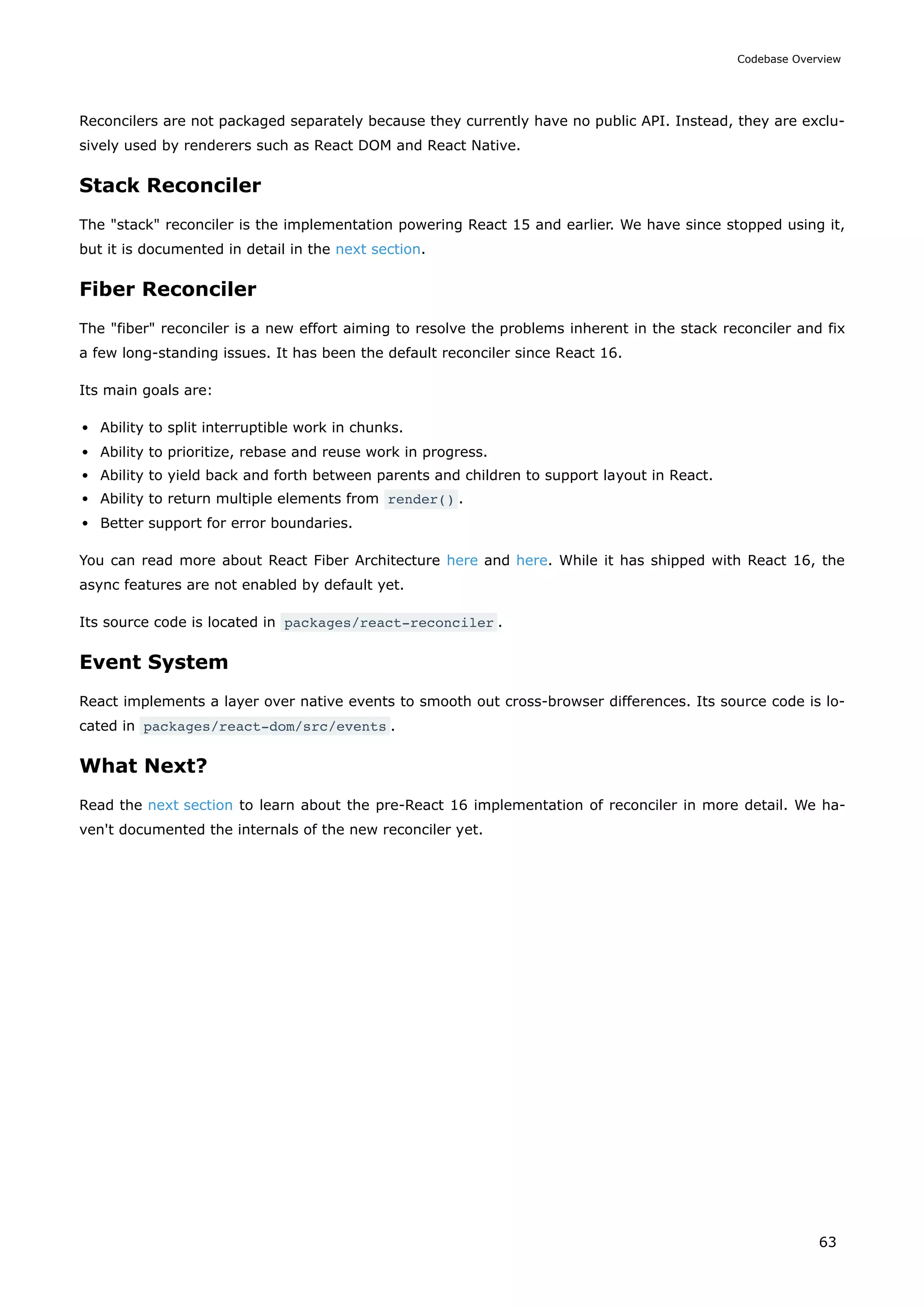 Reconcilers are not packaged separately because they currently have no public API. Instead, they are exclu-
sively used by renderers such as React DOM and React Native.
Stack Reconciler
The "stack" reconciler is the implementation powering React 15 and earlier. We have since stopped using it,
but it is documented in detail in the next section.
Fiber Reconciler
The "fiber" reconciler is a new effort aiming to resolve the problems inherent in the stack reconciler and fix
a few long-standing issues. It has been the default reconciler since React 16.
Its main goals are:
Ability to split interruptible work in chunks.
Ability to prioritize, rebase and reuse work in progress.
Ability to yield back and forth between parents and children to support layout in React.
Ability to return multiple elements from render() .
Better support for error boundaries.
You can read more about React Fiber Architecture here and here. While it has shipped with React 16, the
async features are not enabled by default yet.
Its source code is located in packages/react-reconciler .
Event System
React implements a layer over native events to smooth out cross-browser differences. Its source code is lo-
cated in packages/react-dom/src/events .
What Next?
Read the next section to learn about the pre-React 16 implementation of reconciler in more detail. We ha-
ven't documented the internals of the new reconciler yet.
Codebase Overview
63
 