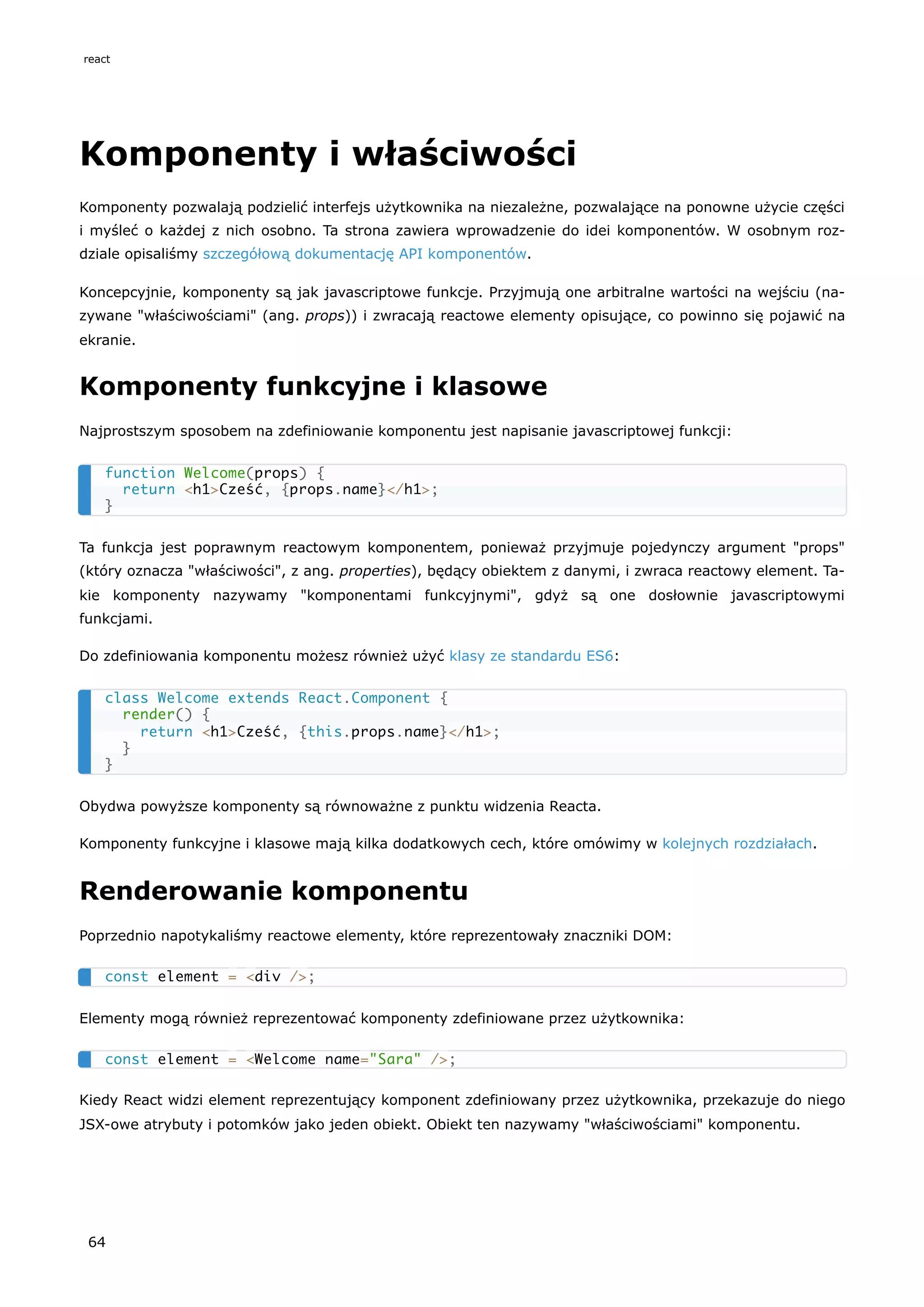 Komponenty i właściwości
Komponenty pozwalają podzielić interfejs użytkownika na niezależne, pozwalające na ponowne użycie części
i myśleć o każdej z nich osobno. Ta strona zawiera wprowadzenie do idei komponentów. W osobnym roz-
dziale opisaliśmy szczegółową dokumentację API komponentów.
Koncepcyjnie, komponenty są jak javascriptowe funkcje. Przyjmują one arbitralne wartości na wejściu (na-
zywane "właściwościami" (ang. props)) i zwracają reactowe elementy opisujące, co powinno się pojawić na
ekranie.
Komponenty funkcyjne i klasowe
Najprostszym sposobem na zdefiniowanie komponentu jest napisanie javascriptowej funkcji:
Ta funkcja jest poprawnym reactowym komponentem, ponieważ przyjmuje pojedynczy argument "props"
(który oznacza "właściwości", z ang. properties), będący obiektem z danymi, i zwraca reactowy element. Ta-
kie komponenty nazywamy "komponentami funkcyjnymi", gdyż są one dosłownie javascriptowymi
funkcjami.
Do zdefiniowania komponentu możesz również użyć klasy ze standardu ES6:
Obydwa powyższe komponenty są równoważne z punktu widzenia Reacta.
Komponenty funkcyjne i klasowe mają kilka dodatkowych cech, które omówimy w kolejnych rozdziałach.
Renderowanie komponentu
Poprzednio napotykaliśmy reactowe elementy, które reprezentowały znaczniki DOM:
Elementy mogą również reprezentować komponenty zdefiniowane przez użytkownika:
Kiedy React widzi element reprezentujący komponent zdefiniowany przez użytkownika, przekazuje do niego
JSX-owe atrybuty i potomków jako jeden obiekt. Obiekt ten nazywamy "właściwościami" komponentu.
function Welcome(props) {
return <h1>Cześć, {props.name}</h1>;
}
class Welcome extends React.Component {
render() {
return <h1>Cześć, {this.props.name}</h1>;
}
}
const element = <div />;
const element = <Welcome name="Sara" />;
react
64
 