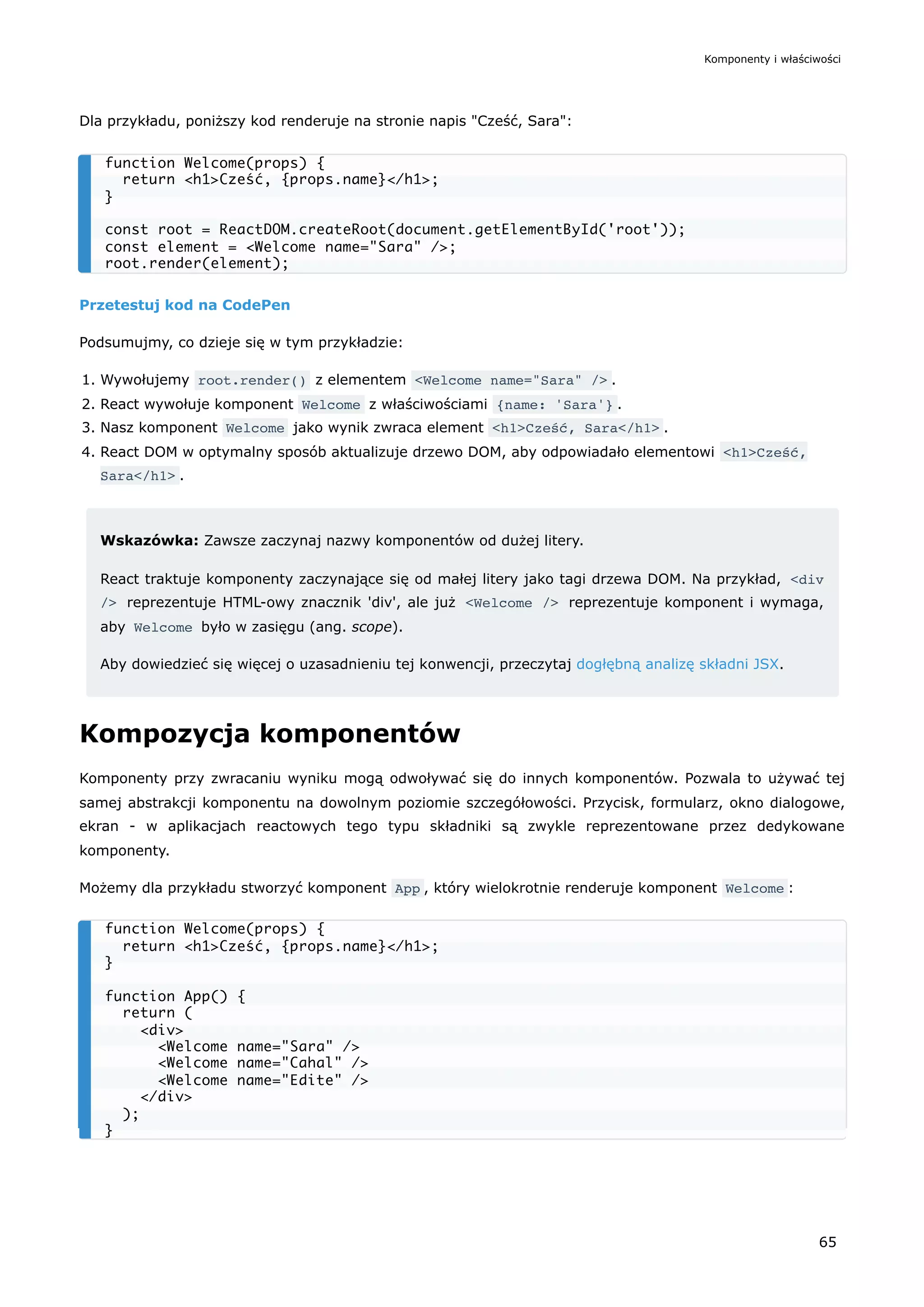 Dla przykładu, poniższy kod renderuje na stronie napis "Cześć, Sara":
Przetestuj kod na CodePen
Podsumujmy, co dzieje się w tym przykładzie:
1. Wywołujemy root.render() z elementem <Welcome name="Sara" /> .
2. React wywołuje komponent Welcome z właściwościami {name: 'Sara'} .
3. Nasz komponent Welcome jako wynik zwraca element <h1>Cześć, Sara</h1> .
4. React DOM w optymalny sposób aktualizuje drzewo DOM, aby odpowiadało elementowi <h1>Cześć,
Sara</h1> .
Wskazówka: Zawsze zaczynaj nazwy komponentów od dużej litery.
React traktuje komponenty zaczynające się od małej litery jako tagi drzewa DOM. Na przykład, <div
/> reprezentuje HTML-owy znacznik 'div', ale już <Welcome /> reprezentuje komponent i wymaga,
aby Welcome było w zasięgu (ang. scope).
Aby dowiedzieć się więcej o uzasadnieniu tej konwencji, przeczytaj dogłębną analizę składni JSX.
Kompozycja komponentów
Komponenty przy zwracaniu wyniku mogą odwoływać się do innych komponentów. Pozwala to używać tej
samej abstrakcji komponentu na dowolnym poziomie szczegółowości. Przycisk, formularz, okno dialogowe,
ekran - w aplikacjach reactowych tego typu składniki są zwykle reprezentowane przez dedykowane
komponenty.
Możemy dla przykładu stworzyć komponent App , który wielokrotnie renderuje komponent Welcome :
function Welcome(props) {
return <h1>Cześć, {props.name}</h1>;
}
const root = ReactDOM.createRoot(document.getElementById('root'));
const element = <Welcome name="Sara" />;
root.render(element);
function Welcome(props) {
return <h1>Cześć, {props.name}</h1>;
}
function App() {
return (
<div>
<Welcome name="Sara" />
<Welcome name="Cahal" />
<Welcome name="Edite" />
</div>
);
}
Komponenty i właściwości
65
 