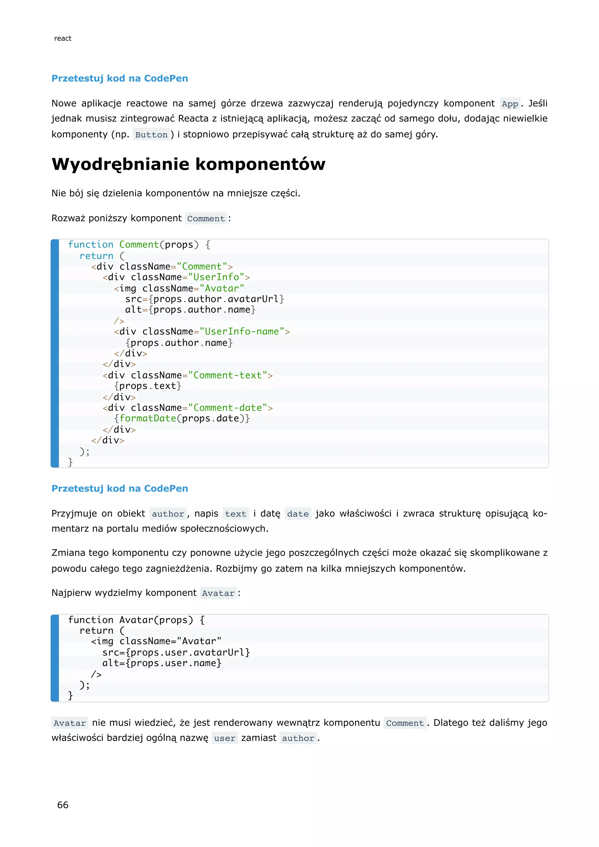 Przetestuj kod na CodePen
Nowe aplikacje reactowe na samej górze drzewa zazwyczaj renderują pojedynczy komponent App . Jeśli
jednak musisz zintegrować Reacta z istniejącą aplikacją, możesz zacząć od samego dołu, dodając niewielkie
komponenty (np. Button ) i stopniowo przepisywać całą strukturę aż do samej góry.
Wyodrębnianie komponentów
Nie bój się dzielenia komponentów na mniejsze części.
Rozważ poniższy komponent Comment :
Przetestuj kod na CodePen
Przyjmuje on obiekt author , napis text i datę date jako właściwości i zwraca strukturę opisującą ko-
mentarz na portalu mediów społecznościowych.
Zmiana tego komponentu czy ponowne użycie jego poszczególnych części może okazać się skomplikowane z
powodu całego tego zagnieżdżenia. Rozbijmy go zatem na kilka mniejszych komponentów.
Najpierw wydzielmy komponent Avatar :
Avatar nie musi wiedzieć, że jest renderowany wewnątrz komponentu Comment . Dlatego też daliśmy jego
właściwości bardziej ogólną nazwę user zamiast author .
function Comment(props) {
return (
<div className="Comment">
<div className="UserInfo">
<img className="Avatar"
src={props.author.avatarUrl}
alt={props.author.name}
/>
<div className="UserInfo-name">
{props.author.name}
</div>
</div>
<div className="Comment-text">
{props.text}
</div>
<div className="Comment-date">
{formatDate(props.date)}
</div>
</div>
);
}
function Avatar(props) {
return (
<img className="Avatar"
src={props.user.avatarUrl}
alt={props.user.name}
/>
);
}
react
66
 