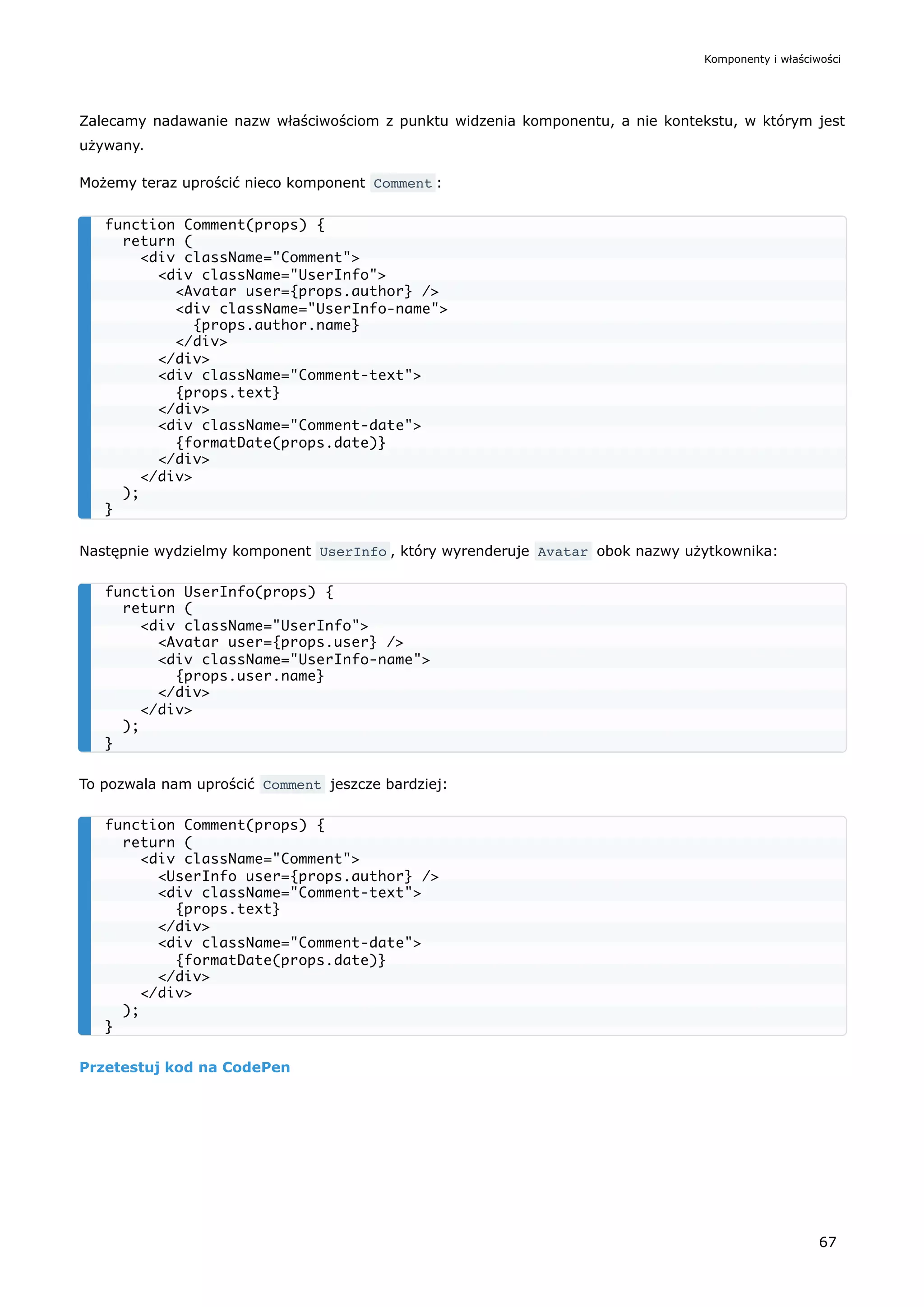Zalecamy nadawanie nazw właściwościom z punktu widzenia komponentu, a nie kontekstu, w którym jest
używany.
Możemy teraz uprościć nieco komponent Comment :
Następnie wydzielmy komponent UserInfo , który wyrenderuje Avatar obok nazwy użytkownika:
To pozwala nam uprościć Comment jeszcze bardziej:
Przetestuj kod na CodePen
function Comment(props) {
return (
<div className="Comment">
<div className="UserInfo">
<Avatar user={props.author} />
<div className="UserInfo-name">
{props.author.name}
</div>
</div>
<div className="Comment-text">
{props.text}
</div>
<div className="Comment-date">
{formatDate(props.date)}
</div>
</div>
);
}
function UserInfo(props) {
return (
<div className="UserInfo">
<Avatar user={props.user} />
<div className="UserInfo-name">
{props.user.name}
</div>
</div>
);
}
function Comment(props) {
return (
<div className="Comment">
<UserInfo user={props.author} />
<div className="Comment-text">
{props.text}
</div>
<div className="Comment-date">
{formatDate(props.date)}
</div>
</div>
);
}
Komponenty i właściwości
67
 