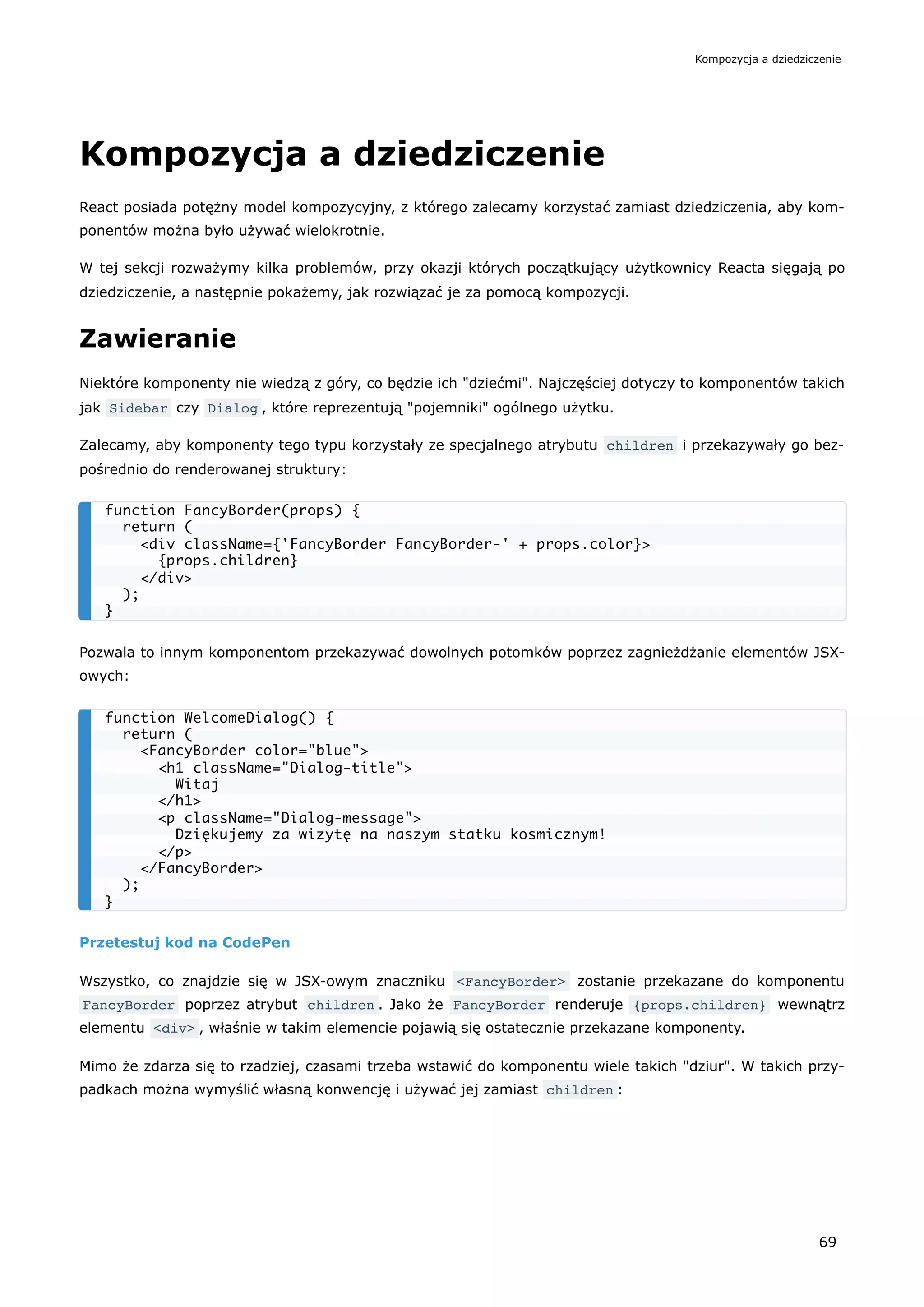 Kompozycja a dziedziczenie
React posiada potężny model kompozycyjny, z którego zalecamy korzystać zamiast dziedziczenia, aby kom-
ponentów można było używać wielokrotnie.
W tej sekcji rozważymy kilka problemów, przy okazji których początkujący użytkownicy Reacta sięgają po
dziedziczenie, a następnie pokażemy, jak rozwiązać je za pomocą kompozycji.
Zawieranie
Niektóre komponenty nie wiedzą z góry, co będzie ich "dziećmi". Najczęściej dotyczy to komponentów takich
jak Sidebar czy Dialog , które reprezentują "pojemniki" ogólnego użytku.
Zalecamy, aby komponenty tego typu korzystały ze specjalnego atrybutu children i przekazywały go bez-
pośrednio do renderowanej struktury:
Pozwala to innym komponentom przekazywać dowolnych potomków poprzez zagnieżdżanie elementów JSX-
owych:
Przetestuj kod na CodePen
Wszystko, co znajdzie się w JSX-owym znaczniku <FancyBorder> zostanie przekazane do komponentu
FancyBorder poprzez atrybut children . Jako że FancyBorder renderuje {props.children} wewnątrz
elementu <div> , właśnie w takim elemencie pojawią się ostatecznie przekazane komponenty.
Mimo że zdarza się to rzadziej, czasami trzeba wstawić do komponentu wiele takich "dziur". W takich przy-
padkach można wymyślić własną konwencję i używać jej zamiast children :
function FancyBorder(props) {
return (
<div className={'FancyBorder FancyBorder-' + props.color}>
{props.children}
</div>
);
}
function WelcomeDialog() {
return (
<FancyBorder color="blue">
<h1 className="Dialog-title">
Witaj
</h1>
<p className="Dialog-message">
Dziękujemy za wizytę na naszym statku kosmicznym!
</p>
</FancyBorder>
);
}
Kompozycja a dziedziczenie
69
 