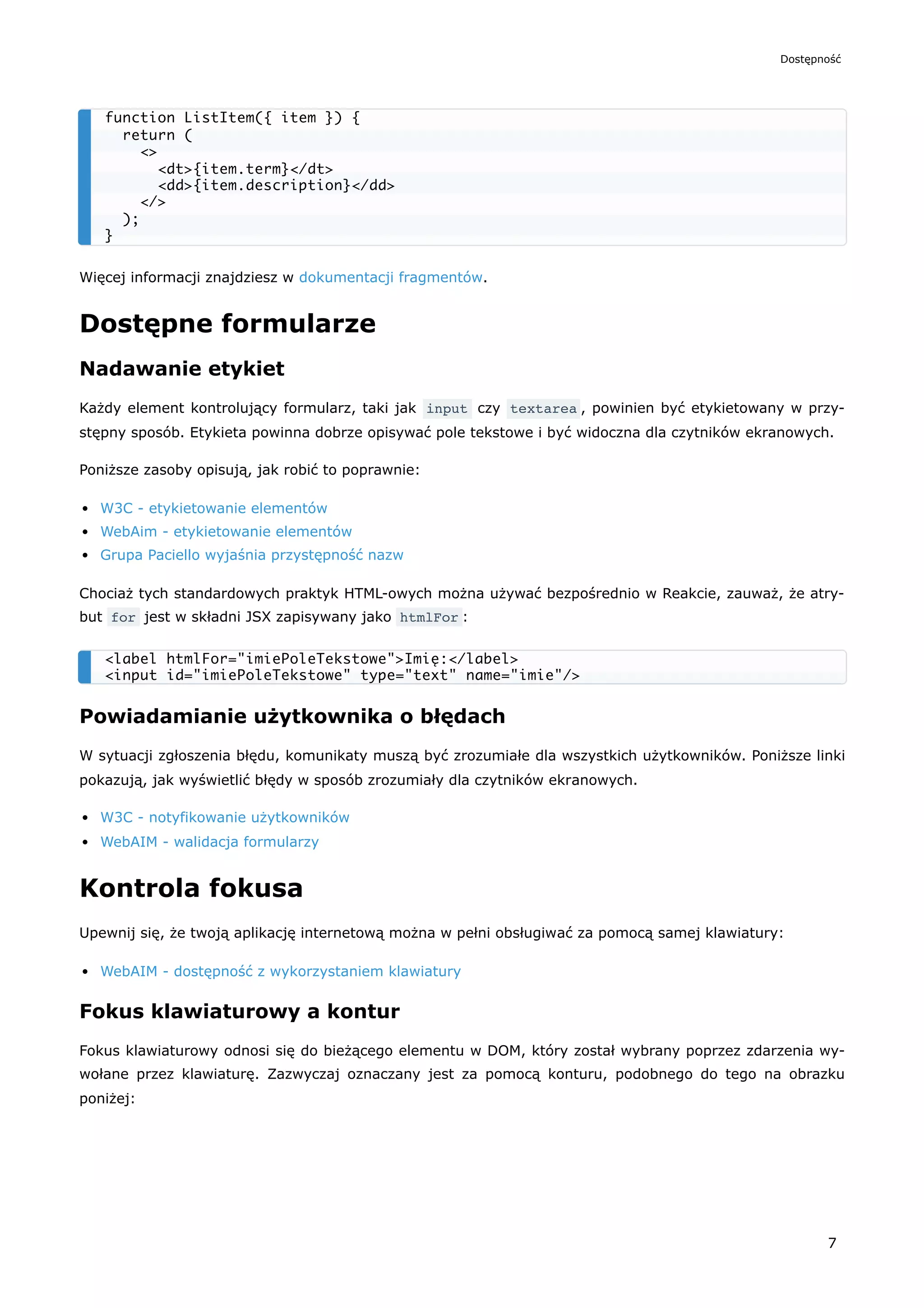 Więcej informacji znajdziesz w dokumentacji fragmentów.
Dostępne formularze
Nadawanie etykiet
Każdy element kontrolujący formularz, taki jak input czy textarea , powinien być etykietowany w przy-
stępny sposób. Etykieta powinna dobrze opisywać pole tekstowe i być widoczna dla czytników ekranowych.
Poniższe zasoby opisują, jak robić to poprawnie:
W3C - etykietowanie elementów
WebAim - etykietowanie elementów
Grupa Paciello wyjaśnia przystępność nazw
Chociaż tych standardowych praktyk HTML-owych można używać bezpośrednio w Reakcie, zauważ, że atry-
but for jest w składni JSX zapisywany jako htmlFor :
Powiadamianie użytkownika o błędach
W sytuacji zgłoszenia błędu, komunikaty muszą być zrozumiałe dla wszystkich użytkowników. Poniższe linki
pokazują, jak wyświetlić błędy w sposób zrozumiały dla czytników ekranowych.
W3C - notyfikowanie użytkowników
WebAIM - walidacja formularzy
Kontrola fokusa
Upewnij się, że twoją aplikację internetową można w pełni obsługiwać za pomocą samej klawiatury:
WebAIM - dostępność z wykorzystaniem klawiatury
Fokus klawiaturowy a kontur
Fokus klawiaturowy odnosi się do bieżącego elementu w DOM, który został wybrany poprzez zdarzenia wy-
wołane przez klawiaturę. Zazwyczaj oznaczany jest za pomocą konturu, podobnego do tego na obrazku
poniżej:
function ListItem({ item }) {
return (
<>
<dt>{item.term}</dt>
<dd>{item.description}</dd>
</>
);
}
<label htmlFor="imiePoleTekstowe">Imię:</label>
<input id="imiePoleTekstowe" type="text" name="imie"/>
Dostępność
7
 