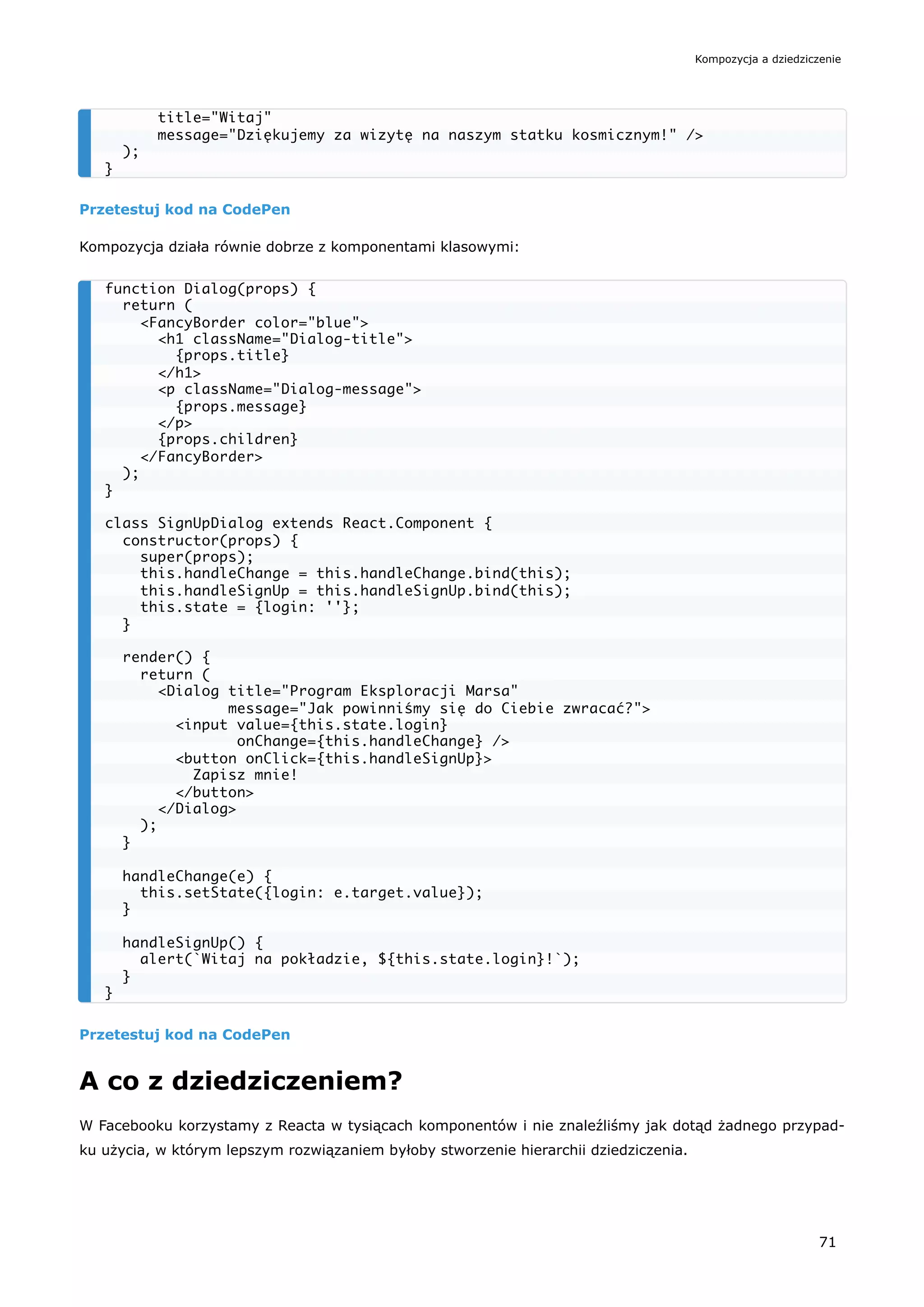 Przetestuj kod na CodePen
Kompozycja działa równie dobrze z komponentami klasowymi:
Przetestuj kod na CodePen
A co z dziedziczeniem?
W Facebooku korzystamy z Reacta w tysiącach komponentów i nie znaleźliśmy jak dotąd żadnego przypad-
ku użycia, w którym lepszym rozwiązaniem byłoby stworzenie hierarchii dziedziczenia.
title="Witaj"
message="Dziękujemy za wizytę na naszym statku kosmicznym!" />
);
}
function Dialog(props) {
return (
<FancyBorder color="blue">
<h1 className="Dialog-title">
{props.title}
</h1>
<p className="Dialog-message">
{props.message}
</p>
{props.children}
</FancyBorder>
);
}
class SignUpDialog extends React.Component {
constructor(props) {
super(props);
this.handleChange = this.handleChange.bind(this);
this.handleSignUp = this.handleSignUp.bind(this);
this.state = {login: ''};
}
render() {
return (
<Dialog title="Program Eksploracji Marsa"
message="Jak powinniśmy się do Ciebie zwracać?">
<input value={this.state.login}
onChange={this.handleChange} />
<button onClick={this.handleSignUp}>
Zapisz mnie!
</button>
</Dialog>
);
}
handleChange(e) {
this.setState({login: e.target.value});
}
handleSignUp() {
alert(`Witaj na pokładzie, ${this.state.login}!`);
}
}
Kompozycja a dziedziczenie
71
 