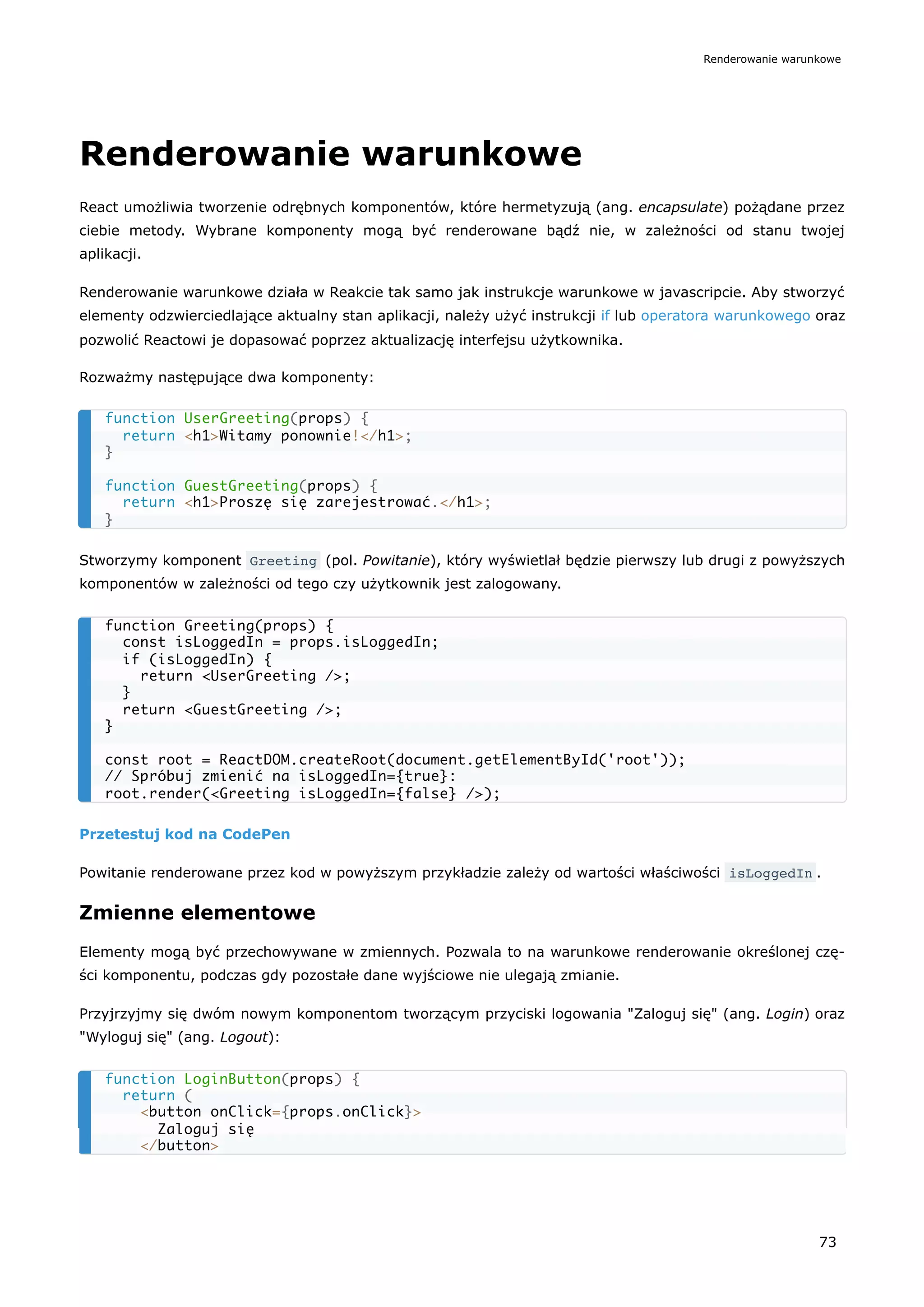 Renderowanie warunkowe
React umożliwia tworzenie odrębnych komponentów, które hermetyzują (ang. encapsulate) pożądane przez
ciebie metody. Wybrane komponenty mogą być renderowane bądź nie, w zależności od stanu twojej
aplikacji.
Renderowanie warunkowe działa w Reakcie tak samo jak instrukcje warunkowe w javascripcie. Aby stworzyć
elementy odzwierciedlające aktualny stan aplikacji, należy użyć instrukcji if lub operatora warunkowego oraz
pozwolić Reactowi je dopasować poprzez aktualizację interfejsu użytkownika.
Rozważmy następujące dwa komponenty:
Stworzymy komponent Greeting (pol. Powitanie), który wyświetlał będzie pierwszy lub drugi z powyższych
komponentów w zależności od tego czy użytkownik jest zalogowany.
Przetestuj kod na CodePen
Powitanie renderowane przez kod w powyższym przykładzie zależy od wartości właściwości isLoggedIn .
Zmienne elementowe
Elementy mogą być przechowywane w zmiennych. Pozwala to na warunkowe renderowanie określonej czę-
ści komponentu, podczas gdy pozostałe dane wyjściowe nie ulegają zmianie.
Przyjrzyjmy się dwóm nowym komponentom tworzącym przyciski logowania "Zaloguj się" (ang. Login) oraz
"Wyloguj się" (ang. Logout):
function UserGreeting(props) {
return <h1>Witamy ponownie!</h1>;
}
function GuestGreeting(props) {
return <h1>Proszę się zarejestrować.</h1>;
}
function Greeting(props) {
const isLoggedIn = props.isLoggedIn;
if (isLoggedIn) {
return <UserGreeting />;
}
return <GuestGreeting />;
}
const root = ReactDOM.createRoot(document.getElementById('root'));
// Spróbuj zmienić na isLoggedIn={true}:
root.render(<Greeting isLoggedIn={false} />);
function LoginButton(props) {
return (
<button onClick={props.onClick}>
Zaloguj się
</button>
Renderowanie warunkowe
73
 