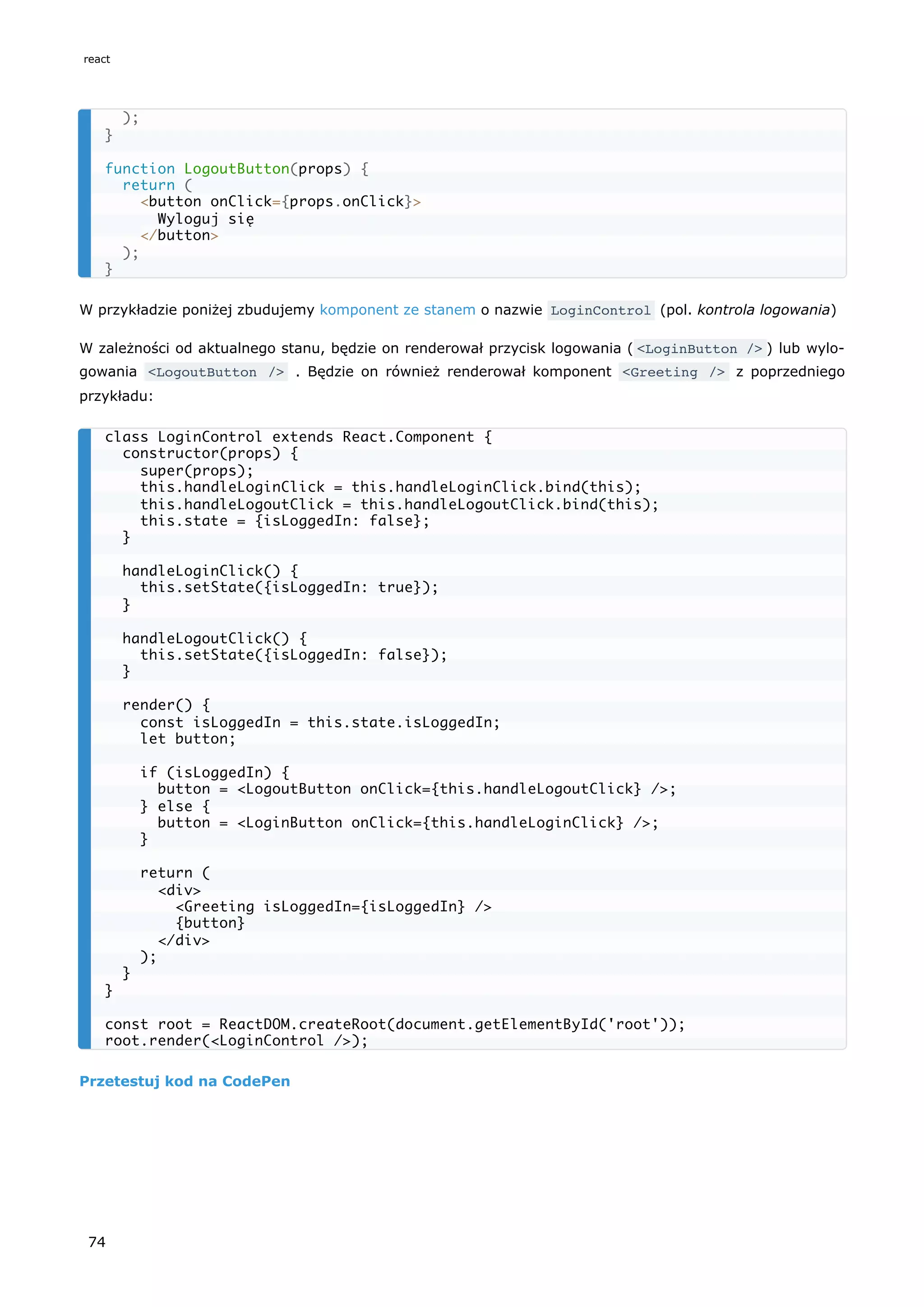 W przykładzie poniżej zbudujemy komponent ze stanem o nazwie LoginControl (pol. kontrola logowania)
W zależności od aktualnego stanu, będzie on renderował przycisk logowania ( <LoginButton /> ) lub wylo-
gowania <LogoutButton /> . Będzie on również renderował komponent <Greeting /> z poprzedniego
przykładu:
Przetestuj kod na CodePen
);
}
function LogoutButton(props) {
return (
<button onClick={props.onClick}>
Wyloguj się
</button>
);
}
class LoginControl extends React.Component {
constructor(props) {
super(props);
this.handleLoginClick = this.handleLoginClick.bind(this);
this.handleLogoutClick = this.handleLogoutClick.bind(this);
this.state = {isLoggedIn: false};
}
handleLoginClick() {
this.setState({isLoggedIn: true});
}
handleLogoutClick() {
this.setState({isLoggedIn: false});
}
render() {
const isLoggedIn = this.state.isLoggedIn;
let button;
if (isLoggedIn) {
button = <LogoutButton onClick={this.handleLogoutClick} />;
} else {
button = <LoginButton onClick={this.handleLoginClick} />;
}
return (
<div>
<Greeting isLoggedIn={isLoggedIn} />
{button}
</div>
);
}
}
const root = ReactDOM.createRoot(document.getElementById('root'));
root.render(<LoginControl />);
react
74
 