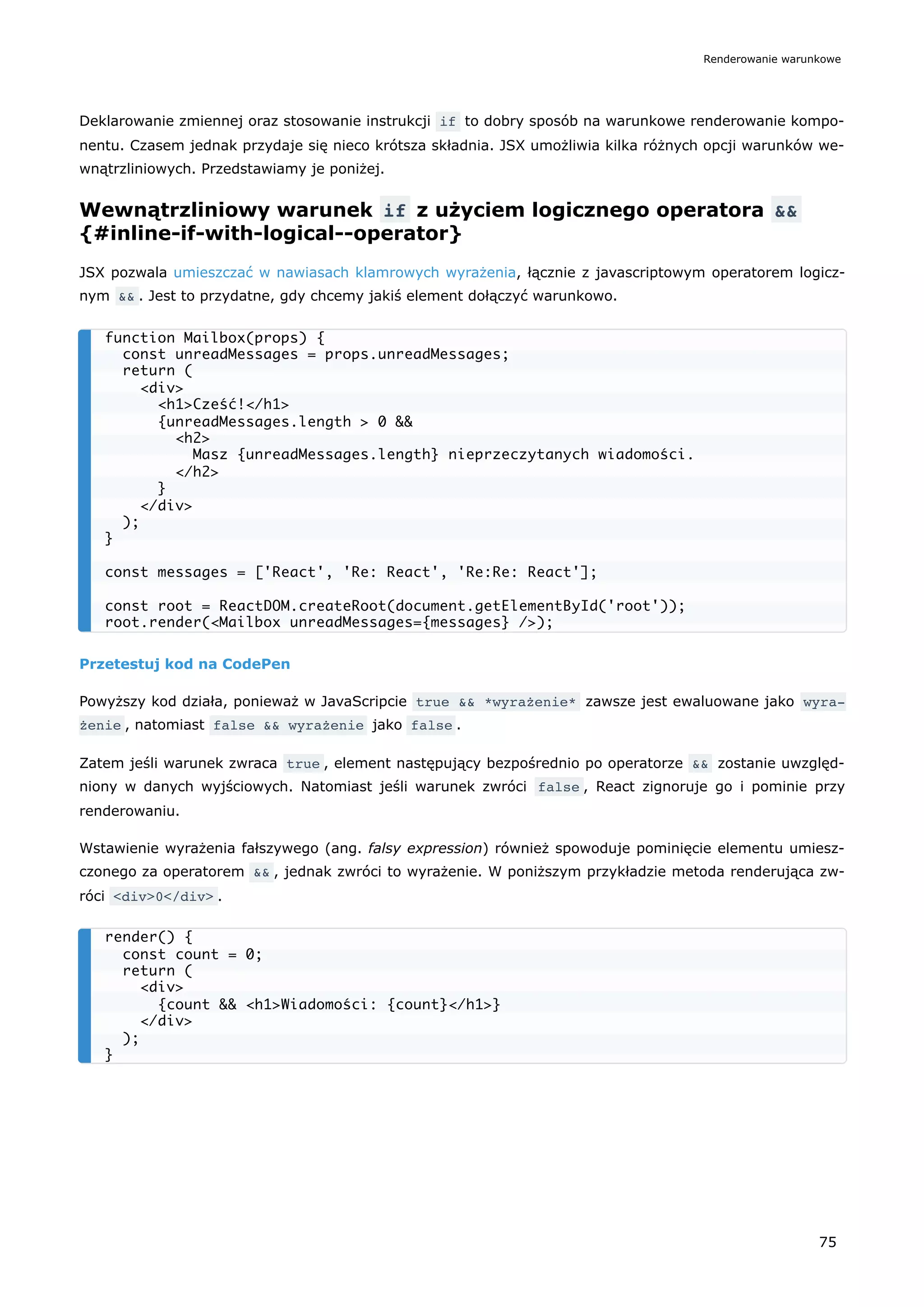Deklarowanie zmiennej oraz stosowanie instrukcji if to dobry sposób na warunkowe renderowanie kompo-
nentu. Czasem jednak przydaje się nieco krótsza składnia. JSX umożliwia kilka różnych opcji warunków we-
wnątrzliniowych. Przedstawiamy je poniżej.
Wewnątrzliniowy warunek if z użyciem logicznego operatora &&
{#inline-if-with-logical--operator}
JSX pozwala umieszczać w nawiasach klamrowych wyrażenia, łącznie z javascriptowym operatorem logicz-
nym && . Jest to przydatne, gdy chcemy jakiś element dołączyć warunkowo.
Przetestuj kod na CodePen
Powyższy kod działa, ponieważ w JavaScripcie true && *wyrażenie* zawsze jest ewaluowane jako wyra‐
żenie , natomiast false && wyrażenie jako false .
Zatem jeśli warunek zwraca true , element następujący bezpośrednio po operatorze && zostanie uwzględ-
niony w danych wyjściowych. Natomiast jeśli warunek zwróci false , React zignoruje go i pominie przy
renderowaniu.
Wstawienie wyrażenia fałszywego (ang. falsy expression) również spowoduje pominięcie elementu umiesz-
czonego za operatorem && , jednak zwróci to wyrażenie. W poniższym przykładzie metoda renderująca zw-
róci <div>0</div> .
function Mailbox(props) {
const unreadMessages = props.unreadMessages;
return (
<div>
<h1>Cześć!</h1>
{unreadMessages.length > 0 &&
<h2>
Masz {unreadMessages.length} nieprzeczytanych wiadomości.
</h2>
}
</div>
);
}
const messages = ['React', 'Re: React', 'Re:Re: React'];
const root = ReactDOM.createRoot(document.getElementById('root'));
root.render(<Mailbox unreadMessages={messages} />);
render() {
const count = 0;
return (
<div>
{count && <h1>Wiadomości: {count}</h1>}
</div>
);
}
Renderowanie warunkowe
75
 
