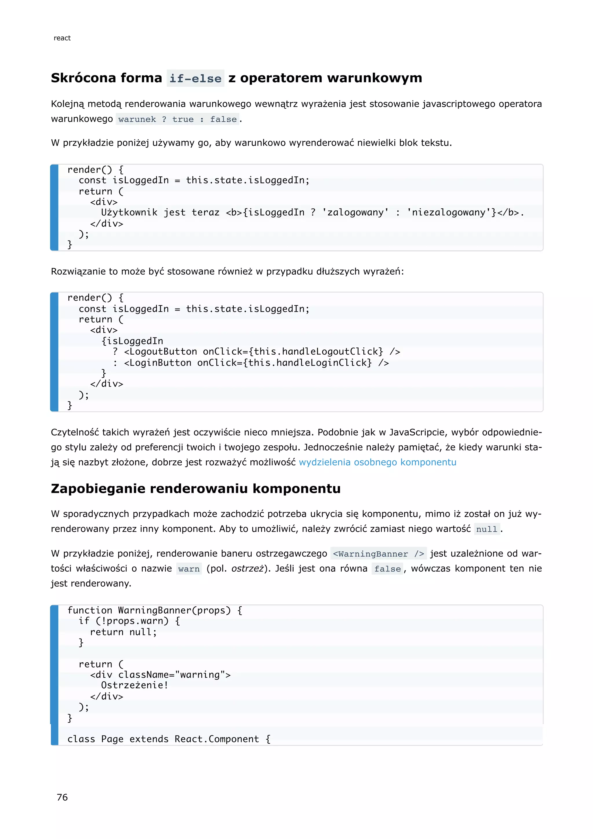 Skrócona forma if-else z operatorem warunkowym
Kolejną metodą renderowania warunkowego wewnątrz wyrażenia jest stosowanie javascriptowego operatora
warunkowego warunek ? true : false .
W przykładzie poniżej używamy go, aby warunkowo wyrenderować niewielki blok tekstu.
Rozwiązanie to może być stosowane również w przypadku dłuższych wyrażeń:
Czytelność takich wyrażeń jest oczywiście nieco mniejsza. Podobnie jak w JavaScripcie, wybór odpowiednie-
go stylu zależy od preferencji twoich i twojego zespołu. Jednocześnie należy pamiętać, że kiedy warunki sta-
ją się nazbyt złożone, dobrze jest rozważyć możliwość wydzielenia osobnego komponentu
Zapobieganie renderowaniu komponentu
W sporadycznych przypadkach może zachodzić potrzeba ukrycia się komponentu, mimo iż został on już wy-
renderowany przez inny komponent. Aby to umożliwić, należy zwrócić zamiast niego wartość null .
W przykładzie poniżej, renderowanie baneru ostrzegawczego <WarningBanner /> jest uzależnione od war-
tości właściwości o nazwie warn (pol. ostrzeż). Jeśli jest ona równa false , wówczas komponent ten nie
jest renderowany.
render() {
const isLoggedIn = this.state.isLoggedIn;
return (
<div>
Użytkownik jest teraz <b>{isLoggedIn ? 'zalogowany' : 'niezalogowany'}</b>.
</div>
);
}
render() {
const isLoggedIn = this.state.isLoggedIn;
return (
<div>
{isLoggedIn
? <LogoutButton onClick={this.handleLogoutClick} />
: <LoginButton onClick={this.handleLoginClick} />
}
</div>
);
}
function WarningBanner(props) {
if (!props.warn) {
return null;
}
return (
<div className="warning">
Ostrzeżenie!
</div>
);
}
class Page extends React.Component {
react
76
 