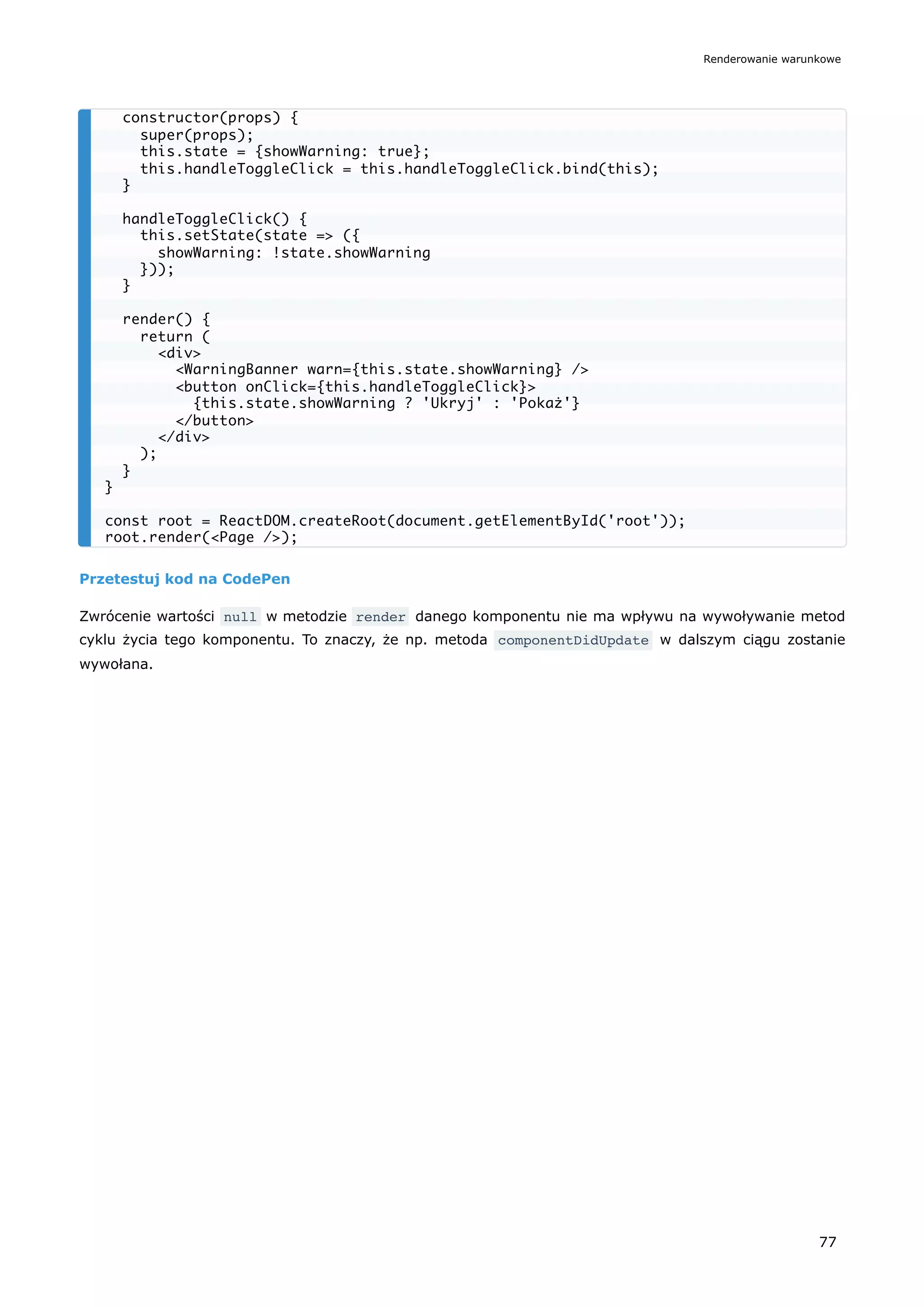 Przetestuj kod na CodePen
Zwrócenie wartości null w metodzie render danego komponentu nie ma wpływu na wywoływanie metod
cyklu życia tego komponentu. To znaczy, że np. metoda componentDidUpdate w dalszym ciągu zostanie
wywołana.
constructor(props) {
super(props);
this.state = {showWarning: true};
this.handleToggleClick = this.handleToggleClick.bind(this);
}
handleToggleClick() {
this.setState(state => ({
showWarning: !state.showWarning
}));
}
render() {
return (
<div>
<WarningBanner warn={this.state.showWarning} />
<button onClick={this.handleToggleClick}>
{this.state.showWarning ? 'Ukryj' : 'Pokaż'}
</button>
</div>
);
}
}
const root = ReactDOM.createRoot(document.getElementById('root'));
root.render(<Page />);
Renderowanie warunkowe
77
 