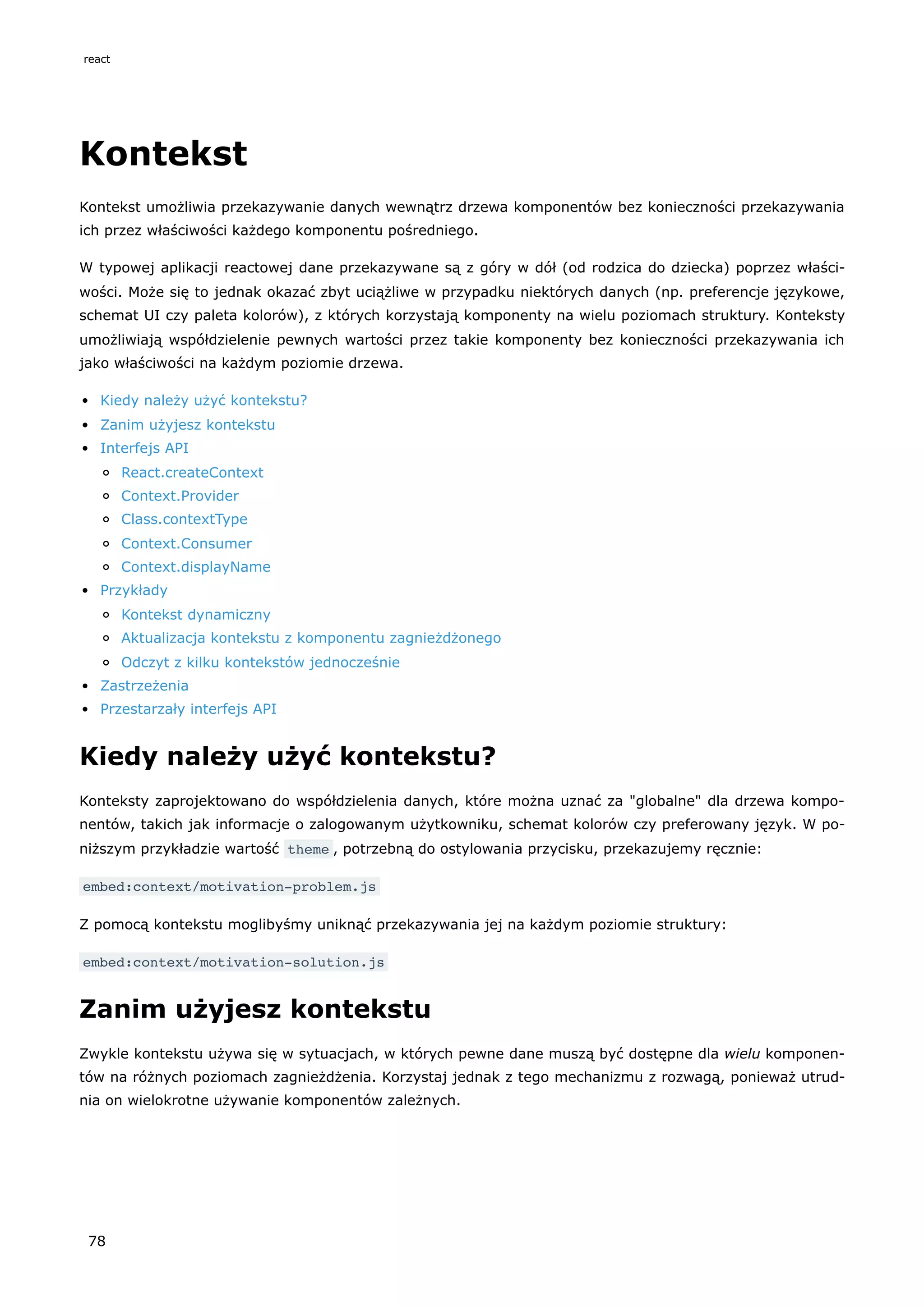Kontekst
Kontekst umożliwia przekazywanie danych wewnątrz drzewa komponentów bez konieczności przekazywania
ich przez właściwości każdego komponentu pośredniego.
W typowej aplikacji reactowej dane przekazywane są z góry w dół (od rodzica do dziecka) poprzez właści-
wości. Może się to jednak okazać zbyt uciążliwe w przypadku niektórych danych (np. preferencje językowe,
schemat UI czy paleta kolorów), z których korzystają komponenty na wielu poziomach struktury. Konteksty
umożliwiają współdzielenie pewnych wartości przez takie komponenty bez konieczności przekazywania ich
jako właściwości na każdym poziomie drzewa.
Kiedy należy użyć kontekstu?
Zanim użyjesz kontekstu
Interfejs API
React.createContext
Context.Provider
Class.contextType
Context.Consumer
Context.displayName
Przykłady
Kontekst dynamiczny
Aktualizacja kontekstu z komponentu zagnieżdżonego
Odczyt z kilku kontekstów jednocześnie
Zastrzeżenia
Przestarzały interfejs API
Kiedy należy użyć kontekstu?
Konteksty zaprojektowano do współdzielenia danych, które można uznać za "globalne" dla drzewa kompo-
nentów, takich jak informacje o zalogowanym użytkowniku, schemat kolorów czy preferowany język. W po-
niższym przykładzie wartość theme , potrzebną do ostylowania przycisku, przekazujemy ręcznie:
embed:context/motivation-problem.js
Z pomocą kontekstu moglibyśmy uniknąć przekazywania jej na każdym poziomie struktury:
embed:context/motivation-solution.js
Zanim użyjesz kontekstu
Zwykle kontekstu używa się w sytuacjach, w których pewne dane muszą być dostępne dla wielu komponen-
tów na różnych poziomach zagnieżdżenia. Korzystaj jednak z tego mechanizmu z rozwagą, ponieważ utrud-
nia on wielokrotne używanie komponentów zależnych.
react
78
 