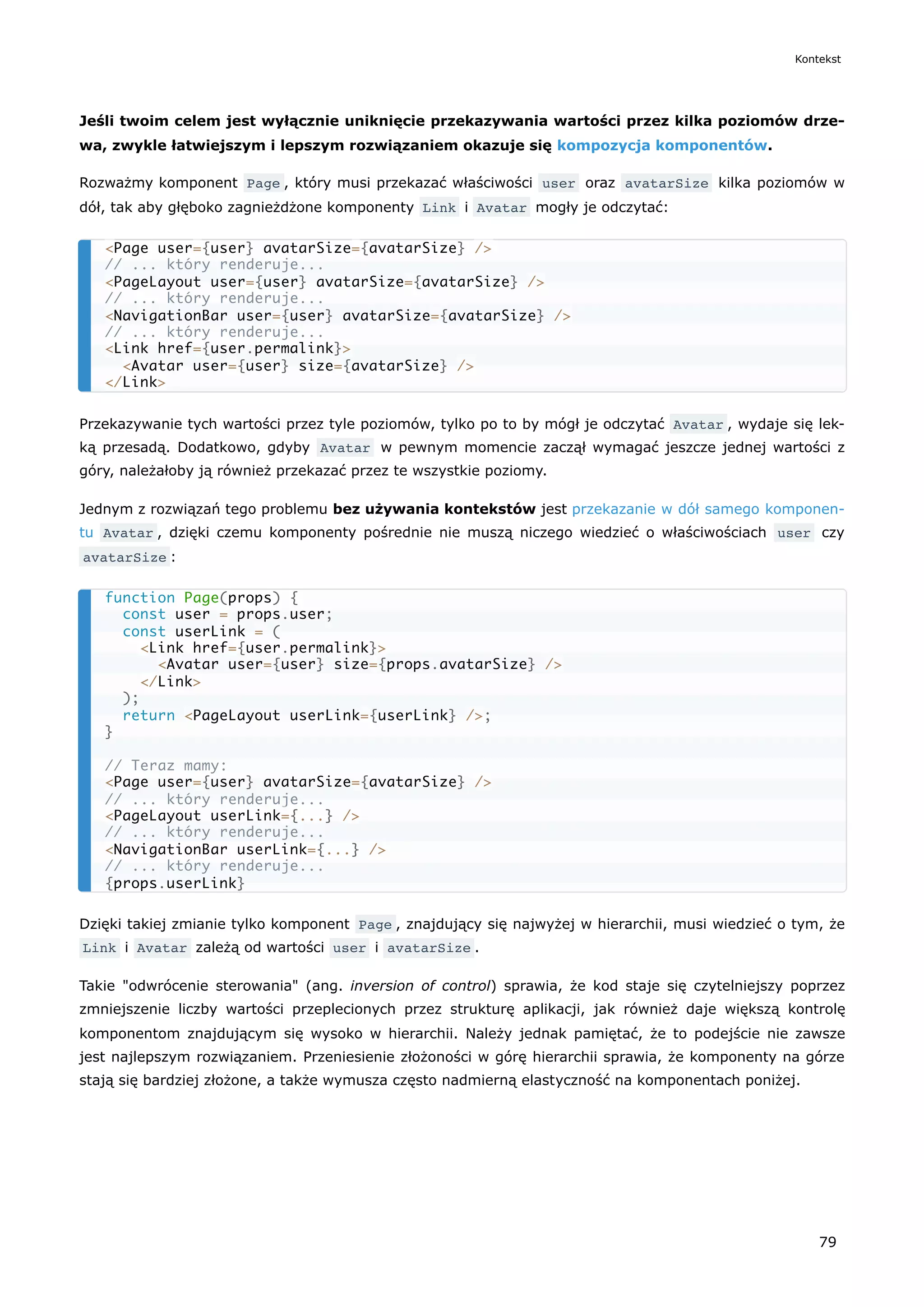 Jeśli twoim celem jest wyłącznie uniknięcie przekazywania wartości przez kilka poziomów drze-
wa, zwykle łatwiejszym i lepszym rozwiązaniem okazuje się kompozycja komponentów.
Rozważmy komponent Page , który musi przekazać właściwości user oraz avatarSize kilka poziomów w
dół, tak aby głęboko zagnieżdżone komponenty Link i Avatar mogły je odczytać:
Przekazywanie tych wartości przez tyle poziomów, tylko po to by mógł je odczytać Avatar , wydaje się lek-
ką przesadą. Dodatkowo, gdyby Avatar w pewnym momencie zaczął wymagać jeszcze jednej wartości z
góry, należałoby ją również przekazać przez te wszystkie poziomy.
Jednym z rozwiązań tego problemu bez używania kontekstów jest przekazanie w dół samego komponen-
tu Avatar , dzięki czemu komponenty pośrednie nie muszą niczego wiedzieć o właściwościach user czy
avatarSize :
Dzięki takiej zmianie tylko komponent Page , znajdujący się najwyżej w hierarchii, musi wiedzieć o tym, że
Link i Avatar zależą od wartości user i avatarSize .
Takie "odwrócenie sterowania" (ang. inversion of control) sprawia, że kod staje się czytelniejszy poprzez
zmniejszenie liczby wartości przeplecionych przez strukturę aplikacji, jak również daje większą kontrolę
komponentom znajdującym się wysoko w hierarchii. Należy jednak pamiętać, że to podejście nie zawsze
jest najlepszym rozwiązaniem. Przeniesienie złożoności w górę hierarchii sprawia, że komponenty na górze
stają się bardziej złożone, a także wymusza często nadmierną elastyczność na komponentach poniżej.
<Page user={user} avatarSize={avatarSize} />
// ... który renderuje...
<PageLayout user={user} avatarSize={avatarSize} />
// ... który renderuje...
<NavigationBar user={user} avatarSize={avatarSize} />
// ... który renderuje...
<Link href={user.permalink}>
<Avatar user={user} size={avatarSize} />
</Link>
function Page(props) {
const user = props.user;
const userLink = (
<Link href={user.permalink}>
<Avatar user={user} size={props.avatarSize} />
</Link>
);
return <PageLayout userLink={userLink} />;
}
// Teraz mamy:
<Page user={user} avatarSize={avatarSize} />
// ... który renderuje...
<PageLayout userLink={...} />
// ... który renderuje...
<NavigationBar userLink={...} />
// ... który renderuje...
{props.userLink}
Kontekst
79
 
