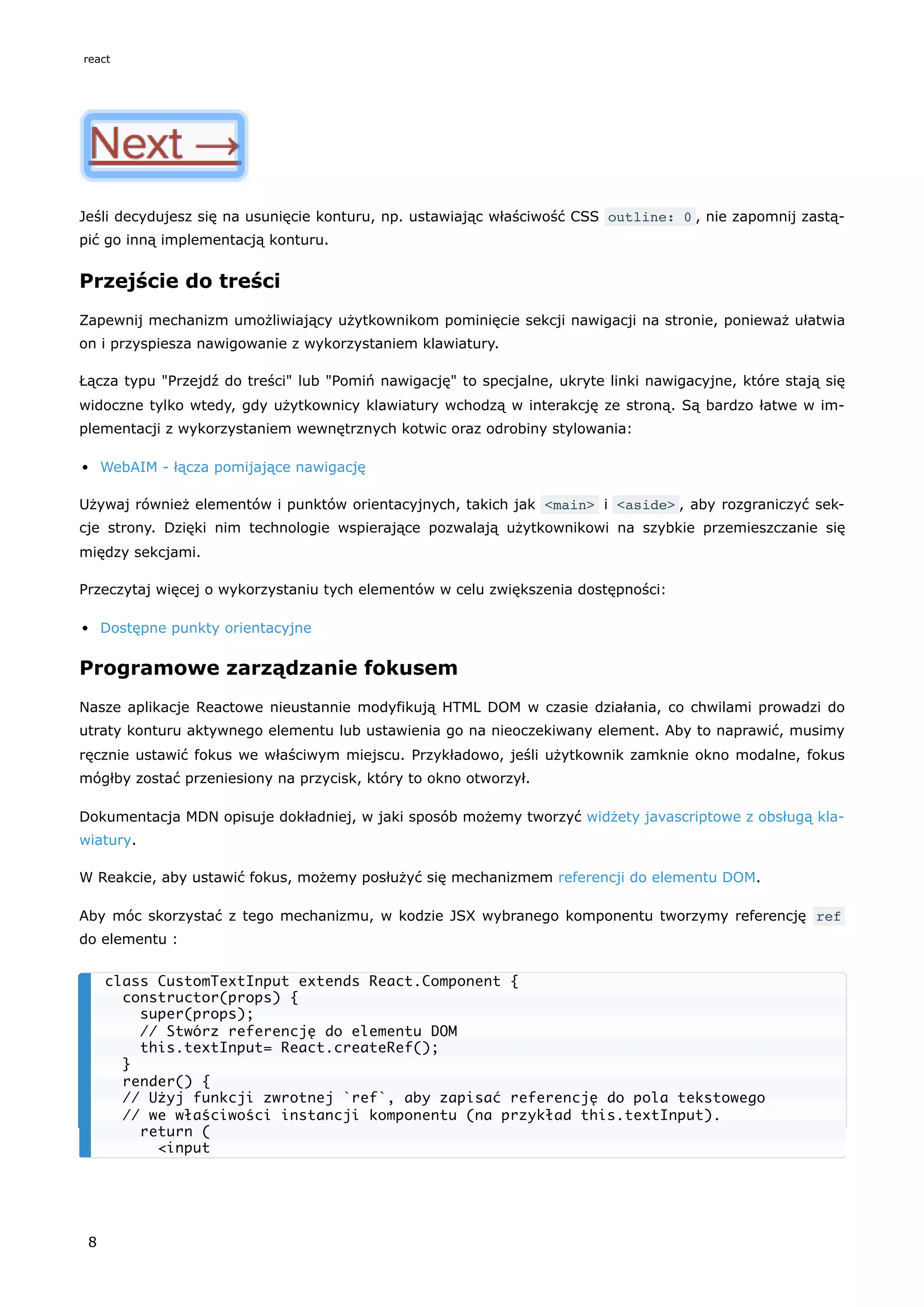 Jeśli decydujesz się na usunięcie konturu, np. ustawiając właściwość CSS outline: 0 , nie zapomnij zastą-
pić go inną implementacją konturu.
Przejście do treści
Zapewnij mechanizm umożliwiający użytkownikom pominięcie sekcji nawigacji na stronie, ponieważ ułatwia
on i przyspiesza nawigowanie z wykorzystaniem klawiatury.
Łącza typu "Przejdź do treści" lub "Pomiń nawigację" to specjalne, ukryte linki nawigacyjne, które stają się
widoczne tylko wtedy, gdy użytkownicy klawiatury wchodzą w interakcję ze stroną. Są bardzo łatwe w im-
plementacji z wykorzystaniem wewnętrznych kotwic oraz odrobiny stylowania:
WebAIM - łącza pomijające nawigację
Używaj również elementów i punktów orientacyjnych, takich jak <main> i <aside> , aby rozgraniczyć sek-
cje strony. Dzięki nim technologie wspierające pozwalają użytkownikowi na szybkie przemieszczanie się
między sekcjami.
Przeczytaj więcej o wykorzystaniu tych elementów w celu zwiększenia dostępności:
Dostępne punkty orientacyjne
Programowe zarządzanie fokusem
Nasze aplikacje Reactowe nieustannie modyfikują HTML DOM w czasie działania, co chwilami prowadzi do
utraty konturu aktywnego elementu lub ustawienia go na nieoczekiwany element. Aby to naprawić, musimy
ręcznie ustawić fokus we właściwym miejscu. Przykładowo, jeśli użytkownik zamknie okno modalne, fokus
mógłby zostać przeniesiony na przycisk, który to okno otworzył.
Dokumentacja MDN opisuje dokładniej, w jaki sposób możemy tworzyć widżety javascriptowe z obsługą kla-
wiatury.
W Reakcie, aby ustawić fokus, możemy posłużyć się mechanizmem referencji do elementu DOM.
Aby móc skorzystać z tego mechanizmu, w kodzie JSX wybranego komponentu tworzymy referencję ref
do elementu :
class CustomTextInput extends React.Component {
constructor(props) {
super(props);
// Stwórz referencję do elementu DOM
this.textInput= React.createRef();
}
render() {
// Użyj funkcji zwrotnej `ref`, aby zapisać referencję do pola tekstowego
// we właściwości instancji komponentu (na przykład this.textInput).
return (
<input
react
8
 
