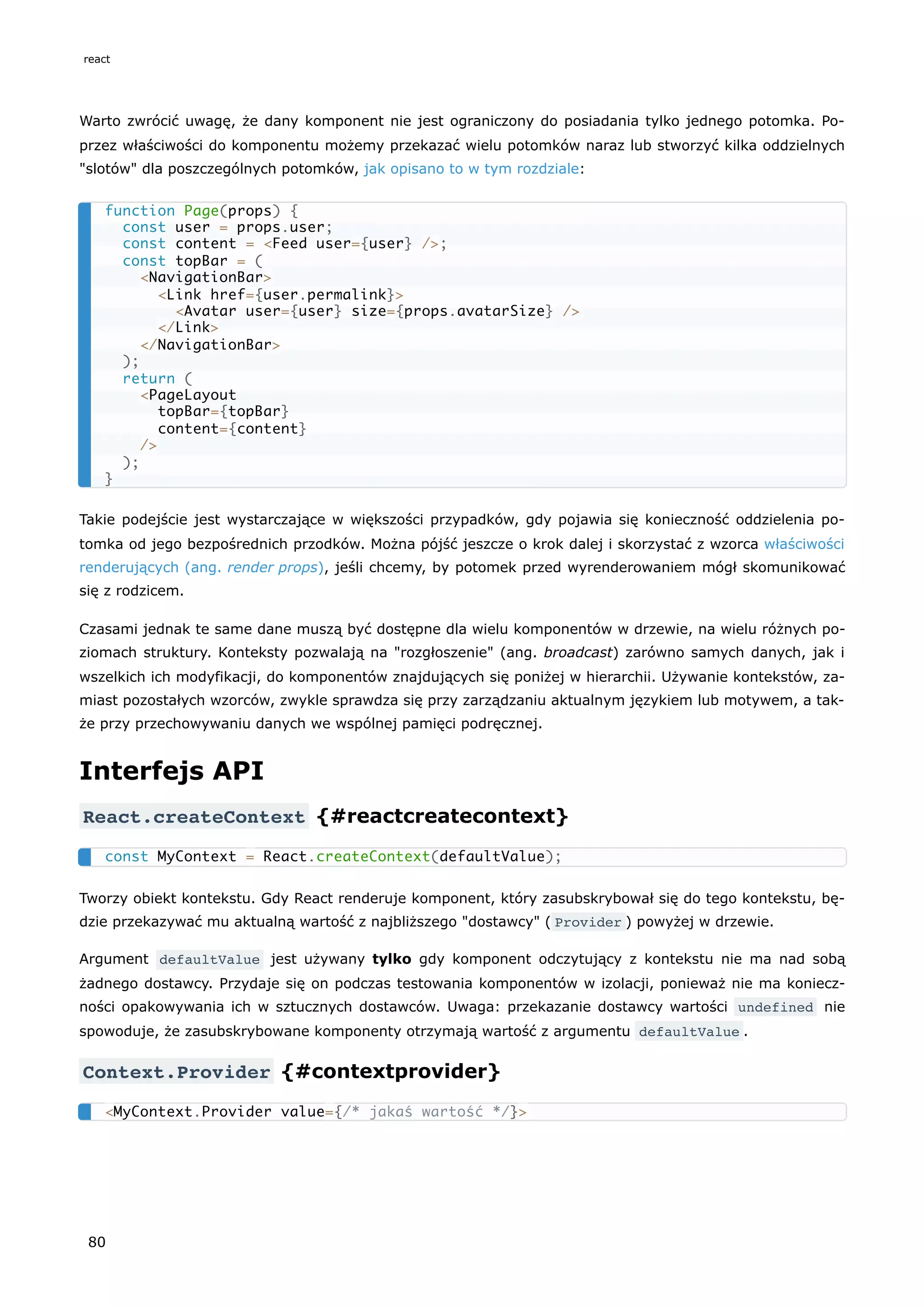 Warto zwrócić uwagę, że dany komponent nie jest ograniczony do posiadania tylko jednego potomka. Po-
przez właściwości do komponentu możemy przekazać wielu potomków naraz lub stworzyć kilka oddzielnych
"slotów" dla poszczególnych potomków, jak opisano to w tym rozdziale:
Takie podejście jest wystarczające w większości przypadków, gdy pojawia się konieczność oddzielenia po-
tomka od jego bezpośrednich przodków. Można pójść jeszcze o krok dalej i skorzystać z wzorca właściwości
renderujących (ang. render props), jeśli chcemy, by potomek przed wyrenderowaniem mógł skomunikować
się z rodzicem.
Czasami jednak te same dane muszą być dostępne dla wielu komponentów w drzewie, na wielu różnych po-
ziomach struktury. Konteksty pozwalają na "rozgłoszenie" (ang. broadcast) zarówno samych danych, jak i
wszelkich ich modyfikacji, do komponentów znajdujących się poniżej w hierarchii. Używanie kontekstów, za-
miast pozostałych wzorców, zwykle sprawdza się przy zarządzaniu aktualnym językiem lub motywem, a tak-
że przy przechowywaniu danych we wspólnej pamięci podręcznej.
Interfejs API
React.createContext {#reactcreatecontext}
Tworzy obiekt kontekstu. Gdy React renderuje komponent, który zasubskrybował się do tego kontekstu, bę-
dzie przekazywać mu aktualną wartość z najbliższego "dostawcy" ( Provider ) powyżej w drzewie.
Argument defaultValue jest używany tylko gdy komponent odczytujący z kontekstu nie ma nad sobą
żadnego dostawcy. Przydaje się on podczas testowania komponentów w izolacji, ponieważ nie ma koniecz-
ności opakowywania ich w sztucznych dostawców. Uwaga: przekazanie dostawcy wartości undefined nie
spowoduje, że zasubskrybowane komponenty otrzymają wartość z argumentu defaultValue .
Context.Provider {#contextprovider}
function Page(props) {
const user = props.user;
const content = <Feed user={user} />;
const topBar = (
<NavigationBar>
<Link href={user.permalink}>
<Avatar user={user} size={props.avatarSize} />
</Link>
</NavigationBar>
);
return (
<PageLayout
topBar={topBar}
content={content}
/>
);
}
const MyContext = React.createContext(defaultValue);
<MyContext.Provider value={/* jakaś wartość */}>
react
80
 