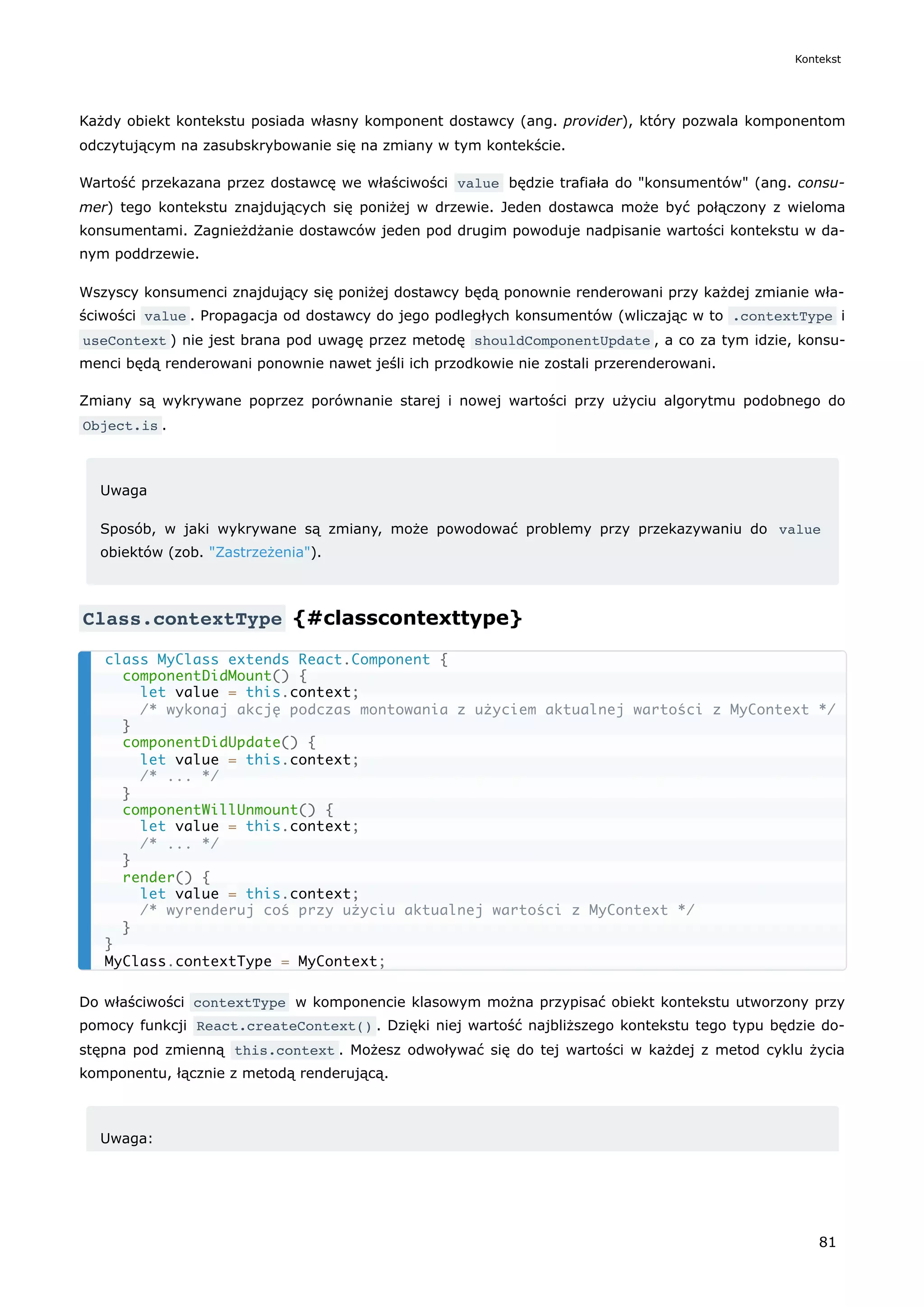 Każdy obiekt kontekstu posiada własny komponent dostawcy (ang. provider), który pozwala komponentom
odczytującym na zasubskrybowanie się na zmiany w tym kontekście.
Wartość przekazana przez dostawcę we właściwości value będzie trafiała do "konsumentów" (ang. consu-
mer) tego kontekstu znajdujących się poniżej w drzewie. Jeden dostawca może być połączony z wieloma
konsumentami. Zagnieżdżanie dostawców jeden pod drugim powoduje nadpisanie wartości kontekstu w da-
nym poddrzewie.
Wszyscy konsumenci znajdujący się poniżej dostawcy będą ponownie renderowani przy każdej zmianie wła-
ściwości value . Propagacja od dostawcy do jego podległych konsumentów (wliczając w to .contextType i
useContext ) nie jest brana pod uwagę przez metodę shouldComponentUpdate , a co za tym idzie, konsu-
menci będą renderowani ponownie nawet jeśli ich przodkowie nie zostali przerenderowani.
Zmiany są wykrywane poprzez porównanie starej i nowej wartości przy użyciu algorytmu podobnego do
Object.is .
Uwaga
Sposób, w jaki wykrywane są zmiany, może powodować problemy przy przekazywaniu do value
obiektów (zob. "Zastrzeżenia").
Class.contextType {#classcontexttype}
Do właściwości contextType w komponencie klasowym można przypisać obiekt kontekstu utworzony przy
pomocy funkcji React.createContext() . Dzięki niej wartość najbliższego kontekstu tego typu będzie do-
stępna pod zmienną this.context . Możesz odwoływać się do tej wartości w każdej z metod cyklu życia
komponentu, łącznie z metodą renderującą.
Uwaga:
class MyClass extends React.Component {
componentDidMount() {
let value = this.context;
/* wykonaj akcję podczas montowania z użyciem aktualnej wartości z MyContext */
}
componentDidUpdate() {
let value = this.context;
/* ... */
}
componentWillUnmount() {
let value = this.context;
/* ... */
}
render() {
let value = this.context;
/* wyrenderuj coś przy użyciu aktualnej wartości z MyContext */
}
}
MyClass.contextType = MyContext;
Kontekst
81
 