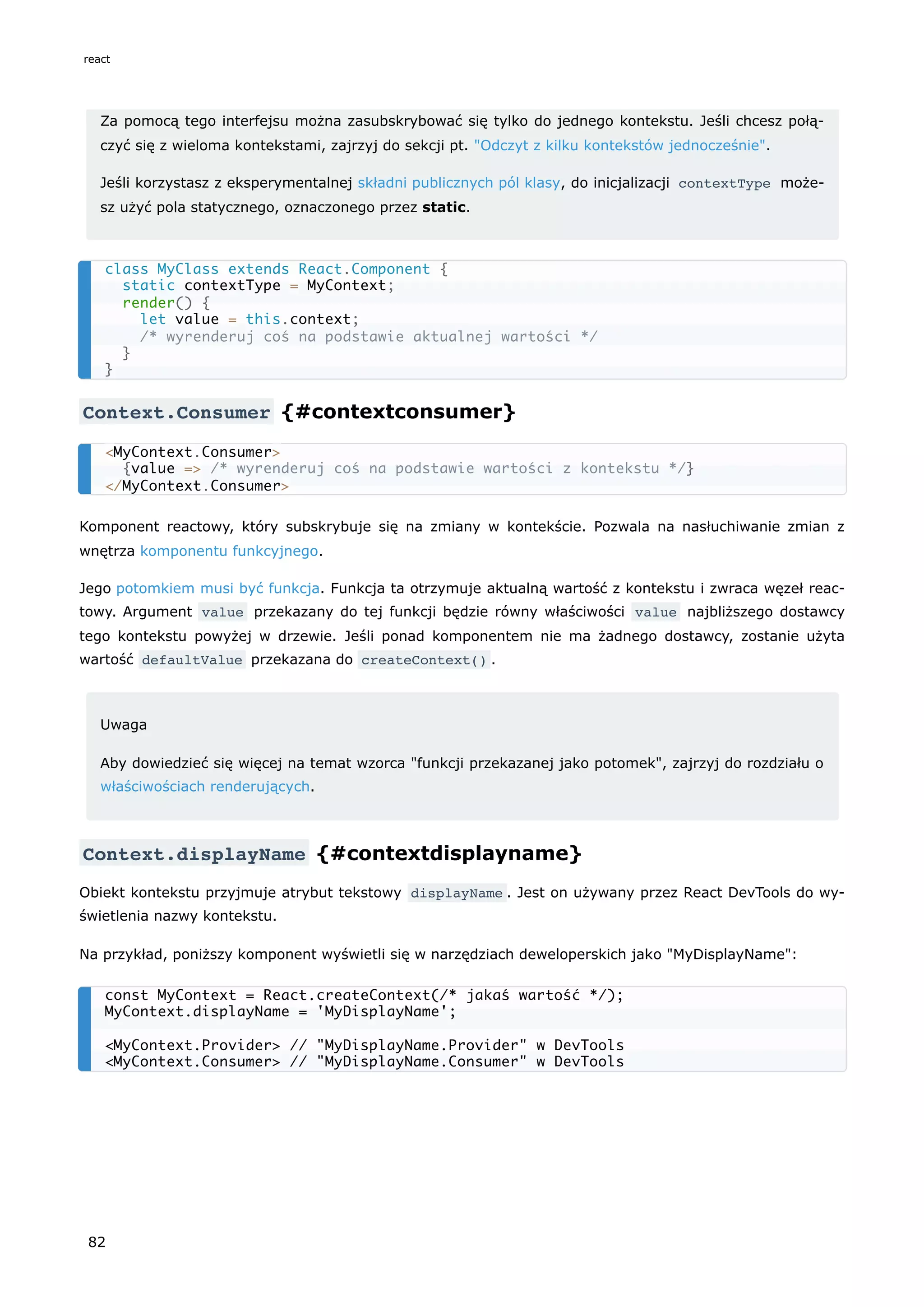 Za pomocą tego interfejsu można zasubskrybować się tylko do jednego kontekstu. Jeśli chcesz połą-
czyć się z wieloma kontekstami, zajrzyj do sekcji pt. "Odczyt z kilku kontekstów jednocześnie".
Jeśli korzystasz z eksperymentalnej składni publicznych pól klasy, do inicjalizacji contextType może-
sz użyć pola statycznego, oznaczonego przez static.
Context.Consumer {#contextconsumer}
Komponent reactowy, który subskrybuje się na zmiany w kontekście. Pozwala na nasłuchiwanie zmian z
wnętrza komponentu funkcyjnego.
Jego potomkiem musi być funkcja. Funkcja ta otrzymuje aktualną wartość z kontekstu i zwraca węzeł reac-
towy. Argument value przekazany do tej funkcji będzie równy właściwości value najbliższego dostawcy
tego kontekstu powyżej w drzewie. Jeśli ponad komponentem nie ma żadnego dostawcy, zostanie użyta
wartość defaultValue przekazana do createContext() .
Uwaga
Aby dowiedzieć się więcej na temat wzorca "funkcji przekazanej jako potomek", zajrzyj do rozdziału o
właściwościach renderujących.
Context.displayName {#contextdisplayname}
Obiekt kontekstu przyjmuje atrybut tekstowy displayName . Jest on używany przez React DevTools do wy-
świetlenia nazwy kontekstu.
Na przykład, poniższy komponent wyświetli się w narzędziach deweloperskich jako "MyDisplayName":
class MyClass extends React.Component {
static contextType = MyContext;
render() {
let value = this.context;
/* wyrenderuj coś na podstawie aktualnej wartości */
}
}
<MyContext.Consumer>
{value => /* wyrenderuj coś na podstawie wartości z kontekstu */}
</MyContext.Consumer>
const MyContext = React.createContext(/* jakaś wartość */);
MyContext.displayName = 'MyDisplayName';
<MyContext.Provider> // "MyDisplayName.Provider" w DevTools
<MyContext.Consumer> // "MyDisplayName.Consumer" w DevTools
react
82
 