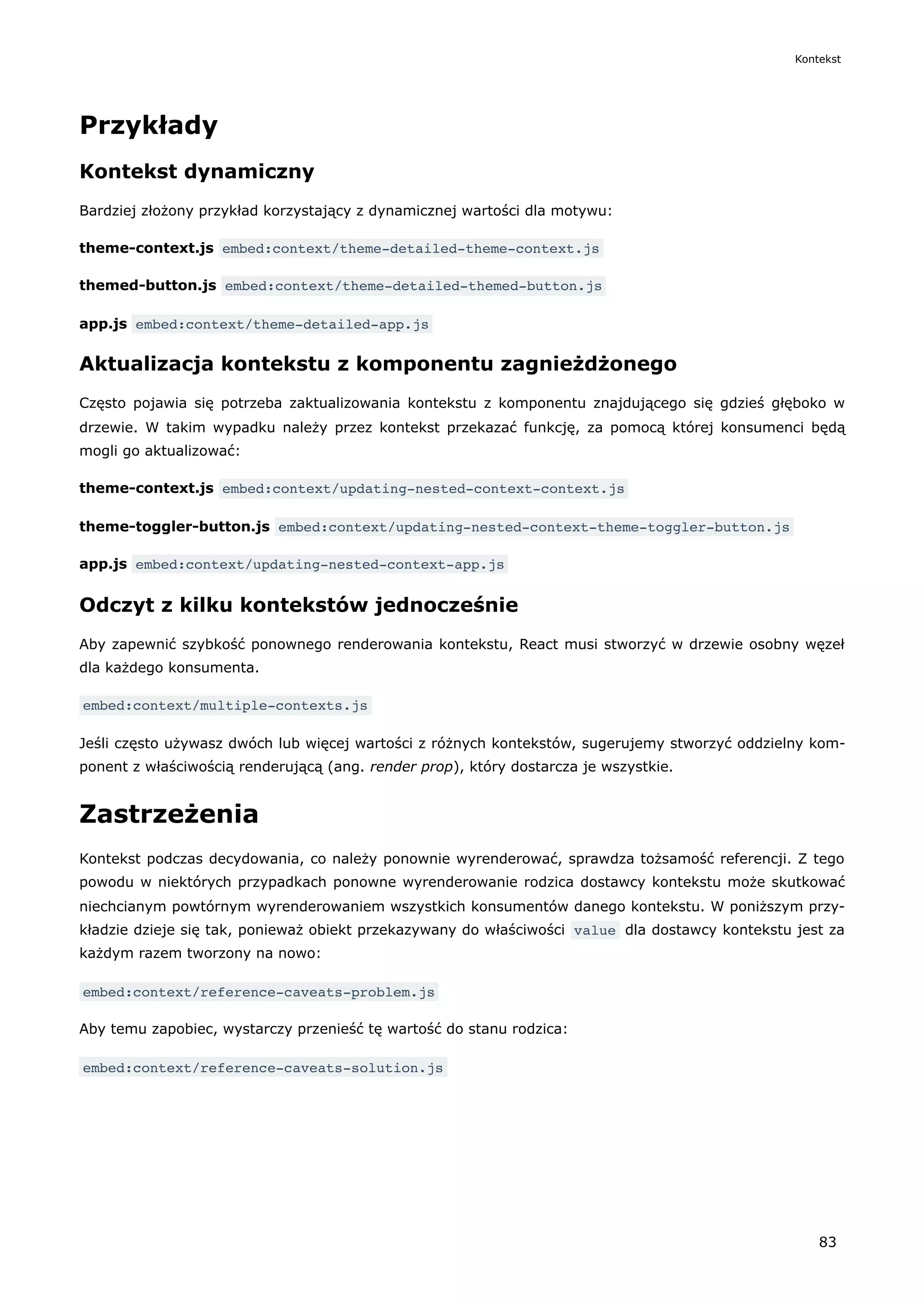 Przykłady
Kontekst dynamiczny
Bardziej złożony przykład korzystający z dynamicznej wartości dla motywu:
theme-context.js embed:context/theme-detailed-theme-context.js
themed-button.js embed:context/theme-detailed-themed-button.js
app.js embed:context/theme-detailed-app.js
Aktualizacja kontekstu z komponentu zagnieżdżonego
Często pojawia się potrzeba zaktualizowania kontekstu z komponentu znajdującego się gdzieś głęboko w
drzewie. W takim wypadku należy przez kontekst przekazać funkcję, za pomocą której konsumenci będą
mogli go aktualizować:
theme-context.js embed:context/updating-nested-context-context.js
theme-toggler-button.js embed:context/updating-nested-context-theme-toggler-button.js
app.js embed:context/updating-nested-context-app.js
Odczyt z kilku kontekstów jednocześnie
Aby zapewnić szybkość ponownego renderowania kontekstu, React musi stworzyć w drzewie osobny węzeł
dla każdego konsumenta.
embed:context/multiple-contexts.js
Jeśli często używasz dwóch lub więcej wartości z różnych kontekstów, sugerujemy stworzyć oddzielny kom-
ponent z właściwością renderującą (ang. render prop), który dostarcza je wszystkie.
Zastrzeżenia
Kontekst podczas decydowania, co należy ponownie wyrenderować, sprawdza tożsamość referencji. Z tego
powodu w niektórych przypadkach ponowne wyrenderowanie rodzica dostawcy kontekstu może skutkować
niechcianym powtórnym wyrenderowaniem wszystkich konsumentów danego kontekstu. W poniższym przy-
kładzie dzieje się tak, ponieważ obiekt przekazywany do właściwości value dla dostawcy kontekstu jest za
każdym razem tworzony na nowo:
embed:context/reference-caveats-problem.js
Aby temu zapobiec, wystarczy przenieść tę wartość do stanu rodzica:
embed:context/reference-caveats-solution.js
Kontekst
83
 